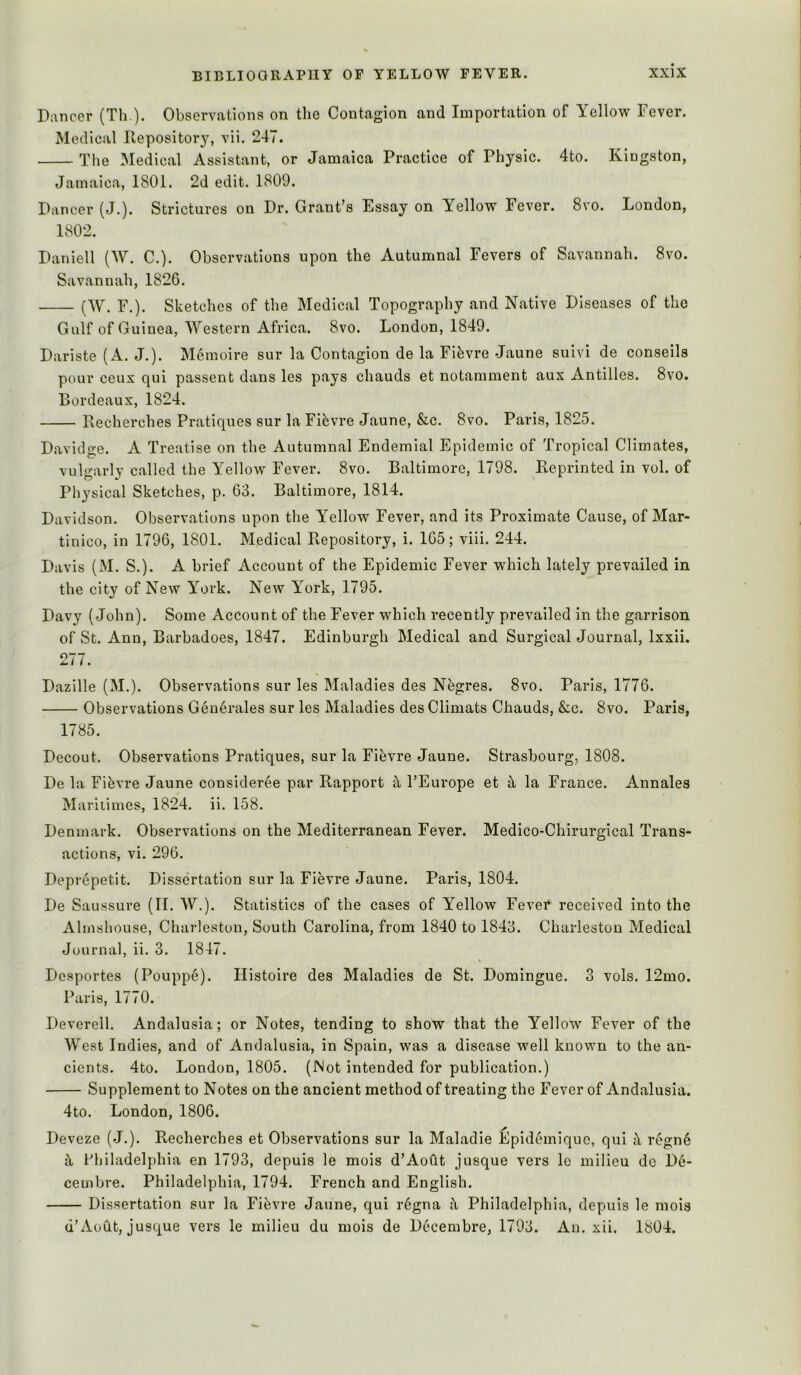 Dancer (Th ). Observations on the Contagion and Importation of Yellow Fever. Medical Repository, vii. 247. The Medical Assistant, or Jamaica Practice of Physic. 4to. Kingston, Jamaica, 1801. 2d edit. 1809. Dancer (J.). Strictures on Dr. Grant’s Essay on Yellow Fever. 8vo. London, 1802. Daniell (W. C.). Observations upon the Autumnal Fevers of Savannah. 8vo. Savannah, 1826. (W. F.). Sketches of the Medical Topography and Native Diseases of the Gulf of Guinea, AVestern Africa. 8vo. London, 1849. Dariste (A. J.). Memoire sur la Contagion de la Fifevre Jaune suivi de conseils pour ceux qui passent dans les pays chauds et notamment aux Antilles. 8vo. Bordeaux, 1824. Recherches Pratiques sur la Fibvre Jaune, &c. 8vo. Paris, 1825. Davidge. A Treatise on the Autumnal Endemial Epidemic of Tropical Climates, vulgarly called the Yellow Fever. 8vo. Baltimore, 1798. Reprinted in vol. of Physical Sketches, p. 63. Baltimore, 1814. Davidson. Observations upon the Yellow Fever, and its Proximate Cause, of Mar- tinico, in 1796, 1801. Medical Repository, i. 165; viii. 244. Davis (M. S.). A brief Account of the Epidemic Fever which lately prevailed in the city of New York. New York, 1795. Davy (John). Some Account of the Fever which recently prevailed in the garrison of St. Ann, Barbadoes, 1847. Edinburgh Medical and Surgical Journal, Ixxii. Dazille (M.). Observations sur les Maladies des Negres. 8vo. Paris, 1776. Observations Geu6rales sur les Maladies des Climats Chauds, &c. 8vo. Paris, 1785. Decout. Observations Pratiques, sur la Fibvre Jaune. Strasbourg, 1808. De la Fievre Jaune consideree par Rapport ^ I’Europe et ^ la France. Annales Maritimes, 1824. ii. 158. Denmark. Observations on the Mediterranean Fever. Medico-Chirurgical Trans- actions, vi. 296. Deprepetit. Dissertation sur la Fievre Jaune. Paris, 1804. De Saussure (II. W.). Statistics of the cases of Yellow Fevei* received into the Almshouse, Charleston, South Carolina, from 1840 to 1843. Charleston Medical Juurnal, ii. 3. 1847. Dcsportes (Pouppe). Ilistoire des Maladies de St. Domingue. 3 vols. 12mo. Paris, 1770. Deverell. Andalusia; or Notes, tending to show that the Yellow Fever of the West Indies, and of Andalusia, in Spain, was a disease well known to the an- cients. 4to. London, 1805. (Not intended for publication.) Supplement to Notes on the ancient method of treating the Fever of Andalusia. 4to. London, 1806. Deveze (J.). Recherches et Observations sur la Maladie Epid^mique, qui regn6 it Philadelphia en 1793, depuis le mois d’Aodt jusque vers le milieu de De- cembre. Philadelphia, 1794. French and English. Dissertation sur la Fiijvre Jaune, qui r6gna i\ Philadelphia, depuis le mois d’AoQt, jusque vers le milieu du mois de Decembre, 1793. An. xii. 1804.