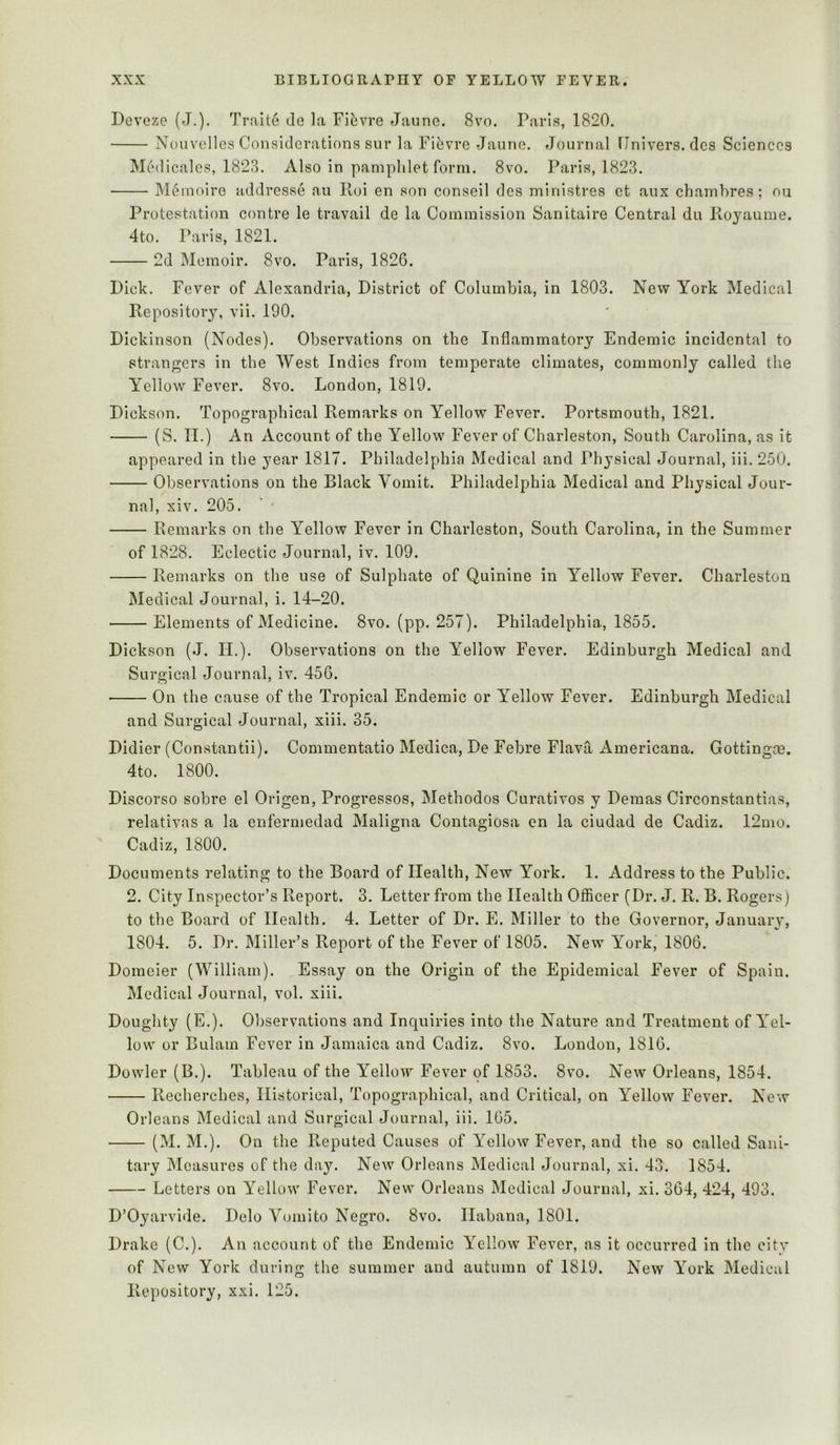 Deveze (J.). Trait6 do la Fiisvre Jauno. 8vo. Paris, 1820. Nouvellcs Considerations sur la Piiivre Jauno. Journal Ilnivers. dcs Sciences Medicales, 1823. Also in pamphlet form. 8vo. Paris, 1823. M6nioire addresse an lloi en son conseil des ministres et aux chambres; ou Protestation contre le travail de la Commission Sanitaire Central du Royaume. 4to. Paris, 1821. 2d Memoir. 8vo. Paris, 1826. Dick. Fever of Alexandria, District of Columbia, in 1803. Nevp York Medical Repository, vii. 190. Dickinson (Nodes). Observations on the Inflammatory Endemic incidental to strangers in the West Indies from temperate climates, commonly called the Yellow Fever. 8vo. London, 1819. Dickson. Topographical Remarks on Yellow Fever. Portsmouth, 1821. (S. II.) An Account of the Yellow Fever of Charleston, South Carolina, as it appeared in the year 1817. Philadelphia Medical and Physical Journal, iii. 250. Observations on the Black Vomit. Philadelphia Medical and Physical Jour- nal, xiv. 205. ■ ' Remarks on the Yellow Fever in Charleston, South Carolina, in the Summer of 1828. Eclectic Journal, iv. 109. Remarks on the use of Sulphate of Quinine in Yellow Fever. Charleston Medical Journal, i. 14-20. Elements of Medicine. 8vo. (pp. 257). Philadelphia, 1855. Dickson (J. II.). Observations on the Yellow Fever. Edinburgh Medical and Surgical Journal, iv. 456. On the cause of the Tropical Endemic or Yellow Fever. Edinburgh Medical and Surgical Journal, xiii. 35. Didier (Constantii). Commentatio Medica, De Febre Flava Americana. Gottingos. 4to. 1800. Discorso sobre el Origen, Progresses, Methodos Curatives y Demas Circonstantias, relativas a la enfermedad Maligna Contagiosa en la ciudad de Cadiz. 12mo. Cadiz, 1800. Documents relating to the Board of Health, New York. 1. Address to the Public. 2. City Inspector’s Report. 3. Letter from the Health Ofiicer (Dr. J. R. B. Rogers) to the Board of Health. 4. Letter of Dr. E. Miller to the Governor, January, 1804. 5. Dr. Miller’s Report of the Fever of 1805. New York, 1806. Domeier (William). Essay on the Origin of the Epidemical Fever of Spain. Medical Journal, vol. xiii. Doughty (E.). Observations and Inquiries into the Nature and Treatment of Yel- low or Bulam Fever in Jamaica and Cadiz. 8vo. London, 1816. Dowler (B.). Tableau of the Yellow Fever of 1853. 8vo. New Orleans, 1854. Recherches, Historical, Topographical, and Critical, on Yellow Fever. New Orleans Medical and Surgical Journal, iii. 165. (M. M.). On the Pveputed Causes of Yellow Fever, and the so called Sani- tary Measures of the day. New Orleans Medical Journal, xi. 43. 1854. Letters on Yellow Fever. New Orleans Medical Journal, xi. 364, 424, 493. D’Oyarvide. Delo V(jinito Negro. 8vo. Habana, 1801. Drake (C.). An account of the Endemic Yellow Fever, as it occurred in the city of New York during the summer and autumn of 1819. New York Medical Repository, xxi. 125.