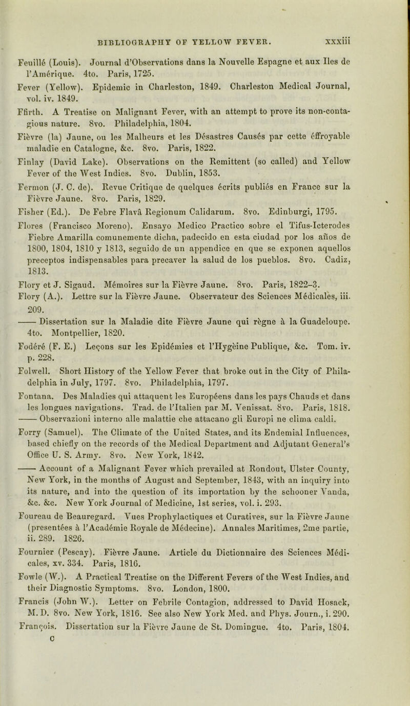 Feuill6 (Louis). Journal d’Observations dans la Nouvelle Espagne et aux lies de rAiu6rique. 4to. Paris, 1725. Fever (Yellow). Epidemic in Charleston, 1849. Charleston Medical Journal, vol. iv. 1849. Ffirth. A Treatise on Malignant Fever, with an attempt to prove its non-conta- gious nature. 8vo. Philadelphia, 1804. Fifevre (la) Jaune, ou les Malheurs et les D^sastres Caus6s par cette ^ffroyable maladie en Catalogue, &c. 8vo. Paris, 1822. Finlay (David Lake). Observations on the Eemittent (so called) and Yellow Fever of the West Indies. 8vo. Dublin, 1853. Fermon (J. C. de). Revue Critique de quelques Merits publics en France sur la Fievre Jaune. 8vo. Paris, 1829. Fisher (Ed.). De Febre Flava Regionum Calidarum. 8vo. Edinburgi, 1795. Flores (Francisco Moreno). Ensayo Medico Practice sobre el Tifus-Icterodes Fiebre Amarilla comunemente dicha, padecido en esta ciudad por los anos de 1800, 1804, 1810 y 1813, seguido de un appendice en que se exponen aquellos preceptos indispensables para precaver la salud de los pueblos. 8vo. Cadiz, 1813. Flory et J. Sigaud. Memoires sur la Fievre Jaune. 8vo. Paris, 1822-3. Flory (A.). Lettre sur la Fievre Jaune, Observateur des Sciences Medicales, iii. 209. Dissertation sur la Maladie dite Fievre Jaune qui r^gne ^ la Guadeloupe. 4to. Montpellier, 1820. Fodere (F. E.) Lemons sur les Epidemics et I’Hyghine Publique, &c. Tom. iv. p. 228. Folwell. Short History of the Y^ellow Fever that broke out in the City of Phila- delphia in July, 1797. 8vo. Philadelphia, 1797. Fontana. Des Maladies qui attaquent les Europ6ens dans les pays Chauds et dans les longues navigations. Trad, de I’ltalien par M. Venissat. 8vo. Paris, 1818. Observazioni interno alle malattie che attacano gli Europi ne clima caldi. Forry (Samuel). The Climate of the United States, and its Endemial Influences, based chiefly on the records of the Medical Department and Adjutant General’s Office U. S. Army. 8vo. New York, 1842. Account of a Malignant Fever which prevailed at Rondout, Ulster County, New Y^ork, in the months of August and September, 1843, with an inquiry into its nature, and into the question of its importation by the schooner Vanda, &c. &c. New York Journal of Medicine, 1st series, vol. i. 293. Foureau de Beauregard. Vues Prophylactiques et Curatives, sur la Fievre Jaune (presentees ^ I’Acad^mie Royale de Medecine). Annales Maritimes, 2me partie, ii. 289. 1826. Fournier (Pescay). Fievre Jaune. Article du Dictionnaire des Sciences Medi- cales, XV. 334. Paris, 1810. Fowle (W.). A Practical Treatise on the Different Fevers of the West Indies, and their Diagnostic Symptoms. 8vo. London, 1800. Francis (John W.). Letter on Febrile Contagion, addressed to David Ilosack, M. D. 8vo. New York, 1816. See also New York Med. and Pliys. Journ., i. 290. Francois. Dissertation sur la Fievre Jaune de St. Domingue. 4to. Paris, 1804. C