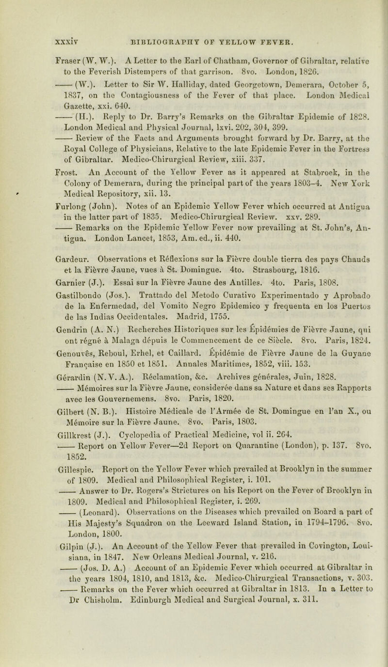 Fraser (W. W.). A Letter to the Earl of Chatham, Governor of Gibraltar, relative to the Feverish Distempers of that garrison. 8vo. London, 1820. (W.). Letter to Sir W. Halliday, dated Georgetown, Demerara, October 5, 1837, on the Contagiousness of the Fever of that place. London Medical Gazette, xxi. 640. (IL). Reply to Dr. Barry's Remarks on the Gibraltar Epidemic of 1828. London Medical and Physical Journal, Ixvi. 202, 304, 399. Review of the Facts and Arguments brought forward by Dr. Barry, at the Royal College of Physicians, Relative to the late Epidemic Fever in the Fortress of Gibraltar. Medico-Chirurgical Review, xiii. 337. Frost. An Account of the Yellow Fever as it appeared at Stabroek, in the Colony of Demerara, during the principal part of the years 1803-4. New York Medical Repository, xii. 13. Furlong (John). Notes of an Epidemic Yellow Fever which occurred at Antigua in the latter part of 1835. Medico-Chirurgical Review, xxv. 289. Remarks on the Epidemic Yellow Fever now prevailing at St. John's, An- tigua. London Lancet, 1853, Am. ed., ii. 440. Gardeur. Observations et Reflexions sur la Fi^vre double tierra des pays Chauds et la Fifevre Jaune, vues a St. Domingue. 4to. Strasbourg, 1816. Gamier (J.). Essai sur la Fifevre Jaune des Antilles. 4to. Paris, 1808. Gastilbondo (Jos.). Trattado del Metodo Curativo Experimentado y Aprobado de la Enfermedad, del Yomito Negro Epidemico y frequenta en los Puertus de las Indias Occidentales. Madrid, 1755. Gendrin (A. N.) Recherches Historiques sur les Epidemies de Fi^vre Jaune, qui ont regne a Malaga depuis le Commencement de ce Sifecle. 8vo. Paris, 1824. Genouves, Reboul, Erhel, et Caillard. Epid^mie de Fifevre Jaune de la Guyane Francaise en 1850 et 1851. Annales Maritimes, 1852, viii. 153. Gerardin (N.V. A.). Reclamation, &c. Archives generates, Juin, 1828. Memoires sur la Fifevre Jaune, consideree dans sa Nature et dans ses Rapports avec les Gouvernemens. 8vo. Paris, 1820. Gilbert (N. B.). Histoire M^dicale de l'Arm6e de St. Domingue en Pan X., ou Memoire sur la Fievre Jaune. 8vo. Paris, 1803. Gillkrest (J.). Cyclopedia of Practical Medicine, vol ii. 264. Report on Yellow Fever—2d Report on Quarantine (London), p. 137. 8vo. 1852. Gillespie. Report on the Yellow Fever which prevailed at Brooklyn in the summer of 1809. Medical and Philosophical Register, i. 101. Answer to Dr. Rogers's Strictures on his Report on the Fever of Brooklyn in 1809. Bledical and Philosophical Register, i. 269. (Leonard). Observations on the Diseases which prevailed on Board a part of His Majesty's Squadron on the Leeward Island Station, in 1794-1796. 8vo. London, 1800. Gilpin (J.). An Account of the Yellow Fever that prevailed in Covington, Loui- siana, in 1847. New Orleans Medical Journal, v. 216. (Jos. D. A.) Account of an Epidemic Fever which occurred at Gibraltar in the years 1804, 1810, and 1813, &c. Medico-Chirurgical Transactions, v. 303. ■ Remarks on the Fever which occurred at Gibraltar in 1813. In a Letter to Dr Chisholm. Edinburgh Medical and Surgical Journal, x. 311.