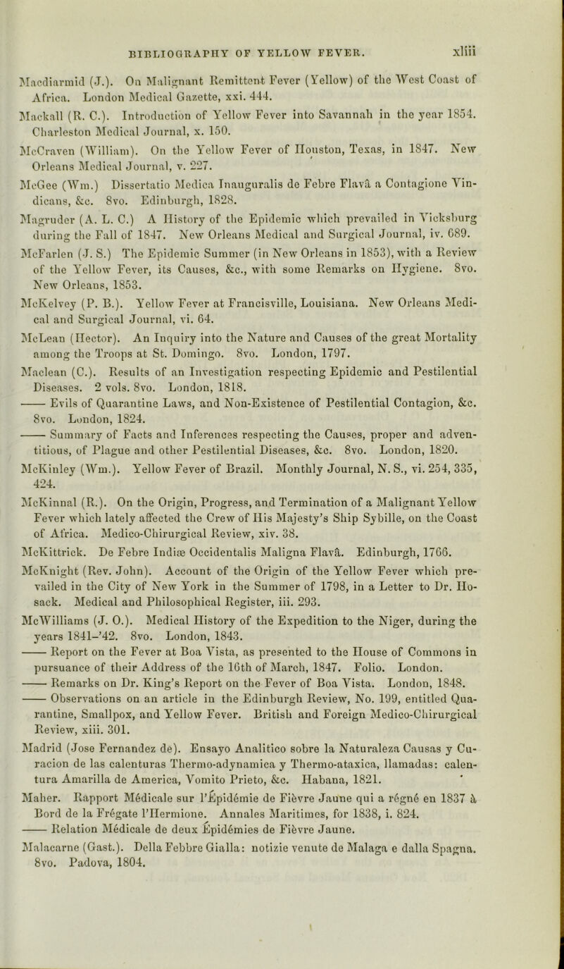 IMiicdifirnild (*T.). Oil Mali'^nant Remittont Fever (Yellow) of the West Coast of Africa. London Medical Gazette, xxi. 444. Mackall (R. C.). Introduction of Yellow Fever into Savannah in the year 1854. Charleston Medical Journal, x. 150. McCraven (William). On the Y'ellow Fever of Houston, Texas, in 1847. New Orleans Medical Journal, v. 227. McGee (Win.) Dissertatio Medica Inauguralis de Febre Flava a Contagione Vin- dicans, &c. 8vo. Edinburgh, 1828. !Magruder (A. L. C.) A History of the Epidemic which prevailed in Vicksburg during the Fall of 1847. New Orleans Medical and Surgical Journal, iv. 089. jMcFarlen (J. S.) The Epidemic Summer (in New Orleans in 1853), wdth a Review of the Y’ellow Fever, its Causes, &c., with some Remarks on Hygiene. 8vo. New Orleans, 1853. IMcKelvey (P. B.). Yellow Fever at Francisville, Louisiana. New Orleans Medi- cal and Surgical Journal, vi. 64. McLean (Hector). An Inquiry into the Nature and Causes of the great Mortality among the Troops at St. Domingo. 8vo. London, 1797. Maclean (C.). Results of an Investigation respecting Epidemic and Pestilential Diseases. 2 vols. 8vo. London, 1818. Evils of Quarantine Laws, and Non-Existence of Pestilential Contagion, &c. 8vo. London, 1824. Summary of Facts and Inferences respecting the Causes, proper and adven- titious, of Plague and other Pestilential Diseases, &c. 8vo. London, 1820. McKinley (Wm.). Yellow Fever of Brazil. Monthly Journal, N. S., vi. 254, 335, 424. McKinnal (R.). On the Origin, Progress, and Termination of a Malignant Yellow Fever which lately affected the Crew of His Majesty’s Ship Sybille, on the Coast of Africa. Medico-Chirurgical Review, xiv. 38. jMcKittrick. De Febre Indiae Occidentalis Maligna FlavS,. Edinburgh, 1766. McKnight (Rev. John). Account of the Origin of the Yellow Fever which pre- vailed in the City of New York in the Summer of 1798, in a Letter to Dr. Ho- sack. Medical and Philosophical Register, iii. 293. McWilliams (J. 0.). Medical History of the Expedition to the Niger, during the years 1841-’42. 8vo. London, 1843. Report on the Fever at Boa Y'ista, as presented to the House of Commons in pursuance of their Address of the 16th of March, 1847. Folio. London. Remarks on Dr. King’s Report on the Fever of Boa Vista. London, 1848. Observations on an article in the Edinburgh Review, No. 199, entitled Qua- rantine, Smallpox, and Yellow Fever. British and Foreign Medico-Chirurgical Review, xiii. 301. Madrid (Jose Fernandez de). Ensayo Analitico sobre la Naturaleza Causas y Cu- racion de las calenturas Thermo-adynamica y Thermo-ataxica, llamadas: calen- tura Amarilla de America, Vomito Prieto, &c. Habana, 1821. Maher. Rapport Medicale sur I’Epid^mie de Fifevre Jaune qui a r6gn6 en 1837 Y Bord de la Frigate I’llermione. Annales Maritimes, for 1838, i. 824. Relation Medicale de deux Epid6mies de Fifevre Jaune. Malacarne (Gast.). Della Febbre Gialla: notizie venute de Malaga e dalla Spagna. 8vo. Padova, 1804.