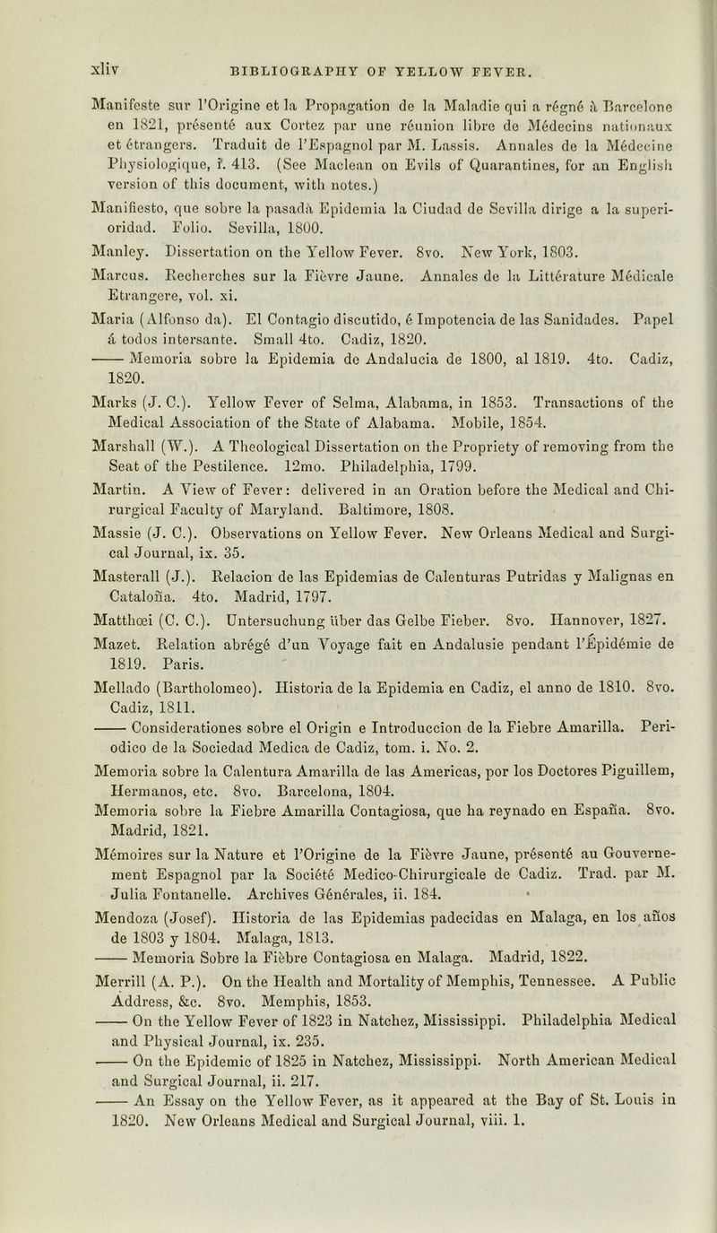 Manifeste sur TOrigine et la Propagation de la Maladie qui a r6gn6 Barcelone en 1821, presente aux Cortez par une reunion libre de Medecins nationaux et Strangers. Traduit de TEspagnol par M. Lassis. Annales de la Medecine Pliysiologlque, i’. 413. (See Maclean on Evils of Quarantines, for an English version of this document, with notes.) Manifiesto, que sobre la pasada Epidemia la Ciudad de Sevilla dirige a la superi- oridad. Polio. Sevilla, 1800. Manley. Dissertation on the Yellow Fever. 8vo. New York, 1803. Marcus. Recherches sur la Fievre Jaune. Annales de la Litterature Medicale Etrangere, vol. xi. Maria (Alfonso da). El Contagio discutido, 6 Impotencia de las Sanidades. Papel 4 todos intersante. Small 4to. Cadiz, 1820. Memoria sobre la Epidemia de Andalucia de 1800, al 1819. 4to. Cadiz, 1820. Marks (J. C.). Yellow Fever of Selma, Alabama, in 1853. Transactions of the Medical Association of the State of Alabama. Mobile, 1854. Marshall (W.). A Theological Dissertation on the Propriety of removing from the Seat of the Pestilence. 12mo. Philadelphia, 1799. Martin. A View of Fever: delivered in an Oration before the Medical and Chi- rurgical Faculty of Maryland. Baltimore, 1808. Massie (J. C.). Observations on Yellow Fever. New Orleans Medical and Surgi- cal Journal, ix. 35. Masterall (J.). Relacion de las Epidemias de Calenturas Putridas y Malignas en Catalona. 4to. Madrid, 1797. Matthoei (C. C.). Untersuchung liber das Gelbe Fieber. 8vo. Hannover, 1827. Mazet. Relation abrege d’un Voyage fait en Andalusie pendant I’Epidemie de 1819. Paris. Mellado (Bartholomeo). Ilistoria de la Epidemia en Cadiz, el anno de 1810. 8vo. Cadiz, 1811. Considerationes sobre el Origin e Introduccion de la Fiebre Amarilla. Peri- odico de la Sociedad Medica de Cadiz, tom. i. No. 2. Memoria sobre la Calentura Amarilla de las Americas, por los Doctores Piguillem, Ilermanos, etc. 8vo. Barcelona, 1804. Memoria sobre la Fiebre Amarilla Contagiosa, que ha reynado en Espana. 8vo. Madrid, 1821. Memoires sur la Nature et FOrigine de la Fifevre Jaune, pr6sent6 au Gouverne- ment Espagnol par la Society Medico-Chirurgicale de Cadiz. Trad, par M. Julia Fontanelle. Archives G6n6rales, ii. 184. Mendoza (Josef). Ilistoria de las Epidemias padecidas en Malaga, en los anos de 1803 y 1804. Malaga, 1813. Memoria Sobre la Fiebre Contagiosa en Malaga. Madrid, 1822. Merrill (A. P.). On the Health and Mortality of Memphis, Tennessee. A Public Address, &c. 8vo. Memphis, 1853. On the Yellow Fever of 1823 in Natchez, Mississippi. Philadelphia Medical and Physical Journal, ix. 235. On the Epidemic of 1825 in Natchez, Mississippi. North American Medical and Surgical Journal, ii. 217. An Essay on the Yellow Fever, as it appeared at the Bay of St. Louis in 1820. New Orleans Medical and Surgical Journal, viii. 1.