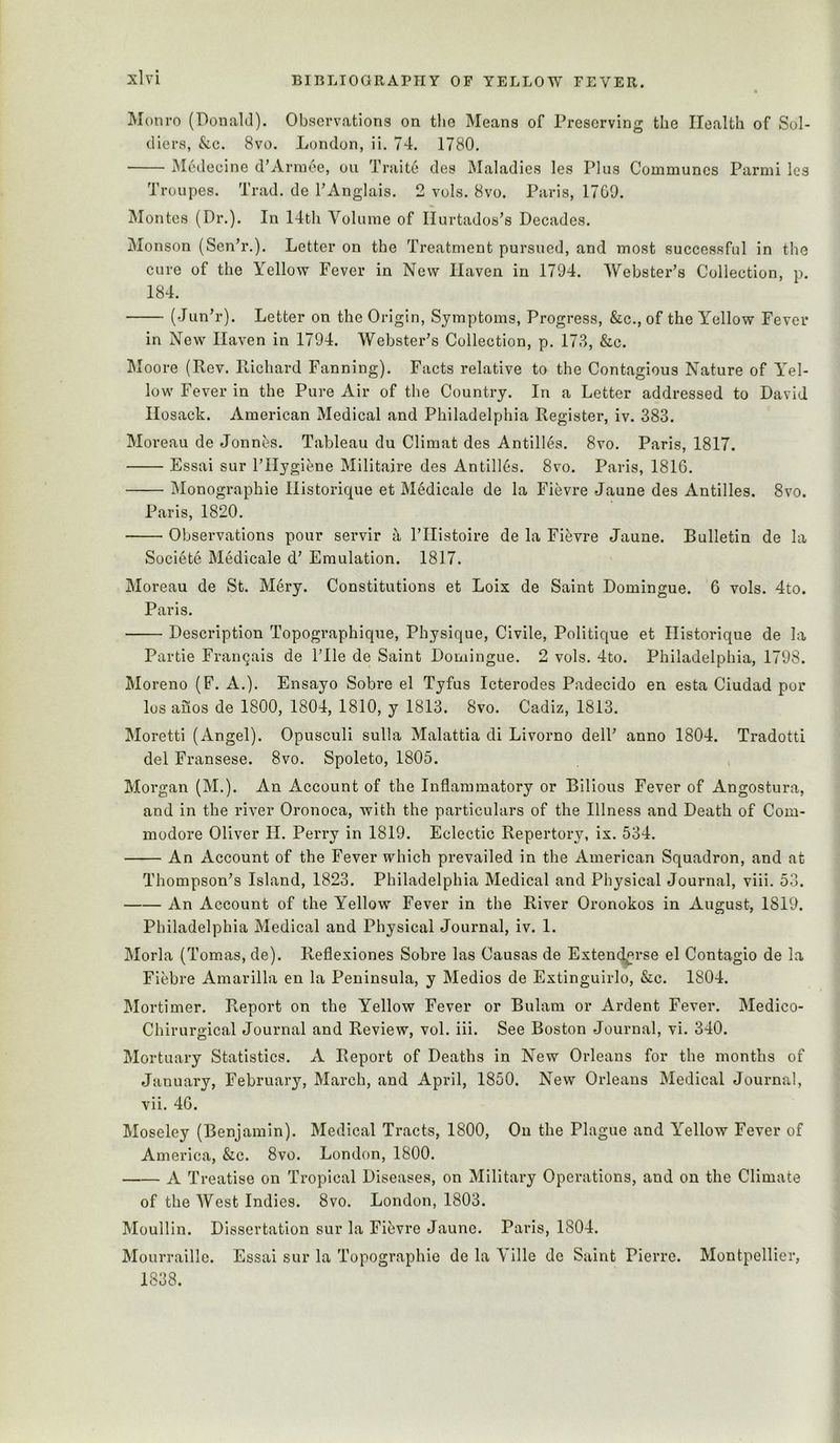 Monro (Donald). Observations on the Means of Preserving the Health of Sol- diers, &c. 8vo. London, ii. 74. 1780, Medecine d’Armoe, ou Traite des Maladies les Plus Communes Parmi les Troupes. Trad, de TAnglais. 2 vols. 8vo. Paris, 17G9. jMontes (Pi’.). In 14th Volume of Ilurtados’s Decades. Monson (Sen’r.). Letter on the Treatment pursued, and most successful in the cure of the Yellow Fever in New Haven in 1794. AYebstePs Collection, p. 184. (JunT’). Letter on the Origin, Symptoms, Progress, &c., of the Yellow Fever in New Haven in 1794. Webster’s Collection, p. 173, &c. Moore (Rev. Richard Fanning). Facts relative to the Contagious Nature of Yel- low Fever in the Pure Air of the Country. In a Letter addressed to David Hosack. American Medical and Philadelphia Register, iv. 383. Moreau de Jonn^s. Tableau du Climat des Antilles. 8vo. Paris, 1817. Essai sur I’Hygiene Militaire des Antilles. 8vo. Paris, 1816. Monographie Historique et Medicale de la Fievre Jaune des Antilles. 8vo. Paris, 1820. Observations pour servir it ITIistoire de la Fievre Jaune. Bulletin de la Societe Medicale d’ Emulation. 1817. Moreau de St. Mery. Constitutions et Loix de Saint Domingue. 6 vols. 4to. Paris. Description Topographique, Physique, Civile, Politique et Historique de la Partie Frangais de File de Saint Domingue. 2 vols. 4to. Philadelphia, 1798. Moreno (F. A.). Ensayo Sobre el Tyfus Icterodes Padecido en esta Ciudad por los auos de 1800, 1804, 1810, y 1813. 8vo. Cadiz, 1813. Moretti (Angel). Opusculi sulla Malattia di Livorno delF anno 1804. Tradotti del Fransese. 8vo. Spoleto, 1805. Morgan (M.). An Account of the Inflammatory or Bilious Fever of Angostura, and in the river Oronoca, with the particulars of the Illness and Death of Com- modore Oliver H. Perry in 1819. Eclectic Repertory, ix. 534. An Account of the Fever which prevailed in the American Squadron, and at Thompson’s Island, 1823. Philadelphia Medical and Physical Journal, viii. 53. An Account of the Yellow Fever in the River Oronokos in August, 1819. Philadelphia Medical and Physical Journal, iv. 1. Morla (Tomas, de). Reflexiones Sobre las Causas de Extend^rse el Contagio de la Fiebre Amarilla en la Peninsula, y Medios de Extinguirlo, &c. 1804. Mortimer. Report on the Yellow Fever or Bulam or Ardent Fever. Medico- Chirurgical Journal and Review, vol. iii. See Boston Journal, vi. 340. Mortuary Statistics. A Report of Deaths in New Orleans for the months of January, February, March, and April, 1850. New Orleans Medical Journal, vii. 46. Moseley (Benjamin). Medical Tracts, 1800, Ou the Plague and Y’’ellow Fever of America, &c. 8vo. London, 1800. A Treatise on Tropical Diseases, on Military Operations, and on the Climate of the West Indies. 8vo. London, 1803. Moullin. Dissertation sur la Fibvre Jaune. Paris, 1804. Mourrallle. Essai sur la Topographie de la Yille dc Saint Pierre. Montpellier, 1838.