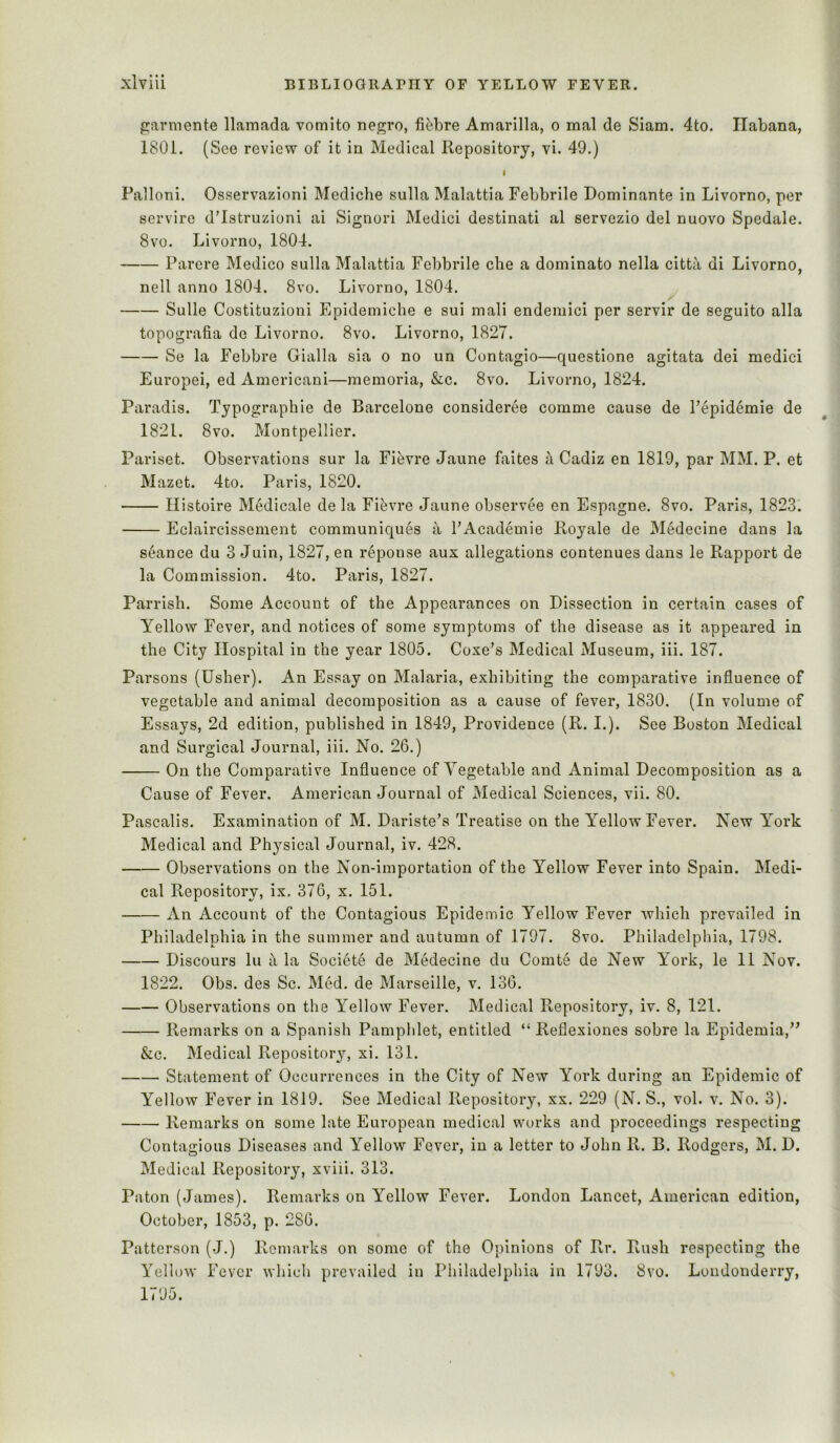 garmente llamada vomito negro, fi^jbre Amarilla, o mal de Siam. 4to. Ilabana, 1801. (See review of it in Medical Repository, vi. 49.) I Palloni. Osservazioni Mediche sulla Malattia Febbrile Dominante in Livorno, per servirc d’Istruzioni ai Signori Medici destinati al servezio del nuovo Spedale. 8vo. Livorno, 1804. Parere Medico sulla Malattia Febbrile che a dominate nella citta di Livorno, nell anno 1804. 8vo. Livorno, 1804. Sulle Costituzioni Epidemiche e sui mali endemici per servir de seguito alia topografia de Livorno. 8vo. Livorno, 1827. Se la Febbre Gialla sia o no un Contagio—questione agitata dei medici Europei, ed Amoricani—memoria, &c. 8vo. Livorno, 1824. Paradis. Typographic de Barcelone consideree comme cause de Pepidemie de 1821. 8vo. Montpellier. Pariset. Observations sur la Fihvre Jaune faites ^ Cadiz en 1819, par MM. P. et Mazet. 4to. Paris, 1820. Ilistoire Medicale de la Fihvre Jaune observee en Espagne. 8vo. Paris, 1823. Eclaircissement communiques a FAcademie Royale de Medecine dans la seance du 3 Juin, 1827, en reponse aux allegations contenues dans le Rapport de la Commission. 4to. Paris, 1827. Parrish. Some Account of the Appearances on Dissection in certain cases of Yellow Fever, and notices of some symptoms of the disease as it appeared in the City Hospital in the year 1805. Coxe’s Medical Museum, iii. 187. Parsons (Usher). An Essay on Malaria, exhibiting the comparative influence of vegetable and animal decomposition as a cause of fever, 1830. (In volume of Essays, 2d edition, published in 1849, Providence (R. I.). See Boston Medical and Surgical Journal, iii. No. 26.) On the Comparative Influence of Vegetable and Animal Decomposition as a Cause of Fever. American Journal of Medical Sciences, vii. 80. Pascalis. Examination of M. Dariste’s Treatise on the Yellow Fever. New York Medical and Physical Journal, iv. 428. Observations on the Non-importation of the Yellow Fever into Spain. Medi- cal Repository, ix. 376, x. 151. An Account of the Contagious Epidemic Yellow Fever which prevailed in Philadelphia in the summer and autumn of 1797. 8vo. Philadelphia, 1798. Discours lu i\ la Societe de Medecine du Comte de New York, le 11 Nov. 1822. Obs. des Sc. Med. de Marseille, v. 136. Observations on the Yellow Fever. Medical Pi,epository, iv. 8, 121. Remarks on a Spanish Pamphlet, entitled “ Reflexiones sobre la Epidemia,” &c. Medical Repository, xi. 131. Statement of Occurrences in the City of New York during an Epidemic of Yellow Fever in 1819. See Medical Repository, xx. 229 (N. S., vol. v. No. 3). Remarks on some late European medical works and proceedings respecting Contagious Diseases and Yellow Fever, in a letter to John R. B. Rodgers, M. D. Medical Repository, xviii. 313. Paton (James). Remarks on Yellow Fever. London Lancet, American edition, October, 1853, p. 286. Patterson (J.) Remarks on some of the Opinions of Rr. Rush respecting the Yellow Fever which prevailed in Philadelphia in 1793. 8vo. Londonderry, 1795.