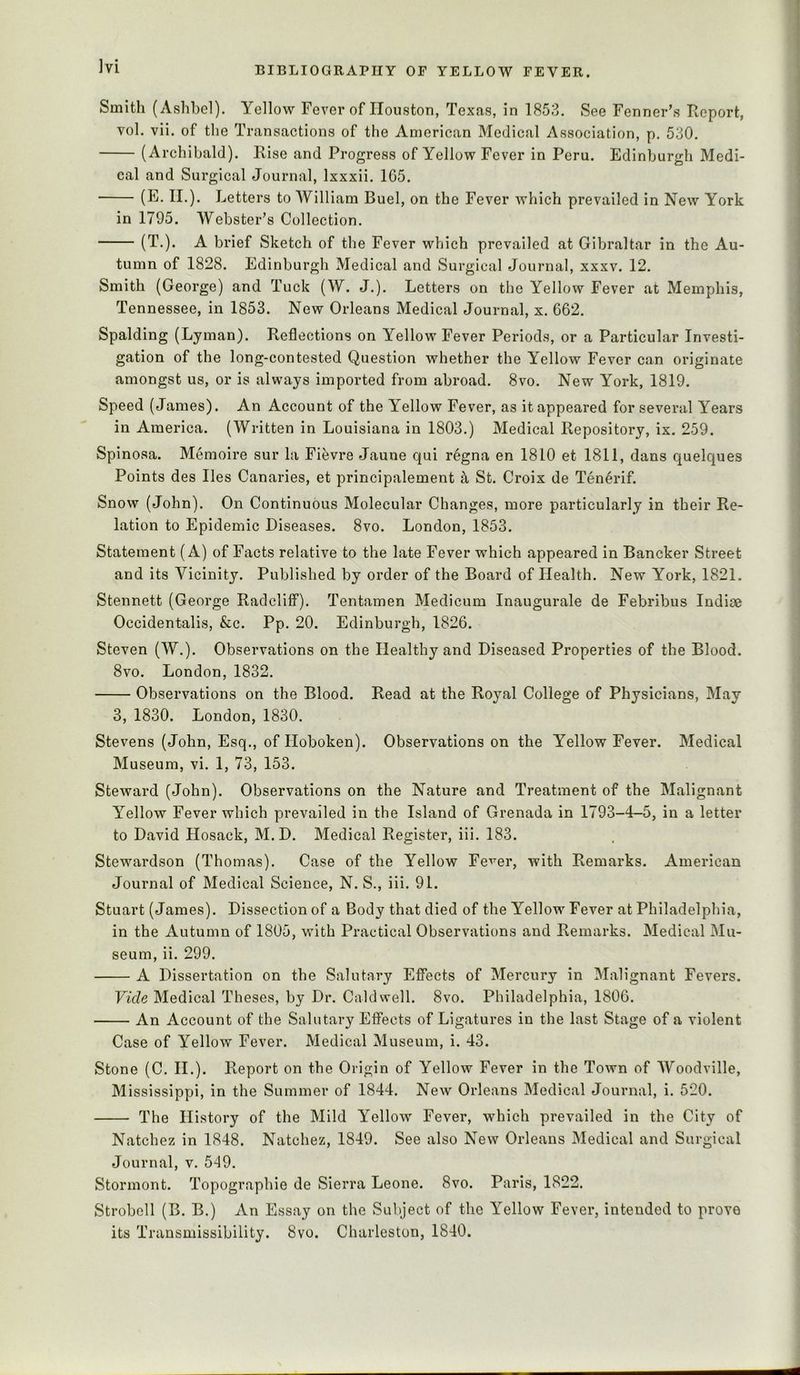 Smith (Ashbel). Yellow Fever of Houston, Texas, in 1853. See Fenner’s Report, vol. vii. of the Transactions of the American Medical Association, p. 530. (Archibald). Rise and Progress of Yellow Fever in Peru. Edinburgh Medi- cal and Surgical Journal, Ixxxii. 165. (E. II.). Letters to William Buel, on the Fever which prevailed in New York in 1795. Webster’s Collection. (T.). A brief Sketch of the Fever which prevailed at Gibraltar in the Au- tumn of 1828. Edinburgh Medical and Surgical Journal, xxxv. 12. Smith (George) and Tuck (W. J.). Letters on the Yellow Fever at Memphis, Tennessee, in 1853. New Orleans Medical Journal, x. 662. Spalding (Lyman). Reflections on Yellow Fever Periods, or a Particular Investi- gation of the long-contested Question whether the Yellow Fever can originate amongst us, or is always imported from abroad. 8vo. New York, 1819. Speed (James). An Account of the Yellow Fever, as it appeared for several Years in America. (Written in Louisiana in 1803.) Medical Repository, ix. 259. Spinosa. Memoire sur la Fievre Jaune qui regna en 1810 et 1811, dans quelques Points des lies Canaries, et principalement ^ St. Croix de Tenerif. Snow (John). On Continuous Molecular Changes, more particularly in their Re- lation to Epidemic Diseases. 8vo. London, 1853. Statement (A) of Facts relative to the late Fever which appeared in Bancker Street and its Vicinity. Published by order of the Board of Health. New York, 1821. Stennett (George Radcliff). Tentamen Medicum Inaugurate de Febribus Indiae Occidentalis, &c. Pp. 20. Edinburgh, 1826. Steven (W.). Observations on the Healthy and Diseased Properties of the Blood. 8vo. London, 1832. Observations on the Blood. Read at the Royal College of Physicians, May 3, 1830. London, 1830. Stevens (John, Esq., of Hoboken). Observations on the Yellow Fever. Medical Museum, vi. 1, 73, 153. Steward (John). Observations on the Nature and Treatment of the Malignant Yellow Fever which prevailed in the Island of Grenada in 1793-4-5, in a letter to David Hosack, M. D. Medical Register, iii. 183. Stewardson (Thomas). Case of the Yellow Fe’^^er, with Remarks. American Journal of Medical Science, N. S., iii. 91. Stuart (James). Dissection of a Body that died of the Yellow Fever at Philadelphia, in the Autumn of 1805, with Practical Observations and Remarks. Medical Mu- seum, ii. 299. A Dissertation on the Salutary Effects of Mercury in Malignant Fevers. Vide Medical Theses, by Dr. Caldwell. 8vo. Philadelphia, 1806. An Account of the Salutary Effects of Ligatures in the last Stage of a violent Case of Yellow Fever. Medical Museum, i. 43. Stone (C. II.). Report on the Origin of Yellow Fever in the Town of Woodville, Mississippi, in the Summer of 1844. New Orleans Medical Journal, i. 520. The History of the Mild Yellow Fever, which prevailed in the City of Natchez in 1848. Natchez, 1849. See also New Orleans Medical and Surgical Journal, v. 549. Stormont. Topographie de Sierra Leone. 8vo. Paris, 1822. Strobell (B. B.) An Essay on the Subject of the Yellow Fever, intended to prove its Transmissibility. 8vo. Charleston, 1840.