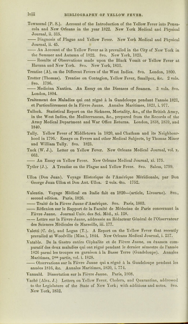 ToAvnsond (P. S.). Account of the Introduction of the Yellow Fever into Pensa- cola and New Orleans in the year 1822. New York Medical and Physical Journal, ii. 315. Diagnosis of Plague and Yellow Fever. New York Medical and Physical Journal, ii. 45. An Account of the Yellow Fever as it prevailed in the City of New York in the Summer and Autumn of 1822. 8vo. New York, 1823. Results of Observations made upon the Black Yomit or Yellow Fever at Havana and New York. 8vo. New York, 1831. Treatise (A), on the Different Fevers of the West Indies. 8vo. London, 1800. Trotter (Thomas). Treatise on Contagion, Yellow Fever, Smallpox, &c. 2 vols. 8vo. 1796. Medicina Nautica. An Essay on the Diseases of Seamen. 3 vols. 8vo. London, 1804. Traitement des Maladies qui ont regn6 i\ la Guadeloupe pendant Pannee 1821, et Particulierement de la Fifevre Jaune. Annales Maritimes, 1821, i. 977. Tullock. Statistical Report on the Sickness, Mortality, &c., of the British Army, in the West Indies, the Mediterranean, &c., prepared from the Records of the Army Medical Department and War Office Returns. London, 1838, 1839, and 1840. Tully. Yellow Fever of Middletown in 1820, and Chatham and its Neighbour- hood in 1796.' Essays on Fevers and other Medical Subjects, by Thomas Miner and William Tully. 8vo. 1823. Tuck (W. J.). Letter on Yellow Fever. New Orleans Medical Journal, vol. x. 663. An Essay on Yellow Fever. New Orleans Medical Journal, xi. 175. Tytler (J.). A Treatise on the Plague and Yellow Fever. 8vo. Salem, 1799. Ulloa (Don Juan). Voyage Ilistorique de PAmerique Meridionale, par Don George Juan Ulloa et Don Ant. Ulloa. 2 vols. 4to. 1752. Valentin. Voyage Medical en Italic fait en 1820—(article, Livourne). 8vo., second edition. Paris, 1826. Traite de la Fievre Jaune d’Am^rique. 8vo. Paris, 1803. Reflexion sur le Rapport de la Faculte de Medecine de Paris concernant la Fievre Jaune. Journal Univ. des Sci. Med., xi. 128. Lettre sur la Fievre-Jaune, addressee au Rklacteur General de PObservateur des Sciences Medicales de Marseille, iii. 177. Valetti (C. de), and Logan (T.). A Report on the Yellow Fever that recently prevailed at Woodville (Miss.), 1844. New Orleans Medical Journal, i. 237. Vatable. De la Gastro entire Cephalite et de Fibvre Jaune, ou ^xamen com- paratif des deux maladies qui ont regn6 pendant le dernier semestre de Pannee 1826 parmi les troupes en garnison ^ la Basse Terre (Guadeloupe). Annales Maritimes, 2™® partie, vol. i. 1828. Observations sur la Fievre Jaune qui a r6gne a la Guadeloupe pendant les ann6es 1816, &c. Annales Maritimes, 1820, i. 774. Vanauld. Dissertation sur la Fievre Jaune. Paris, 1808. Vacli6 (Alex. J.) Letter^ on Yellow Fever, Cholera, and Quarantine, addressed to the Legislature of the State of New York; with additions and notes. 8vo. New York, 1852.