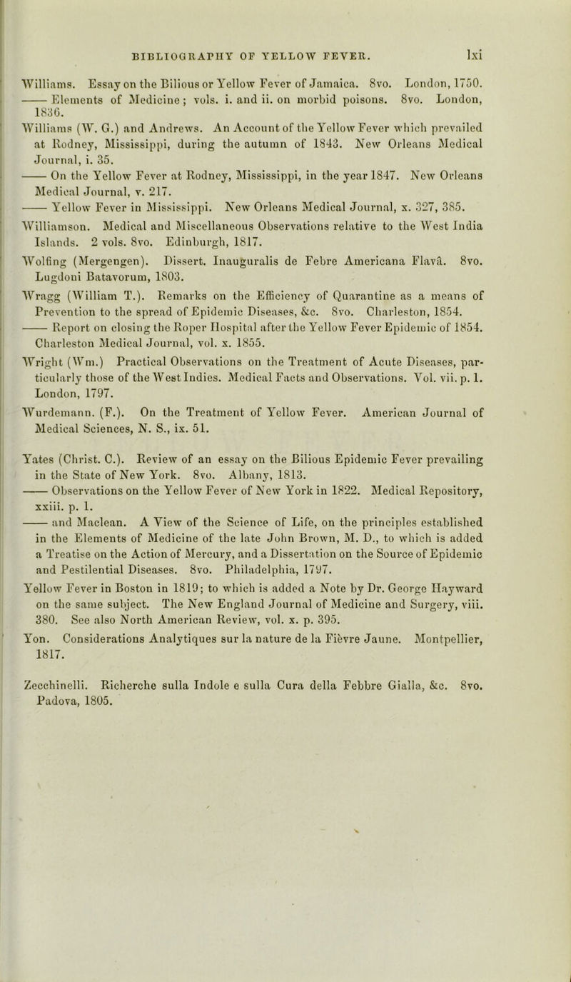 Williama. Essay on the Bilious or Yellow Fever of Jamaica. 8vo. London, 1750. Elements of Medicine ; vols. i. and ii. on morbid poisons. 8vo. London, 1836. Williams (W. G.) and Andrews. An Account of the Yellow Fever which prevailed at Rodney, Mississippi, during the autumn of 1843. New Orleans Medical Journal, i. 35. On the Yellow Fever at Rodney, Mississippi, in the year 1847. New Orleans INIedical Journal, v. 217. Yellow Fever in Mississippi. New Orleans Medical Journal, x. 327, 385. Williamson. Medical and Miscellaneous Observations relative to the West India Islands. 2 vols. 8vo. Edinburgh, 1817. Wolfing (Mergengen). Dissert. Inauguralis de Febre Americana Flava. 8vo. Lugdoni Batavorum, 1803. Wragg (William T.). Remarks on the Efficiency of Quarantine as a means of Prevention to the spread of Epidemic Diseases, &c. 8vo. Charleston, 1854. Report on closing the Roper Hospital after the Yellow Fever Epidemic of 1854. Charleston Medical Journal, vol. x. 1855. Wright (Wm.) Practical Observations on the Treatment of Acute Diseases, par- ticularly those of the West Indies. Medical Facts and Observations. Vol. vii. p. 1. London, 1797. Wurdemann. (F.). On the Treatment of Yellow Fever. American Journal of Medical Sciences, N. S., ix. 51. Y^ates (Christ. C.). Review of an essay on the Bilious Epidemic Fever prevailing in the State of New York. 8vo. Albany, 1813. Observations on the Yellow Fever of New York in 1822. Medical Repository, xxiii. p. 1. and Maclean. A View of the Science of Life, on the principles established in the Elements of Medicine of the late John Brown, M. D., to which is added a Treatise on the Action of Mercury, and a Dissertation on the Source of Epidemic and Pestilential Diseases. 8vo. Philadelphia, 1797. Yellow Fever in Boston in 1819; to which is added a Note by Dr. George Hayward on the same subject. The New England Journal of Medicine and Surgery, viii. 380. See also North American Review, vol. x. p. 395. Yon. Considerations Analytiques sur la nature de la Fievre Jaune. Montpellier, 1817. Zecchinelli. Richerche sulla Indole e sulla Cura della Febbre Gialla, &c. 8vo. Padova, 1805. X