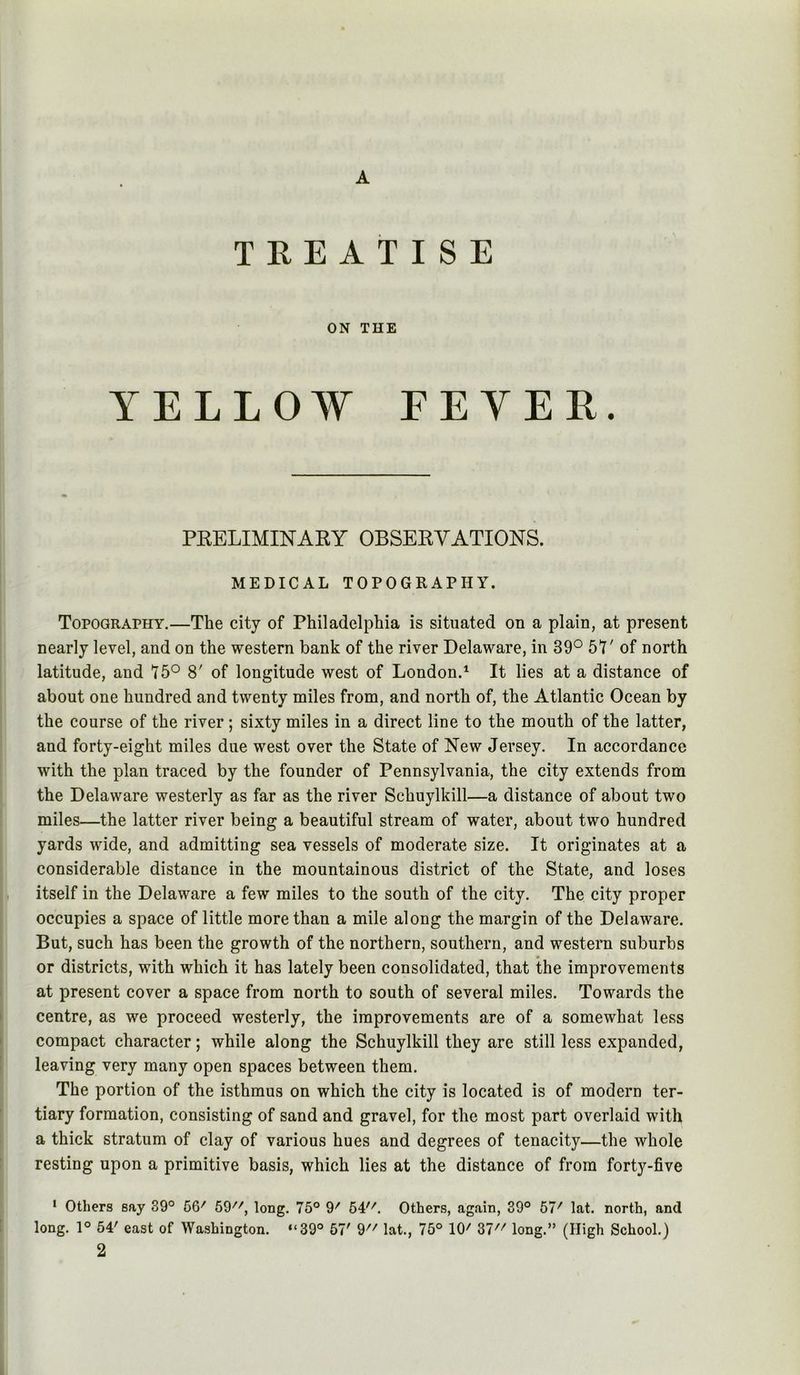 A TKEATISE ON THE YELLOW FEYER. PRELIMINARY OBSERVATIONS. MEDICAL TOPOGRAPHY. Topography.—The city of Philadelphia is situated on a plain, at present nearly level, and on the western bank of the river Delaware, in 39° 5^7' of north latitude, and ^75° 8' of longitude west of London.^ It lies at a distance of about one hundred and twenty miles from, and north of, the Atlantic Ocean by the course of the river ; sixty miles in a direct line to the mouth of the latter, and forty-eight miles due west over the State of New Jersey. In accordance with the plan traced by the founder of Pennsylvania, the city extends from the Delaware westerly as far as the river Schuylkill—a distance of about two miles—the latter river being a beautiful stream of water, about two hundred yards wide, and admitting sea vessels of moderate size. It originates at a considerable distance in the mountainous district of the State, and loses , itself in the Delaware a few miles to the south of the city. The city proper occupies a space of little more than a mile along the margin of the Delaware. But, such has been the growth of the northern, southern, and western suburbs or districts, with which it has lately been consolidated, that the improvements at present cover a space from north to south of several miles. Towards the centre, as we proceed westerly, the improvements are of a somewhat less compact character; while along the Schuylkill they are still less expanded, leaving very many open spaces between them. The portion of the isthmus on which the city is located is of modern ter- tiary formation, consisting of sand and gravel, for the most part overlaid with a thick stratum of clay of various hues and degrees of tenacity—the whole resting upon a primitive basis, which lies at the distance of from forty-five * Others say 39° 56' 59, long. 75° 9' 54. Others, again, 39° 57' lat. north, and long. 1° 54' east of Washington. “39° 57' 9 lat., 75° 10' 37 long.” (High School.)