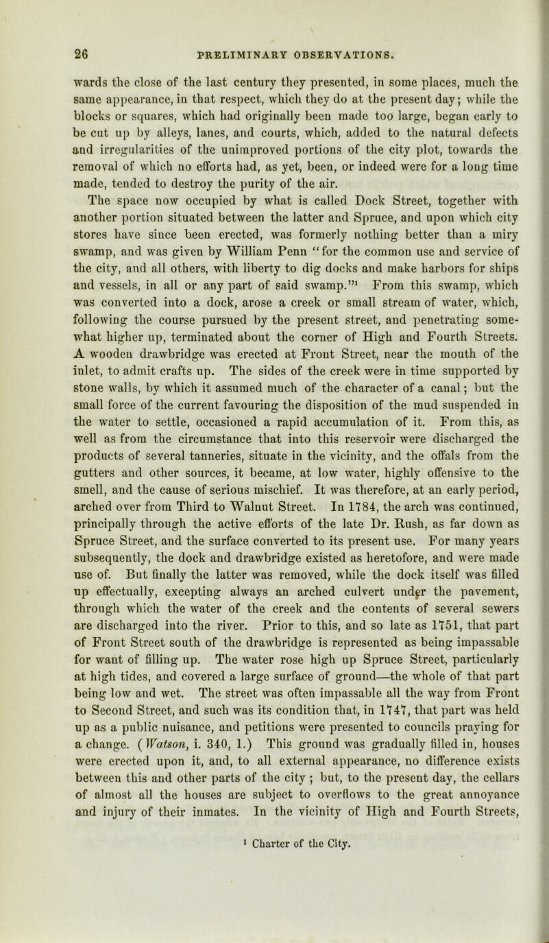 wards the close of the last century they presented, in some places, much the same appearance, in that respect, which they do at the present day; while the blocks or squares, which had originally been made too large, began early to be cut up by alleys, lanes, and courts, which, added to the natural defects and irregularities of the unimproved portions of the city plot, towards the removal of which no efforts had, as yet, been, or indeed were for a long time made, tended to destroy the purity of the air. The space now occupied by what is called Dock Street, together with another portion situated between the latter and Spruce, and upon which city stores have since been erected, was formerly nothing better than a miry swamp, and was given by William Penn “for the common use and service of the city, and all others, with liberty to dig docks and make harbors for ships and vessels, in all or any part of said swamp.From this swamp, which was converted into a dock, arose a creek or small stream of wmter, which, following the course pursued by the present street, and penetrating some- what higher up, terminated about the corner of High and Fourth Streets. A wooden drawbridge was erected at Front Street, near the mouth of the inlet, to admit crafts up. The sides of the creek were in time supported by stone walls, by which it assumed much of the character of a canal; but the small force of the current favouring the disposition of the mud suspended in the water to settle, occasioned a rapid accumulation of it. From this, as well as from the circumstance that into this reservoir were discharged the products of several tanneries, situate in the vicinity, and the offals from the gutters and other sources, it became, at low water, highly offensive to the smell, and the cause of serious mischief. It was therefore, at an early period, arched over from Third to Walnut Street. In 1184, the arch was continued, principally through the active efforts of the late Dr. Rush, as far down as Spruce Street, and the surface converted to its present use. For many years subsequently, the dock and drawbridge existed as heretofore, and were made use of. But finally the latter was removed, while the dock itself was filled up effectually, excepting always an arched culvert und^r the pavement, through which the water of the creek and the contents of several sewers are discharged into the river. Prior to this, and so late as 1151, that part of Front Street south of the drawbridge is represented as being impassable for want of filling up. The water rose high up Spruce Street, particularly at high tides, and covered a large surface of ground—the whole of that part being low and wet. The street was often impassable all the way from Front to Second Street, and such was its condition that, in 1141, that part was held up as a public nuisance, and petitions were presented to councils praying for a change. {Watson^ i. 340, 1.) This ground was gradually filled in, houses were erected upon it, and, to all external appearance, no difference exists between this and other parts of the city ; but, to the present day, the cellars of almost all the houses are subject to overflows to the great annoyance and injury of their inmates. In the vicinity of High and Fourth Streets, ‘ Charter of the City.