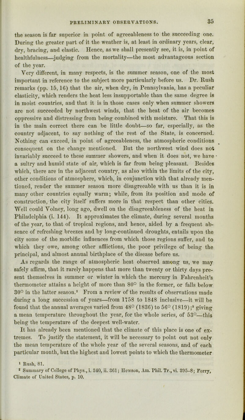 the season is far superior in point of agrceableness to tlie succeeding one. During the greater part of it the weatlier is, at least in ordinary years, clear, dry, bracing, and elastic. Hence, as we shall presently see, it is, in point of bealthfulness—judging from the mortality—the most advantageous section of the year. Very different, in many respects, is the summer season, one of the most important in reference to the subject more particularly before us. Dr. Rush remarks (pp. 15,16) that the air, when dry, in Pennsylvania, has a peculiar elasticity, which renders the heat less insupportable than the same degree is in moist countries, and that it is in those cases only when summer showers are not succeeded by northwest winds, that the heat of the air becomes oppressive and distressing from being combined with moisture. That this is in the main correct there can be little doubt—so far, especially, as the country adjacent, to say nothing of the rest of the State, is concerned. Nothing can exceed, in point of agreeableness, the atmospheric conditions consequent on the change mentioned. But the northwest wind does not invariably succeed to these summer showers, and when it does not, we have * a sultry and humid state of air, which is far from being pleasant. Besides which, there are in the adjacent country, as also within the limits of the city, other conditions of atmosphere, which, in conjunction with that already men- tioned, render the summer season more disagreeable with us than it is in many other countries equally warm; while, from its position and mode of construction, the city itself sulfers more in that respect than other cities. Well could Yolney, long ago, dwell on the disagreeableness of the heat in Philadelphia (i. 144). It approximates the climate, during several months of the year, to that of tropical regions, and hence, aided by a frequent ab- sence of refreshing breezes and by long-continued droughts, entails upon the city some of the morbific influences from which those regions suifer, and to which they owe, among other afflictions, the poor privilege of being the principal, and almost annual birthplace of the disease before us. As regards the range of atmospheric heat observed among us, we may safely affirm, that it rarely happens that more than twenty or thirty days pre- sent themselves in summer or winter in which the mercury in Fahrenheit’s thermometer attains a height of more than 80° in the former, or falls below 30° in the latter season.^ From a review of the results of observations made during a long succession of years—from 1158 to 1848 inclusive—it will be found that the annual averages varied from 48° (1836) to 56° (1819);^ gi’''dng a mean temperature throughout the year, for the whole series, of 53°—this being the temperature of the deepest well-water. It has already been mentioned that the climate of this place is one of ex- tremes. To justify the statement, it will be necessary to point out not only the mean temperature of the whole year of the several seasons, and of each particular month, but the highest and lowest points to which the thermometer * Rush, 81. 2 Summary of College of Pliys., i. 340, ii. 361; Ilewson, Am. Phil. Tr., vi. 395-8; Forrj, Climate of United States, p. 10.