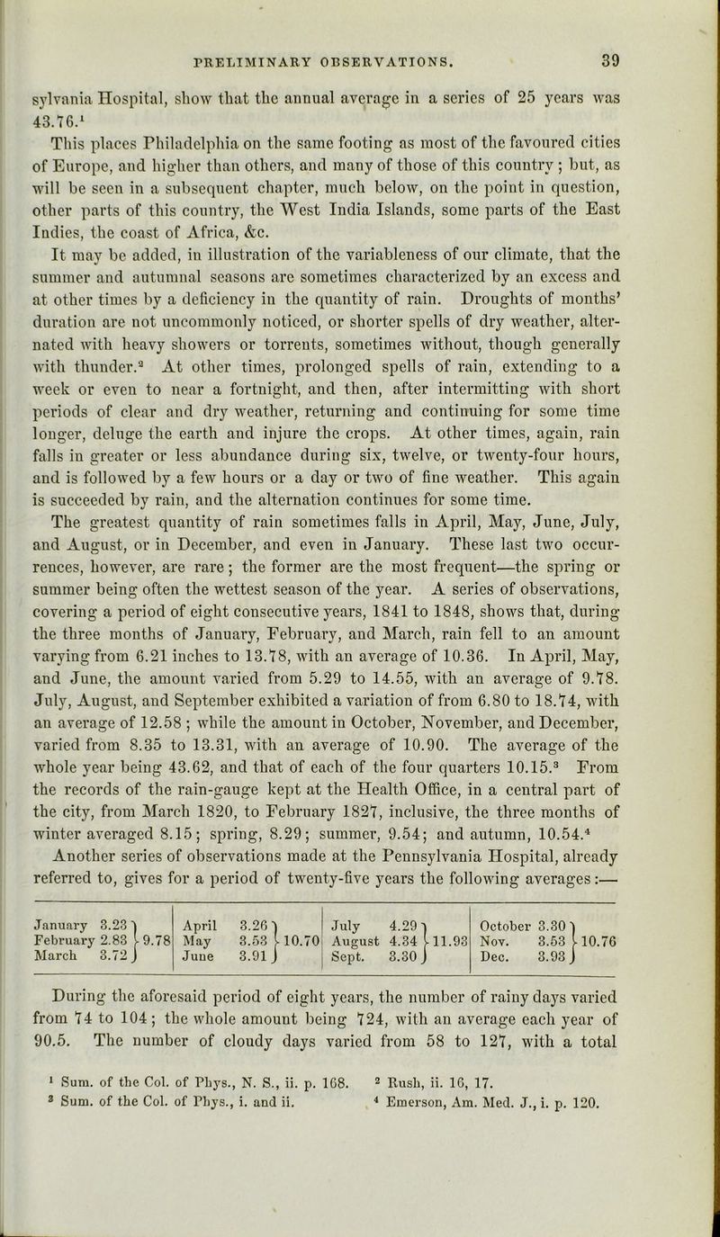 sylvania Hospital, show that the annual average in a series of 25 years was 43.76.' This places Philadelphia on the same footing as most of the favoured cities of Europe, and higher than others, and many of those of this country ; but, as will be seen in a subsequent chapter, much below, on the point in question, other parts of this country, the West India Islands, some parts of the East Indies, the coast of Africa, &c. It may be added, in illustration of the variableness of our climate, that the summer and autumnal seasons arc sometimes characterized by an excess and at other times by a deficiency in the quantity of rain. Droughts of months’ duration are not uncommonly noticed, or shorter spells of dry weather, alter- nated with heavy showers or torrents, sometimes without, though generally with thunder.^ At other times, prolonged spells of rain, extending to a week or even to near a fortnight, and then, after intermitting with short periods of clear and dry weather, returning and continuing for some time longer, deluge the earth and injure the crops. At other times, again, rain falls in greater or less abundance during six, twelve, or twenty-four hours, and is followed by a few hours or a day or two of fine weather. This again is succeeded by rain, and the alternation continues for some time. The greatest quantity of rain sometimes falls in April, May, June, July, and August, or in December, and even in January. These last two occur- rences, however, are rare; the former are the most frequent—the spring or summer being often the wettest season of the year. A series of observations, covering a period of eight consecutive years, 1841 to 1848, shows that, during the three months of January, February, and March, rain fell to an amount varying from 6.21 inches to 13.78, with an average of 10.36. In April, May, and June, the amount varied from 5.29 to 14.55, with an average of 9.78. July, August, and September exhibited a variation of from 6.80 to 18.74, with an average of 12.58 ; while the amount in October, November, and December, varied from 8.35 to 13.31, with an average of 10.90. The average of the whole year being 43.62, and that of each of the four quarters 10.15.^ From the records of the rain-gauge kept at the Health Office, in a central part of the city, from March 1820, to February 1827, inclusive, the three months of winter averaged 8.15; spring, 8.29; summer, 9.54; and autumn, 10.54.“' Another series of observations made at the Pennsylvania Hospital, already referred to, gives for a period of twenty-five years the following averages;— January 3.23 ' April 3.26'] July 4.29] October 3.30] February 2.83 ^9.78 May 3.53 V 10.70 August 4.34 .11.93 Nov. 3.53 V 10.76 March 3.72^ June 3.91 J Sept. 3.30 J Dec. 3.93 J During the aforesaid period of eight years, the number of rainy days varied from 74 to 104; the whole amount being 724, with an average each year of 90.5. The number of cloudy days varied from 58 to 127, with a total ' Sum. of the Col. of Phys., N. S., ii. p. 168. 2 Rush, ii. 16, 17. 3 Sum. of the Col. of Phys., i. and ii. * Emerson, Am. Med. J., i. p, 120. L