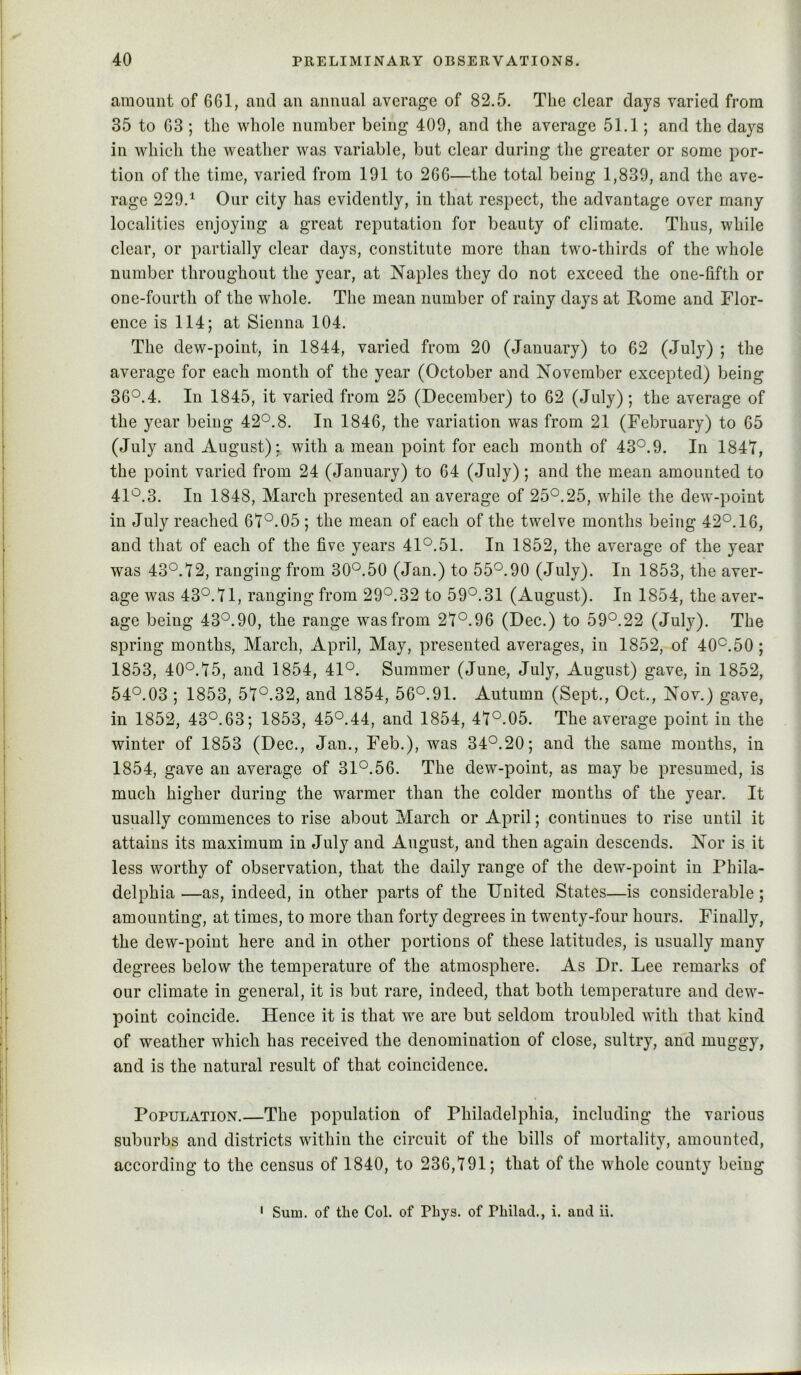 amount of 661, and an annual average of 82.5. The clear days varied from 35 to 63 ; the whole number being 400, and the average 51.1; and the days in which the weather was variable, but clear during the greater or some por- tion of the time, varied from 191 to 266—the total being 1,839, and the ave- rage 229.^ Our city has evidently, in that respect, the advantage over many localities enjoying a great reputation for beauty of climate. Thus, while clear, or partially clear days, constitute more than two-thirds of the whole number throughout the year, at Naples they do not exceed the one-fifth or one-fourth of the whole. The mean number of rainy days at Rome and Flor- ence is 114; at Sienna 104. The dew-point, in 1844, varied from 20 (January) to 62 (July) ; the average for each month of the year (October and November excepted) being 36°.4. In 1845, it varied from 25 (December) to 62 (July); the average of the year being 42°.8. In 1846, the variation was from 21 (February) to 65 (July and August): with a mean point for each month of 43°.9. In 1847, the point varied from 24 (January) to 64 (July); and the mean amounted to 41°.3. In 1848, March presented an average of 25°.25, while the dew-point in July reached 67°.05 ; the mean of each of the twelve months being 42°.16, and that of each of the five years 41°.51. In 1852, the average of the year was 43°.72, ranging from 30°.50 (Jan.) to 55°.90 (July). In 1853, the aver- age was 43°.71, ranging from 29°.32 to 59°.31 (August). In 1854, the aver- age being 43°.90, the range was from 27°.96 (Dec.) to 59°.22 (July). The spring months, March, April, May, presented averages, in 1852, of 40°.50; 1853, 40°.75, and 1854, 41°. Summer (June, July, August) gave, in 1852, 54°.03 ; 1853, 57°.32, and 1854, 56°.91. Autumn (Sept., Oct., Nov.) gave, in 1852, 43°.63; 1853, 45°.44, and 1854, 47°.05. The average point in the winter of 1853 (Dec., Jan., Feb.), was 34°.20; and the same months, in 1854, gave an average of 31°.56. The dew-point, as may be presumed, is much higher during the warmer than the colder months of the year. It usually commences to rise about March or April; continues to rise until it attains its maximum in July and August, and then again descends. Nor is it less worthy of observation, that the daily range of the dew-point in Phila- delphia —as, indeed, in other parts of the United States—is considerable; amounting, at times, to more than forty degrees in twenty-four hours. Finally, the dew-point here and in other portions of these latitudes, is usually many degrees below the temperature of the atmosphere. As Dr. Lee remarks of our climate in general, it is but rare, indeed, that both temperature and dew- point coincide. Hence it is that we are but seldom troubled with that kind of weather which has received the denomination of close, sultry, and muggy, and is the natural result of that coincidence. Population.—The population of Philadelphia, including the various suburbs and districts within the circuit of the bills of mortality, amounted, according to the census of 1840, to 236,791; that of the whole county being ' Sum. of the Col. of Phys. of Philad., i. and ii.