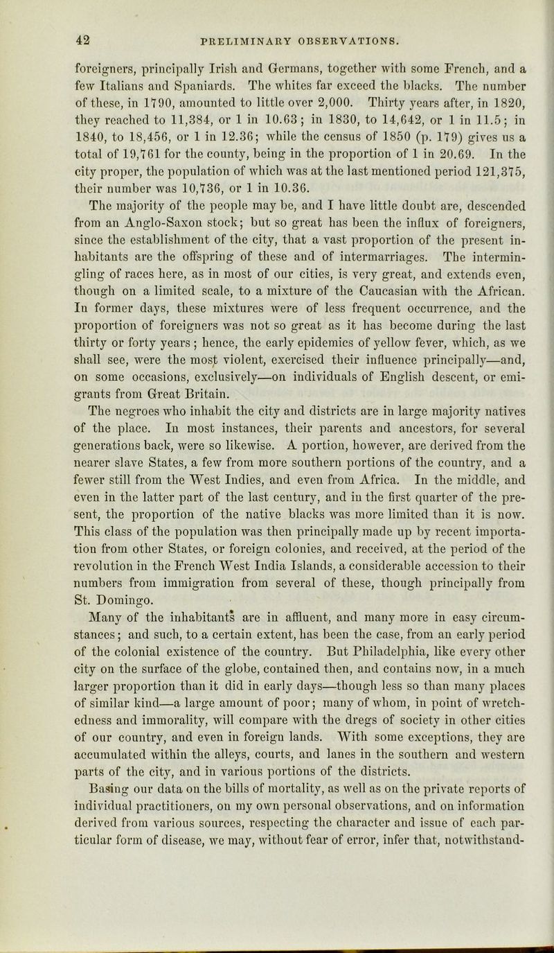 foreigners, principally Irish and Germans, together with some French, and a few Italians and Spaniards. The whites far exceed the blacks. The number of these, in 1190, amounted to little over 2,000. Thirty years after, in 1820, they reached to 11,384, or 1 in 10.63; in 1830, to 14,642, or 1 in 11.5; in 1840, to 18,456, or 1 in 12.36; while the census of 1850 (p. 119) gives us a total of 19,161 for the county, being in the proportion of 1 in 20.69. In the city proper, the population of which was at the last mentioned period 121,375, their number was 10,736, or 1 in 10.36. The majority of the people may be, and I have little doubt are, descended from an Anglo-Saxon stock; but so great has been the influx of foreigners, since the establishment of the city, that a vast proportion of the present in- habitants are the offspring of these and of intermarriages. The intermin- gling of races here, as in most of our cities, is very great, and extends even, though on a limited scale, to a mixture of the Caucasian with the African. In former days, these mixtures were of less frequent occurrence, and the proportion of foreigners was not so great as it has become during the last thirty or forty years ; hence, the early epidemics of yellow fever, which, as we shall see, were the most violent, exercised their influence principally—and, on some occasions, exclusively—on individuals of English descent, or emi- grants from Great Britain. The negroes who inhabit the city and districts are in large majority natives of the place. In most instances, their parents and ancestors, for several generations back, were so likewise. A portion, however, are derived from the nearer slave States, a few from more southern portions of the country, and a fewer still from the West Indies, and even from Africa. In the middle, and even in the latter part of the last century, and in the first quarter of the pre- sent, the proportion of the native blacks was more limited than it is now. This class of the population was then principally made up by recent importa- tion from other States, or foreign colonies, and received, at the period of the revolution in the French West India Islands, a considerable accession to their numbers from immigration from several of these, though principally from St. Domingo. Many of the inhabitants are in affluent, and many more in easy circum- stances ; and such, to a certain extent, has been the case, from an early period of the colonial existence of the country. But Philadelphia, like every other city on the surface of the globe, contained then, and contains now, in a much larger proportion than it did in early days—though less so than many places of similar kind—a large amount of poor; many of whom, in point of wretch- edness and immorality, will compare with the dregs of society in other cities of our country, and even in foreign lands. With some exceptions, they are accumulated within the alleys, courts, and lanes in the southern and western parts of the cit}’’, and in various portions of the districts. Basing our data on the bills of mortality, as well as on the private reports of individual practitioners, on my own personal observations, and on information derived from various sources, respecting the character and issue of each par- ticular form of disease, we may, without fear of error, infer that, notwithstand-