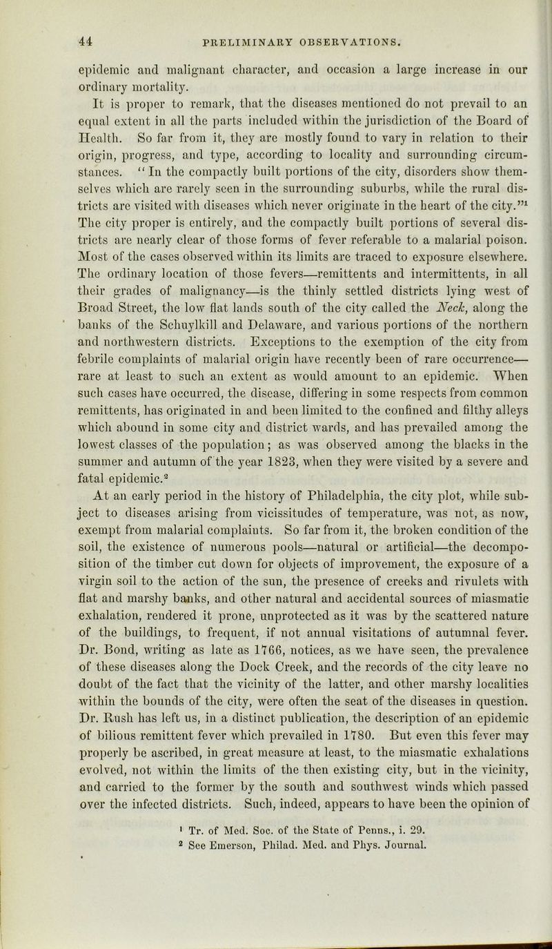 epidemic and malignant character, and occasion a large increase in our ordinary mortality. It is proper to remark, that the diseases mentioned do not prevail to an equal extent in all the parts included within the jurisdiction of the Board of Health. So far from it, they are mostly found to vary in relation to their origin, progress, and type, according to locality and surrounding circum- stances. “ In the compactly built portions of the city, disorders show them- selves which are rarely seen in the surrounding suburbs, while the rural dis- tricts are visited with diseases which never originate in the heart of the city.”^ The city proper is entirely, and the compactly built portions of several dis- tricts are nearly clear of those forms of fever referable to a malarial poison. Most of the cases observed within its limits are traced to exposure elsewhere. The ordinary location of those fevers—remittents and intermittents, in all their grades of malignancy—is the thinly settled districts lying west of Broad Street, the low flat lands south of the city called the Week, along the banks of the Schnylkill and Delaware, and various portions of the northern and northwestern districts. Exceptions to the exemption of the city from febrile complaints of malarial origin have recently been of rare occurrence— rare at least to such an extent as would amount to an epidemic. When such cases have occurred, the disease, differing in some respects from common remittents, has originated in and been limited to the confined and filthy alleys which abound in some city and district wards, and has prevailed among the lowest classes of the population; as was observed among the blacks in the summer and autumn of the year 1823, when they were visited by a severe and fatal epidemic.*^ At an early period in the history of Philadelphia, the city plot, while sub- ject to diseases arising from vicissitudes of temperature, was not, as now, exempt from malarial complaints. So far from it, the broken condition of the soil, the existence of numerous pools—natural or artifieial—the decompo- sition of the timber cut down for objects of improvement, the exposure of a virgin soil to the action of the sun, the presence of creeks and rivulets with flat and marshy banks, and other natural and accidental sources of miasmatic exhalation, rendered it prone, unprotected as it was by the scattered nature of the buildings, to frequent, if not annual visitations of autumnal fever. Dr. Bond, writing as late as 1766, notices, as we have seen, the prevalence of these diseases along the Dock Creek, and the records of the city leave no doubt of the fact that the vicinity of the latter, and other marshy localities within the bounds of the city, were often the seat of the diseases in question. Dr. Rush has left us, in a distinct publication, the description of an epidemic of bilious remittent fever which prevailed in 1780. But even this fever may properly be ascribed, in great measure at least, to the miasmatic exhalations evolved, not within the limits of the then existing city, but in the vicinity, and carried to the former by the south and southwest winds which passed over the infected districts. Such, indeed, appears to have been the opinion of • Tr. of Med. Soc. of the State of Penns., i. 29. 2 See Emerson, Philad. Med. and Phys. Journal.