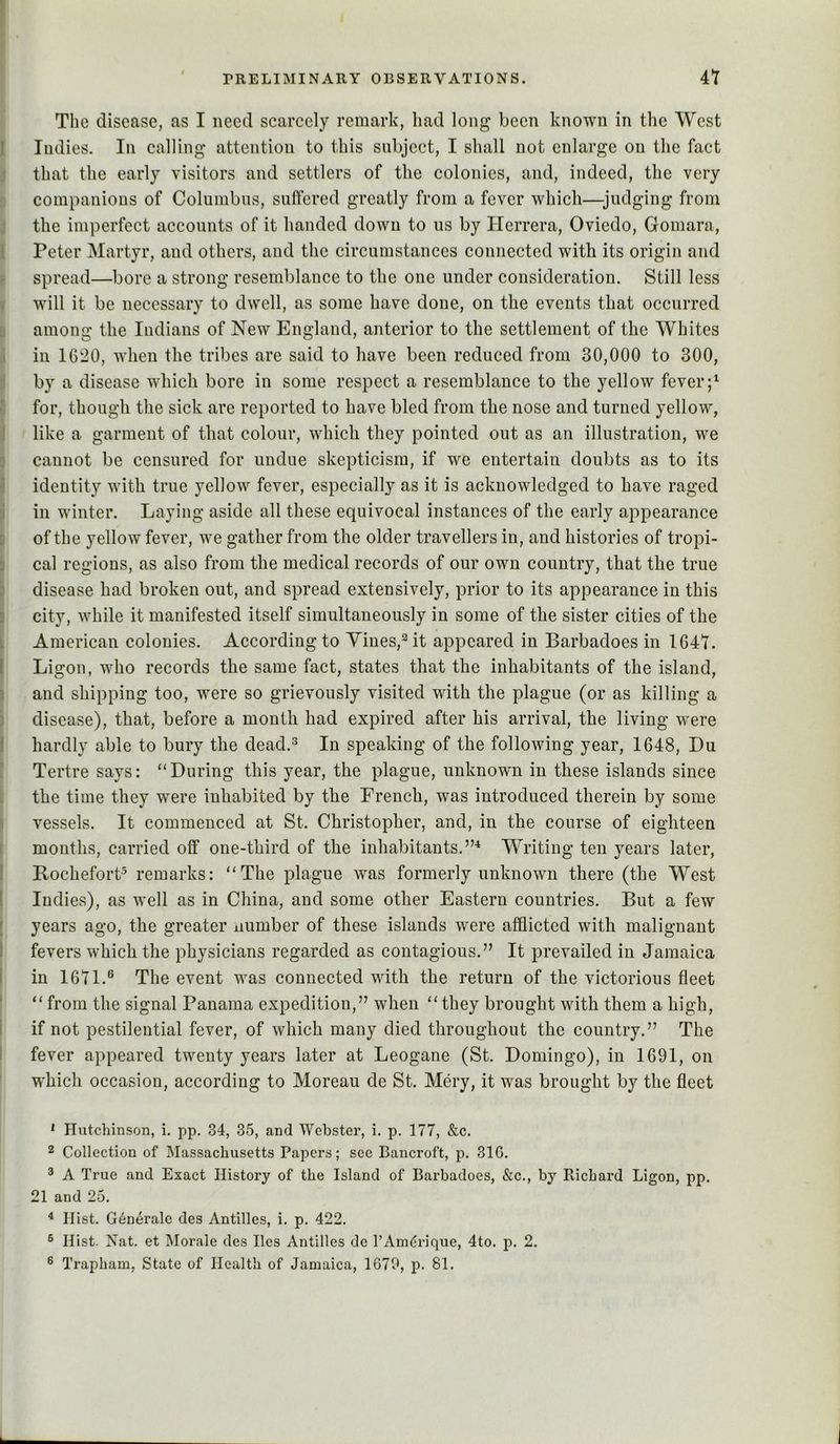 The disease, as I need scarcely remark, had long been known in the West Indies. In calling attention to this subject, I shall not enlarge on the fact that the early visitors and settlers of the colonies, and, indeed, the very companions of Columbus, suffered greatly from a fever which—judging from the imperfect accounts of it handed down to us by Herrera, Oviedo, Gomara, Peter Martyr, and others, and the circumstances connected with its origin and spread—bore a strong resemblance to the one under consideration. Still less will it be necessary to dwell, as some have done, on the events that occurred among the Indians of New England, anterior to the settlement of the Whites in 1020, when the tribes are said to have been reduced from 30,000 to 300, by a disease which bore in some respect a resemblance to the yellow fever for, though the sick are reported to have bled from the nose and turned yellow, like a garment of that colour, which they pointed out as an illustration, we cannot be censured for undue skepticism, if we entertain doubts as to its identity with true yellow fever, especially as it is acknowledged to have raged in winter. Laying aside all these equivocal instances of the early appearance of the yellow fever, we gather from the older travellers in, and histories of tropi- cal regions, as also from the medical records of our own country, that the true disease had broken out, and spread extensively, prior to its appearance in this city, while it manifested itself simultaneously in some of the sister cities of the American colonies. According to Yines,^it appeared in Barbadoes in 1647. Ligon, who records the same fact, states that the inhabitants of the island, and shipping too, were so grievously visited with the plague (or as killing a disease), that, before a month had expired after his arrival, the living were hardly able to bury the dead.^ In speaking of the following year, 1648, Du Tertre says: “During this year, the plague, unknown in these islands since the time they were inhabited by the French, was introduced therein by some vessels. It commenced at St. Christopher, and, in the course of eighteen months, carried off one-third of the inhabitants.”^ Writing ten years later, Rochefort^ remarks: “The plague was formerly unknown there (the West Indies), as well as in China, and some other Eastern countries. But a few years ago, the greater number of these islands were afflicted with malignant fevers which the physicians regarded as contagious.” It prevailed in Jamaica in 1671.® The event was connected with the return of the victorious fleet “ from the signal Panama expedition,” when “they brought with them a high, if not pestilential fever, of which many died throughout the country.” The fever appeared twenty years later at Leogane (St. Domingo), in 1691, on which occasion, according to Moreau de St. Mery, it was brought by the fleet * Hutchinson, i. pp. 34, 35, and Webster, i. p. 177, &c. 2 Collection of Massachusetts Papers; see Bancroft, p, 31G. ^ A True and Exact History of the Island of Barbadoes, &c., by Richard Ligon, pp. 21 and 25. ^ Hist. Generale des Antilles, i. p. 422. ® Hist. Nat. et Morale des lies Antilles de I’Am^rique, 4to. p. 2. ® Trapham, State of Health of Jamaica, 1679, p. 81.
