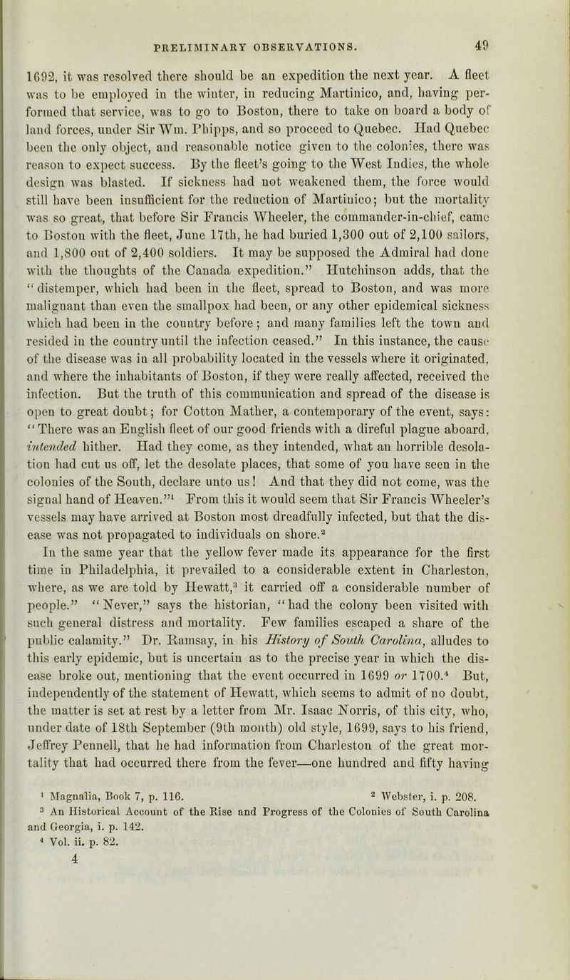 IG92, it was resolved there should be an expedition the next year. A fleet was to be employed in the winter, in reducing Martinico, and, having per- formed that service, was to go to Boston, there to take on board a body of land forces, under Sir Win. Phipps, and so proceed to Quebec. Had Quebec been the only object, and reasonable notice given to the colonies, there was reason to expect success. By the fleet’s going to the West Indies, the whole design was blasted. If sickness had not weakened them, the force would still have been insufficient for the reduction of Martinico; but the mortality was so great, that before Sir Francis Wheeler, the commander-in-chief, came to Boston with the fleet, June 17th, he had buried 1,300 out of 2,100 sailors, and 1,800 out of 2,400 soldiers. It may be supposed the Admiral had done with the thoughts of the Canada expedition.” Hutchinson adds, that the “ distemper, which had been in the fleet, spread to Boston, and was more malignant than even the smallpox had been, or any other epidemical sickness which had been in the country before ; and many families left the town and resided in the country until the infection ceased.” In this instance, the cans*' of the disease was in all probability located in the vessels where it originated, and where the inhabitants of Boston, if they were really affected, received the infection. But the truth of this communication and spread of the disease is open to great doubt; for Cotton Mather, a contemporary of the event, says: “ There was an English fleet of our good friends with a direful plague aboard, intended hither. Had they come, as they intended, what an horrible desola- tion had cut us off, let the desolate places, that some of you have seen in the colonies of the South, declare unto us! And that they did not come, wms the signal hand of Heaven.”^ From this it would seem that Sir Francis Wheeler’s vessels may have arrived at Boston most dreadfully infected, but that the dis- ease w^as not propagated to individuals on shore.^ In the same year that the yellow fever made its appearance for the first time in Philadelphia, it prevailed to a considerable extent in Charleston, where, as w^e are told by Hewatt,^ it carried off a considerable number of people.” “Never,” says the historian, “had the colony been visited with such general distress and mortality. Few families escaped a share of the public calamity.” I)r. Ramsay, in his History of South Carolina, alludes to this early epidemic, but is uncertain as to the precise year in which the dis- ease broke out, mentioning that the event occurred in 1699 or 1700.'^ But, independently of the statement of Hew^att, wdiich seems to admit of no doubt, the matter is set at rest by a letter from Mr. Isaac Norris, of this city, who, under date of 18th September (9th month) old style, 1699, says to his friend, Jeffrey Pennell, that he had information from Charleston of the great mor- tality that had occurred there from the fever—one hundred and fifty having ' Magnalia, Book 7, p. 116. ^ Webster, i. p. 208. 3 An Historical Account of the Rise and Progress of the Colonies of South Carolina and Georgia, i. p. 142. “ Vol. ii. p. 82. 4