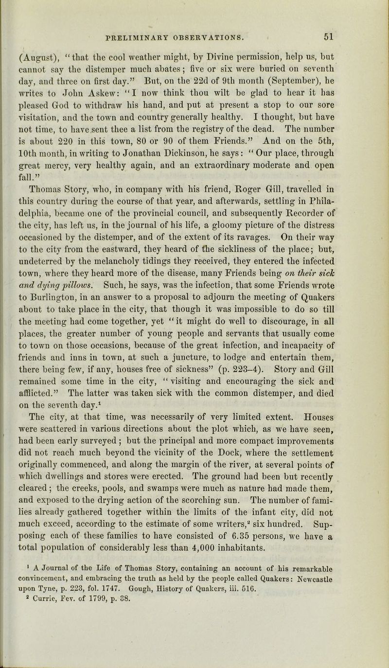(August), “that the cool weather might, by Divine permission, help us, but cannot say the distemper much abates; five or six were buried on seventh day, and three on first day.” But, on the 22d of 9th month (September), he writes to John Askew: “I now think thou wilt be glad to hear it has pleased God to withdraw his hand, and put at present a stop to our sore visitation, and the town and country generally healthy. I thought, but have not time, to have .sent thee a list from the registry of the dead. The number is about 220 in this town, 80 or 90 of them Friends.” And on the 5th, 10th month, in writing to Jonathan Dickinson, he says: “ Our place, through great mercy, very healthy again, and an extraordinary moderate and open fall.” Thomas Story, who, in company with his friend, Roger Gill, travelled in this country during the course of that year, and afterwards, settling in Phila- delphia, became one of the provincial council, and subsequently Recorder of the city, has left us, in the journal of his life, a gloomy picture of the distress occasioned by the distemper, and of the extent of its ravages. On their way to the city from the eastward, they heard of the sickliness of the place; but, undeterred by the melancholy tidings they received, they entered the infected town, where they heard more of the disease, many Friends being on their sick and dying pillows. Such, he says, was the infection, that some Friends wrote to Burlington, in an answer to a proposal to adjourn the meeting of Quakers about to take place in the city, that though it was impossible to do so till the meeting had come together, yet “it might do well to discourage, in all places, the greater number of young people and servants that usually come to town on those occasions, because of the great infection, and incapacity of friends and inns in town, at such a juncture, to lodge and entertain them, there being few, if any, houses free of sickness” (p. 223-4). Story and Gill remained some time in the city, “ visiting and encouraging the sick and afflicted.” The latter was taken sick with the common distemper, and died on the seventh day.^ The city, at that time, was necessarily of very limited extent. Houses were scattered in various directions about the plot which, as we have seen, had been early surveyed ; but the principal and more compact improvements did not reach much beyond the vicinity of the Dock, where the settlement originally commenced, and along the margin of the river, at several points of which dwellings and stores were erected. The ground had been but recently cleared ; the creeks, pools, and swamps were much as nature had made them, and exposed to the drying action of the scorching sun. The number of fami- lies already gathered together within the limits of the infant city, did not much exceed, according to the estimate of some writers,*^ six hundred. Sup- posing each of these families to have consisted of 6.35 persons, we have a total population of considerably less than 4,000 inhabitants. * A Journal of the Life of Thomas Story, containing an account of his remarkable convincemcnt, and embracing the truth as held by the people called Quakers: Newcastle upon Tyne, p. 223, fob 1747. Gough, History of Quakers, iii. 61G. 2 Currie, Fev. of 1799, p. 38.