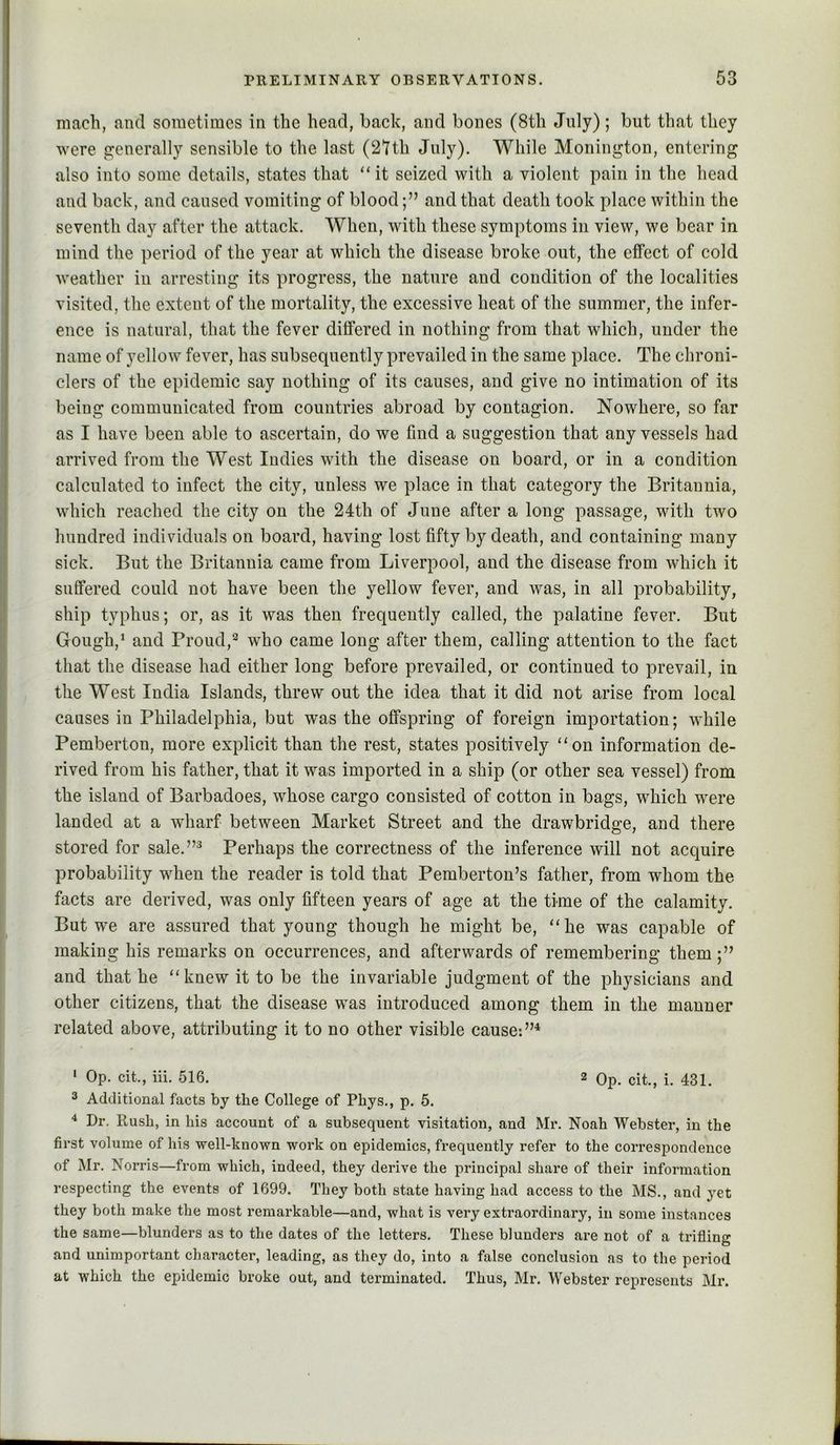 mach, and sometimes in the head, back, and bones (8th July); but that they were pjenerally sensible to the last (2tth July). While Monington, entering also into some details, states that “it seized with a violent pain in the head and back, and caused vomiting of bloodand that death took place within the seventh day after the attack. When, with these symptoms in view, we bear in mind the period of the year at which the disease broke out, the effect of cold weather in arresting its progress, the nature and condition of the localities visited, the extent of the mortality, the excessive heat of the summer, the infer- ence is natural, that the fever differed in nothing from that which, under the name of yellow fever, has subsequently prevailed in the same place. The chroni- clers of the epidemic say nothing of its causes, and give no intimation of its being communicated from countries abroad by contagion. Nowhere, so far as I have been able to ascertain, do we find a suggestion that any vessels had arrived from the West Indies with the disease on board, or in a condition calculated to infect the city, unless we place in that category the Britannia, which reached the city on the 24th of June after a long passage, with two hundred individuals on board, having lost fifty by death, and containing many sick. But the Britannia came from Liverpool, and the disease from which it suffered could not have been the yellow fever, and was, in all probability, ship typhus; or, as it was then frequently called, the palatine fever. But Gough,’ and Proud,*’ who came long after them, calling attention to the fact that the disease had either long before prevailed, or continued to prevail, in the West India Islands, threw out the idea that it did not arise from local causes in Philadelphia, but was the offspring of foreign importation; while Pemberton, more explicit than the rest, states positively “on information de- rived from his father, that it was imported in a ship (or other sea vessel) from the island of Barbadoes, whose cargo consisted of cotton in bags, which were landed at a wharf between Market Street and the drawbridge, and there stored for sale.”^ Perhaps the correctness of the inference will not acquire probability when the reader is told that Pemberton’s father, from whom the facts are derived, was only fifteen years of age at the time of the calamity. But we are assured that young though he might be, “he was capable of making his remarks on occurrences, and afterwards of remembering them;” and that he “knew it to be the invariable judgment of the physicians and other citizens, that the disease was introduced among them in the manner related above, attributing it to no other visible cause; ' Op. cit., iii. 516. 2 Qp. cit., i. 431. 3 Additional facts by the College of Phys., p. 5. ■* Dr. Rush, in his account of a subsequent visitation, and Mr. Noah Webster, in the first volume of his well-known work on epidemics, frequently I’efer to the correspondence of Mr. Norris—from which, indeed, they derive the principal share of their information respecting the events of 1699. They both state having had access to the MS., and yet they both make the most remarkable—and, what is very extraordinary, in some instances the same—blunders as to the dates of the letters. These blunders are not of a trifling and unimportant character, leading, as they do, into a false conclusion as to the period at which the epidemic broke out, and terminated. Thus, Mr. Webster represents Mr.