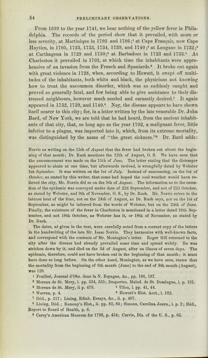 From 1099 to the year 1741, we hear nothing of the yellow fever in Phila- delphia. The records of the period show that it prevailed, with more or less severity, at Martinique in 1703 and 1706;’ at Cape Frai\9ais, now Cape Haytien, in 1705, 1723, 1733, 1734, 1739, and 1740; at Leogane in 1732;’ at Carthagena in 1729 and 1730;“’ at Barbadoes in 1723 and 1733.^ At Charleston it prevailed in 1703, at which time the inhabitants were appre- hensive of an invasion from the French and Spaniards.° It broke out again with great violence in 1728, when, according to Hewatt, it swept off multi- tudes of the inhabitants, both white and black, the physicians not knowing how to treat the uncommon disorder, which was so suddenly caught and proved so generally fatal, and few being able to give assistance to their dis- tressed neighbours, however much needed and earnestly desired.^ It again appeared in 1732, 1739, and 1740.’ Nay, the disease appears to have shown itself nearer to this city; for, in a letter written by the late venerable Dr. John Bard, of New York, we are told that he had heard, from the ancient inhabit- ants of that city, that, so long ago as the year 1702, a malignant fever, little inferior to a plague, was imported into it, which, from its extreme mortality, was distinguished by the name of “the great sickness.”^ Dr. Bard adds: Norris as writing on the 15th of August that the fever had broken out about the begin- ning of that month; Dr. Rush mentions the 12th of August, 0. S. We have seen that the announcement was made on the 15th of June. The letter stating that the distemper appeared to abate at one time, but afterwards revived, is wrongfully dated by Webster 1st September. It was written on the 1st of July. Instead of announcing, on the 1st of October, as stated by this writer, that some had hoped the cool weather would have re- lieved the city, Mr. Norris did so on the 9th of August. The information as to the cessa- tion of the epidemic was conveyed under date of 22d September, and not of 22d October, as stated by Webster, and 9th of November, 0. S., by Dr. Rush. Mr. Norris reters to the intense heat of the time, not on the 24th of August, as Dr. Rush says, nor on the 1st of September, as might be inferred from the words of Webster, but on the 24th of June. Finally, the existence of the fever in Charleston is mentioned in a letter dated 18th Sep- tember, and not 18th October, as Webster has it, or 18th of November, as stated by Dr. Rush. . The dates, as given in the text, were carefully noted from a correct copy of the letters in the handwriting of the late Mr. Isaac Norris. They harmonize with well-known facts, and correspond with the contents of Mr. Monington’s letter. Roger Gill returned to the city after the disease had already prevailed some time and spread widely. He was stricken down by it, and died on the 3d of August, after an illness of seven days. The epidemic, therefore, could not have broken out in the beginning of that month; it must have done so long before. On the other hand, Monington, as we have seen, states that the mortality from the beginning of 6th month (June) to the end of 8th month (August), was 120. < Feuille^, Journal d’Obs. dans la N. Espagne, &c., pp. 186, 187. 2 Moreau de St. Mery, i. pp. 534, 535; Desportes, Malad. de St. Domingue, i. p. 191. ^ Moreau de St. Mery, ii p. 479. ^ Ulloa, i. pp. 41, 44. ^ Warren, p. 4. ® Hewatt’s Hist. Acct., i. 182. Ibid., p. 317; Lining, Edinb. Essays, &c., ii. p. 407. ® Lining, Ibid.; Ramsay’s Hist., ii. pp. 83, 84; Simons, Carolina Journ., i. p. 2 ; Ibid., Report to Board of Health, p. 6. ^ Carey’s American Museum for 1788, p. 454; Currie, Dis. of the U. S., p. 63.