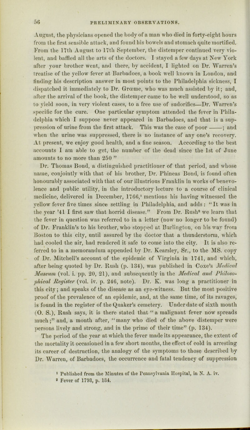 Auj^nst, the pliysicians o])cncd tlie l)ody of a man who died in forty-eight hours from tlie first sensilde attack, mid found liis bowels and stomach quite mortified. From the Itth August to ITth September, the distemper continued very vio- lent, and baffled all the arts of the doctors. I stayed a few days at New York after your brother went, and there, by accident, I lighted on Dr. Warren’s Treatise of the yellow fever at Darbadoes, a book well known in London, and finding his description answer in most points to the Philadelphia sickness, I dispatched it immediately to Dr. Groeme, who was much assisted by it; and, after the arrival of the book, the distemper came to be well understood, so as to vield soon, in verv violent cases, to a free use of sudorifics—Dr. Warren’s specific for the cure. One particular symptom attended the fever in Phila- delphia which I suppose never appeared in Barbadoes, and that is a sup- pression of urine from the first attack. This was the case of poor ; and when the urine was suppressed, there is no instance of any one’s recovery. At present, we enjoy good health, and a fine season. According to the best accounts I am able to get, the number of the dead since the 1st of June amounts to no more than 250 ” Dr. Thomas Bond, a distinguished practitioner of that period, and whose name, conjointly with that of his brother. Dr. Phineas Bond, is found often honourably associated with that of our illustrious Franklin in works of benevo- lence and public utility, in the introductory lecture to a course of clinical medicine, delivered in December, 1766,‘ mentions his having witnessed the yellow fever five times since settling in Philadelphia, and adds : “ It was in the year ’411 first saw that horrid disease.” From Dr. Rush*^ we learn that the fever in question was referred to in a letter (now no longer to be found) of Dr, Franklin’s to his brother, who stopped at Burlington, on his way from Boston to this city, until assured by the doctor that a thunderstorm, which had cooled the air, had rendered it safe to come into the city. It is also re- ferred to in a memorandum appended by Dr. Kearsley, Sr., to the MS. copy of Dr. Mitchell’s account of the epidemic of Virginia in 1741, and which, after being quoted by Dr. Rush (p. 134), was published in Coxe’s Medical Museum (vol. i. pp. 20, 21), and subsequently in the Medical and Philoso- phical Register (vol. iv. p. 246, note). Dr. K. was long a practitioner in this city; and speaks of the disease as an eye-witness. But the most positive proof of the prevalence of an epidemic, and, at the same time, of its ravages, is found in the register of the Quaker’s cemetery. Under date of sixth month (0. S.), Rush says, it is there stated that “a malignant fever now spreads much;” and, a month after, “many who died of the above distemper were persons lively and strong, and in the prime of their time” (p. 134). The period of the year at which the fever made its appearance, the extent of the mortality it oecasioned in a few short months, the effect of cold in arresting its career of destruction, the analogy of the symptoms to those described by Dr. Warren, of Barbadoes, the oecurrence and fatal tendency of suppression ‘ Published from the Minutes of the Penusylvauia Hospital, in N. A. iv. 2 Fever of 1793, p. 134.