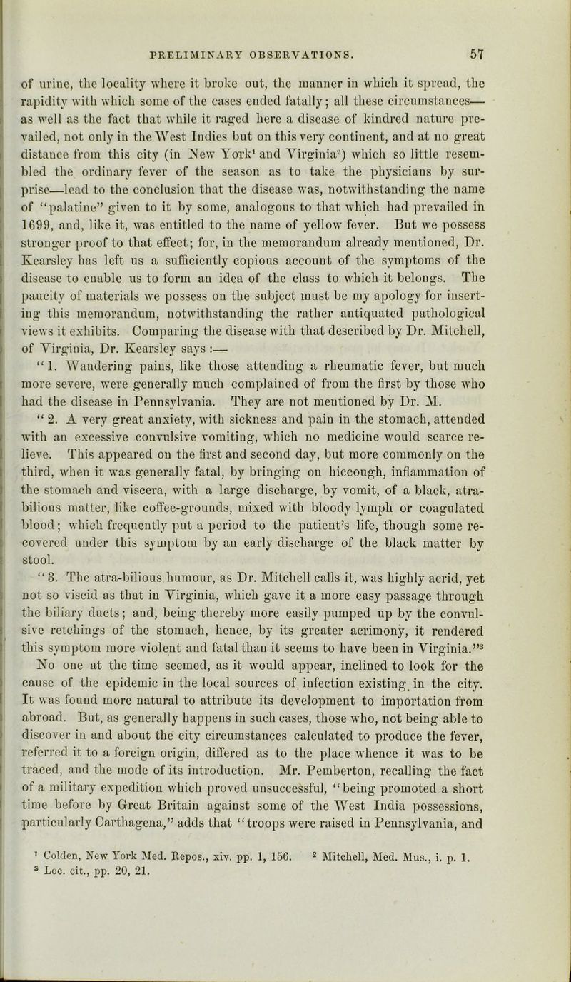 of urine, tlie locality where it broke out, the luaiiuer in which it s])read, the rapidity with which some of the cases ended fatally; all these circumstances— ► as well as the fact that while it raged here a disease of kindred nature pre- ; vailed, not only in the West Indies but on this very continent, and at no great \ distance from this city (in New Yoi’k^and Virginia^) which so little resem- [ bled the ordinary fever of the season as to take the physicians by sur- i prise—lead to the conclusion that the disease was, notwithstanding the name i of “palatine” given to it by some, analogous to that which had prevailed in \ 1699, and, like it, was entitled to the name of yellow fever. But we possess stronger proof to that effect; for, in the memorandum already mentioned, Dr. Kearsley has left us a sufficiently copious account of the symptoms of the disease to enable us to form an idea of the class to which it belongs. The jiaucity of materials we possess on the subject must be my apology for insert- ing this memorandum, notwithstanding the rather antiquated pathological views it exhibits. Comparing the disease with that described by Dr. Mitchell, of Virginia, Dr. Kearsley says :— “1. Wandering pains, like those attending a rheumatic fever, but much more severe, were generally much complained of from the first by those who had the disease in Pennsylvania. They are not mentioned by Dr. M. “ 2. A very great anxiety, with sickness and pain in the stomach, attended with an excessive convulsive vomiting, which no medicine would scarce re- lieve. This appeared on the first and second day, but more commonly on the third, when it was generally fatal, by bringing on hiccough, inflammation of the stomach and viscera, with a large discharge, by vomit, of a black, atra- bilious matter, like coffee-grounds, mixed with bloody lymph or coagulated blood; which frequently put a period to the patient’s life, though some re- covered under this symptom by an early discharge of the black matter by stool. “ 3. The atra-bilious humour, as Dr. Mitchell calls it, was highly acrid, yet not so viscid as that in Virginia, which gave it a more easy passage through the biliary ducts; and, being thereby more easily pumped up by the convul- sive retchings of the stomach, hence, by its greater acrimony, it rendered this symptom more violent and fatal than it seems to have been in Virginia.”^ No one at the time seemed, as it would appear, inclined to look for the cause of the epidemic in the local sources of infection existing^ in the city. It was found more natural to attribute its development to importation from abroad. But, as generally happens in such cases, those who, not being able to discover in and about the city circumstances calculated to produce the fever, referred it to a foreign origin, differed as to the place whence it was to be I traced, and the mode of its introduction. Mr. Pemberton, recalling the fact i of a military expedition which proved unsuccessful, “being promoted a short \ time before by Great Britain against some of the West India possessions, [ particularly Carthagena,” adds that “troops were raised in Pennsylvania, and ’ Golden, New York Med. Repos., xiv. pp. 1, 156. ^ Mitchell, Med. Mus., i. p. 1. ® Loc. cit., pp. 20, 21.