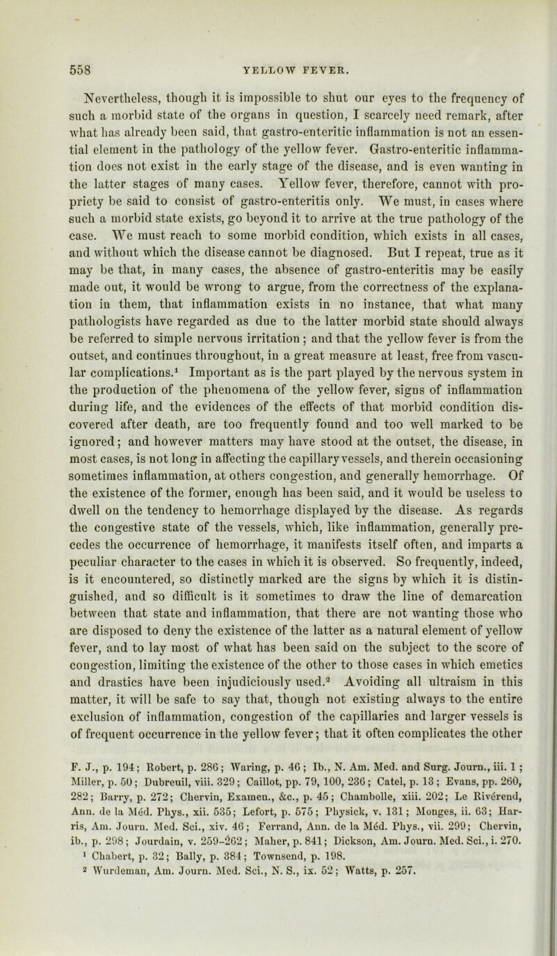 Nevertheless, though it is impossible to shut our eyes to the frequency of such a morbid state of the organs in question, I scarcely need remark, after what has already been said, that gastro-enteritic inflammation is not an essen- tial element in the pathology of the yellow fever. Gastro-enteritic inflamma- tion does not exist in the early stage of the disease, and is even wanting in the latter stages of many cases. Yellow fever, therefore, cannot with pro- priety be said to consist of gastro-enteritis only. We must, in cases where such a morbid state exists, go beyond it to arrive at the true pathology of the case. We must reach to some morbid condition, which exists in all cases, and without which the disease cannot be diagnosed. But I repeat, true as it may be that, in many cases, the absence of gastro-enteritis may be easily made out, it would be wrong to argue, from the correctness of the explana- tion ill them, that inflammation exists in no instance, that what many pathologists have regarded as due to the latter morbid state should always be referred to simple nervous irritation ; and that the yellow fever is from the outset, and continues throughout, in a great measure at least, free from vascu- lar complications.^ Important as is the part played by the nervous system in the production of the phenomena of the yellow fever, signs of inflammation during life, and the evidences of the effects of that morbid condition dis- covered after death, are too frequently found and too well marked to be ignored; and however matters may have stood at the outset, the disease, in most cases, is not long in affecting the capillary vessels, and therein occasioning sometimes inflammation, at others congestion, and generally hemorrhage. Of the existence of the former, enough has been said, and it would be useless to dwell on the tendency to hemorrhage displayed by the disease. As regards the congestive state of the vessels, which, like inflammation, generally pre- cedes the occurrence of hemorrhage, it manifests itself often, and imparts a peculiar character to the cases in which it is observed. So frequently, indeed, is it encountered, so distinctly marked are the signs by which it is distin- guished, and so difficult is it sometimes to draw the line of demarcation between that state and inflammation, that there are not wanting those who are disposed to deny the existence of the latter as a natural element of yellow fever, and to lay most of what has been said on the subject to the score of congestion, limiting the existence of the other to those cases in which emetics and drastics have been injudiciously used.*^ Avoiding all ultraism in this matter, it will be safe to say that, though not existing always to the entire exclusion of inflammation, congestion of the capillaries and larger vessels is of frequent occurrence in the yellow fever; that it often complicates the other F. J., p. 194; Robert, p. 286; Waring, p. 46 ; Ib., N. Am. Med. and Surg. Journ., iii. 1 ; Miller, p. 50; Dubreuil, viii. 329; Caillot, pp. 79, 100, 236 ; Catel, p. 13; Evans, pp. 260, 282; Barry, p. 272; Cbervin, Examen., &c., p. 45; Cbambolle, xiii. 202; Le RivtSreud, Ann. de la Med. Phys., xii. 535; Lefort, p. 575; Pbysick, v. 131; Monges, ii. 63; Har- ris, Am. .Journ. Med. Sci., xiv. 46; Ferrand, Ann. de la M(5d. Pbys., vii. 299; Cbervin, ib., p. 298 ; Jourdain, v. 259-262 ; Maber, p. 841; Dickson, Am. Journ. Med. Sci., i. 270. ‘ Cbabert, p. 32; Bally, p. 384; Townsend, p. 198. 2 Wurdeman, Am. Journ. Med. Sci., N. S., ix. 52; Watts, p. 257.