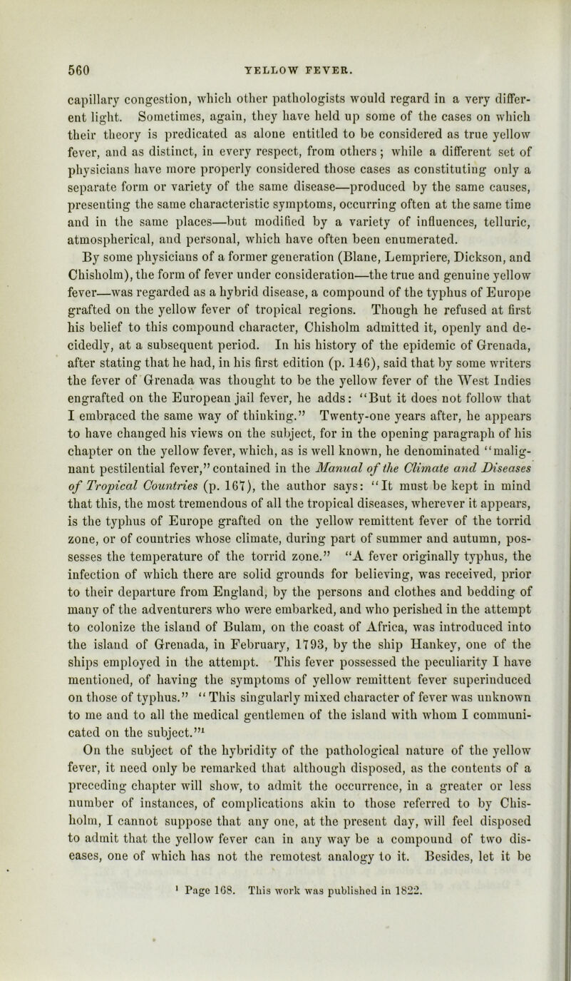 capillary congestion, whicli other pathologists would regard in a very differ- ent light. Sometimes, again, they have held up some of the cases on whieh their theory is predicated as alone entitled to be considered as true yellow fever, and as distinct, in every respect, from others; while a different set of physicians have more properly considered those cases as constituting only a separate form or variety of the same disease—produced by the same causes, presenting the same characteristic symptoms, occurring often at the same time and in the same places—but modified by a variety of influences, telluric, atmospherical, and personal, which have often been enumerated. By some physicians of a former generation (Blane, Lempriere, Dickson, and Chisholm), the form of fever under consideration—the true and genuine yellow fever—was regarded as a hybrid disease, a compound of the typhus of Europe grafted on the yellow fever of tropical regions. Though he refused at first his belief to this compound character, Chisholm admitted it, openly and de- cidedly, at a subsequent period. In his history of the epidemic of Grenada, after stating that he had, in his first edition (p. 146), said that by some writers the fever of'Grenada was thought to be the yellow fever of the West Indies engrafted on the European jail fever, he adds: “But it does not follow that I embraced the same way of thinking.” Twenty-one years after, he appears to have changed his views on the subject, for in the opening paragraph of his chapter on the yellow fever, which, as is well known, he denominated “malig- nant pestilential fever,” contained in the Manual of the Climate and Diseases of Tropical Countries (p. 161), the author says: “It must be kept in mind that this, the most tremendous of all the tropical diseases, wherever it appears, is the typhus of Europe grafted on the yellow remittent fever of the torrid zone, or of countries whose climate, during part of summer and autumn, pos- sesses the temperature of the torrid zone.” “A fever originally typhus, the infection of which there are solid grounds for believing, was received, prior to their departure from England, by the persons and clothes and bedding of many of the adventurers who were embarked, and who perished in the attempt to colonize the island of Bulam, on the coast of Africa, was introduced into the island of Grenada, in February, 1193, by the ship Hankey, one of the ships employed in the attempt. This fever possessed the peculiarity I have mentioned, of having the symptoms of yellow remittent fever superinduced on those of typhus.” “ This singularly mixed character of fever was unknown to me and to all the medical gentlemen of the island with whom I communi- cated on the subject.’” On the subject of the hybridity of the pathological nature of the yellow fever, it need only be remarked that although disposed, as the contents of a preceding chapter will show, to admit the occurrence, in a greater or less number of instances, of complications akin to those referred to by Chis- holm, I cannot suppose that any one, at the present day, will feel disposed to admit that the yellow fever can in any way be a compound of two dis- eases, one of which has not the remotest analogy to it. Besides, let it be * Page 1G8. This work was published in 1822.