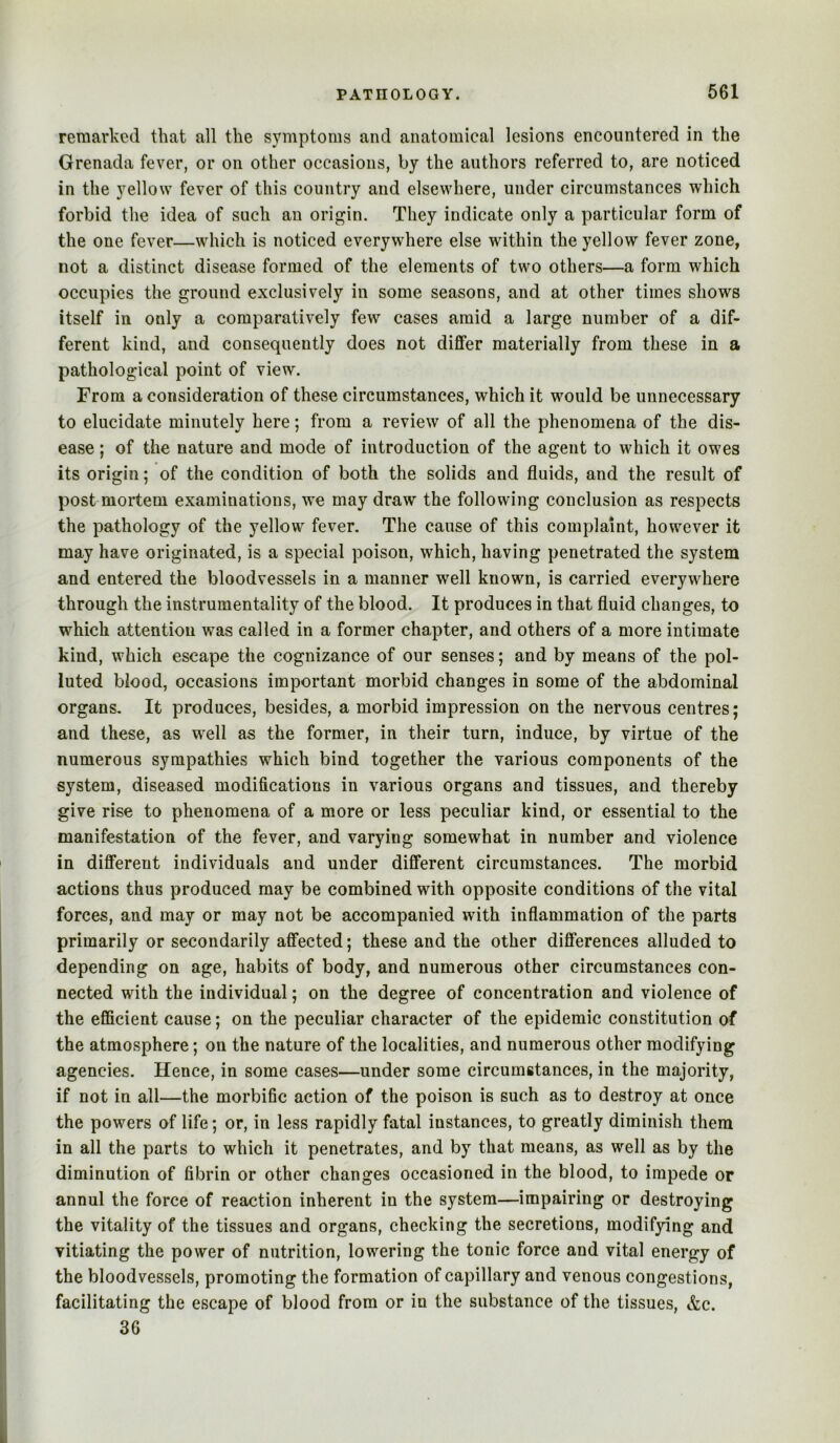 remarked that all the symptoms and anatomical lesions encountered in the Grenada fever, or on other occasions, by the authors referred to, are noticed in the yellow fever of this country and elsewhere, under circumstances which forbid the idea of such an origin. They indicate only a particular form of the one fever—which is noticed everywhere else within the yellow fever zone, not a distinct disease formed of the elements of two others—a form which occupies the ground exclusively in some seasons, and at other times shows itself in only a comparatively few cases amid a large number of a dif- ferent kind, and consequently does not differ materially from these in a pathological point of view. From a consideration of these circumstances, which it would be unnecessary to elucidate minutely here; from a review of all the phenomena of the dis- ease ; of the nature and mode of introduction of the agent to which it owes its origin; of the condition of both the solids and fluids, and the result of post mortem examinations, we may draw the following conclusion as respects the pathology of the yellow fever. The cause of this complaint, however it may have originated, is a special poison, which, having penetrated the system and entered the bloodvessels in a manner well known, is carried everywhere through the instrumentality of the blood. It produces in that fluid changes, to which attention was called in a former chapter, and others of a more intimate kind, which escape the cognizance of our senses; and by means of the pol- luted blood, occasions important morbid changes in some of the abdominal organs. It produces, besides, a morbid impression on the nervous centres; and these, as w^ell as the former, in their turn, induce, by virtue of the numerous sympathies which bind together the various components of the system, diseased modifications in various organs and tissues, and thereby give rise to phenomena of a more or less peculiar kind, or essential to the manifestation of the fever, and varying somewhat in number and violence in dififereut individuals and under different circumstances. The morbid actions thus produced may be combined with opposite conditions of the vital forces, and may or may not be accompanied with inflammation of the parts primarily or secondarily affected; these and the other differences alluded to depending on age, habits of body, and numerous other circumstances con- nected with the individual; on the degree of concentration and violence of the efficient cause; on the peculiar character of the epidemic constitution of the atmosphere; on the nature of the localities, and numerous other modifying agencies. Hence, in some cases—under some circumstances, in the majority, if not in all—the morbific action of the poison is such as to destroy at once the powers of life; or, in less rapidly fatal instances, to greatly diminish them in all the parts to which it penetrates, and by that means, as well as by the diminution of fibrin or other changes occasioned in the blood, to impede or annul the force of reaction inherent in the system—impairing or destroying the vitality of the tissues and organs, checking the secretions, modifying and vitiating the power of nutrition, lowering the tonic force and vital energy of the bloodvessels, promoting the formation of capillary and venous congestions, facilitating the escape of blood from or in the substance of the tissues, &c. 36