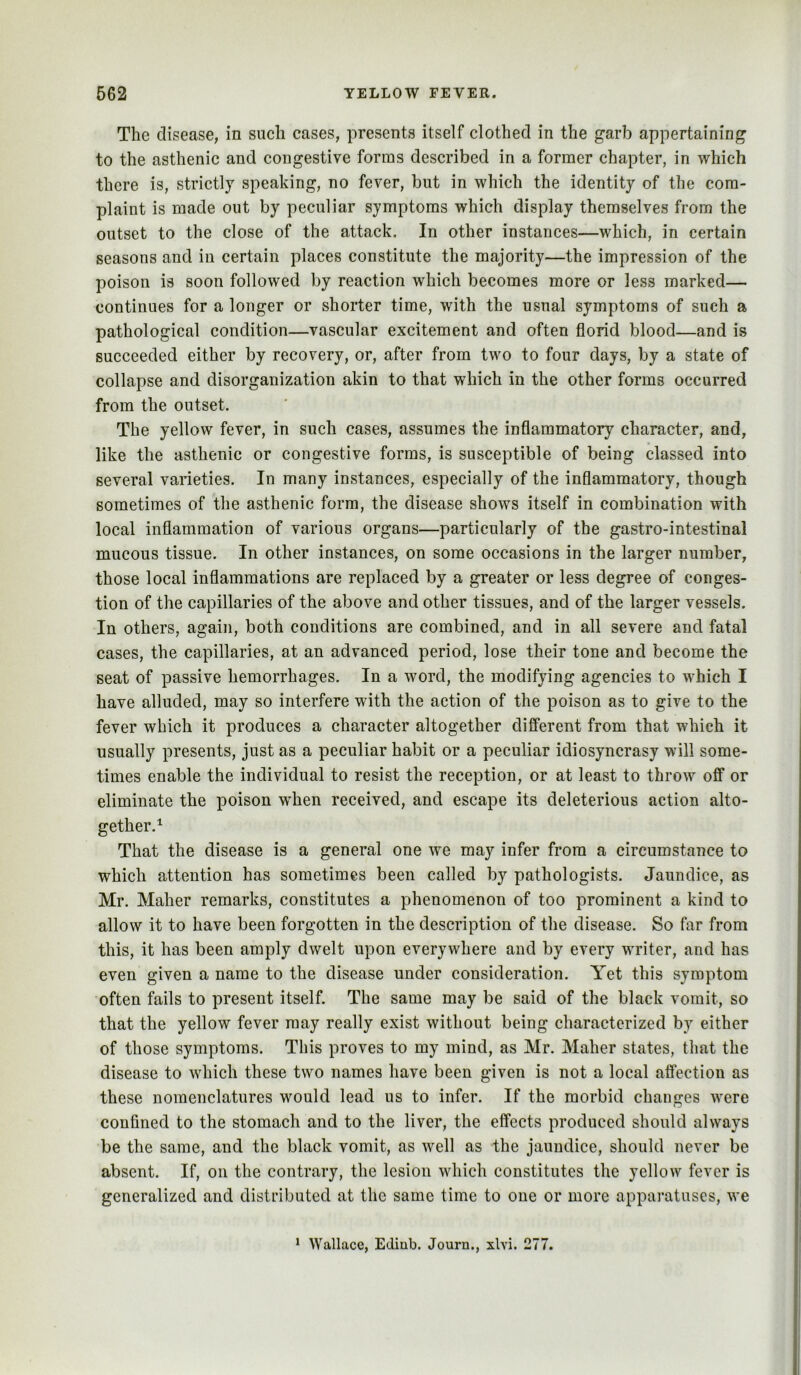 The disease, in such cases, presents itself clothed in the garb appertaining to the asthenic and congestive forms described in a former chapter, in which there is, strictly speaking, no fever, but in which the identity of the com- plaint is made out by peculiar symptoms which display themselves from the outset to the close of the attack. In other instances—which, in certain seasons and in certain places constitute the majority—the impression of the poison is soon followed by reaction which becomes more or less marked— continues for a longer or shorter time, with the usual symptoms of such a pathological condition—vascular excitement and often florid blood—and is succeeded either by recovery, or, after from two to four days, by a state of collapse and disorganization akin to that which in the other forms occurred from the outset. The yellow fever, in such cases, assumes the inflammatory character, and, like the asthenic or congestive forms, is susceptible of being classed into several varieties. In many instances, especially of the inflammatory, though sometimes of the asthenic form, the disease shows itself in combination with local inflammation of various organs—particularly of the gastro-intestinal mucous tissue. In other instances, on some occasions in the larger number, those local inflammations are replaced by a greater or less degree of conges- tion of the capillaries of the above and other tissues, and of the larger vessels. In others, again, both conditions are combined, and in all severe and fatal cases, the capillaries, at an advanced period, lose their tone and become the seat of passive hemorrhages. In a word, the modifying agencies to which I have alluded, may so interfere with the action of the poison as to give to the fever which it produces a character altogether different from that which it usually presents, just as a peculiar habit or a peculiar idiosyncrasy will some- times enable the individual to resist the reception, or at least to throw off or eliminate the poison when received, and escape its deleterious action alto- gether.^ That the disease is a general one we may infer from a circumstance to which attention has sometimes been called by pathologists. Jaundice, as Mr. Maher remarks, constitutes a phenomenon of too prominent a kind to allow it to have been forgotten in the description of the disease. So far from this, it has been amply dwelt upon everywhere and by every writer, and has even given a name to the disease under consideration. Yet this symptom often fails to present itself. The same may be said of the black vomit, so that the yellow fever may really exist without being characterized by either of those symptoms. This proves to my mind, as Mr. Maher states, that the disease to which these two names have been given is not a local affection as these nomenclatures would lead us to infer. If the morbid changes were confined to the stomach and to the liver, the effects produced should always be the same, and the black vomit, as well as the jaundice, should never be absent. If, on the contrary, the lesion which constitutes the yellow fever is generalized and distributed at the same time to one or more apparatuses, we * Wallace, Ediub. Journ., xlvi. 277.