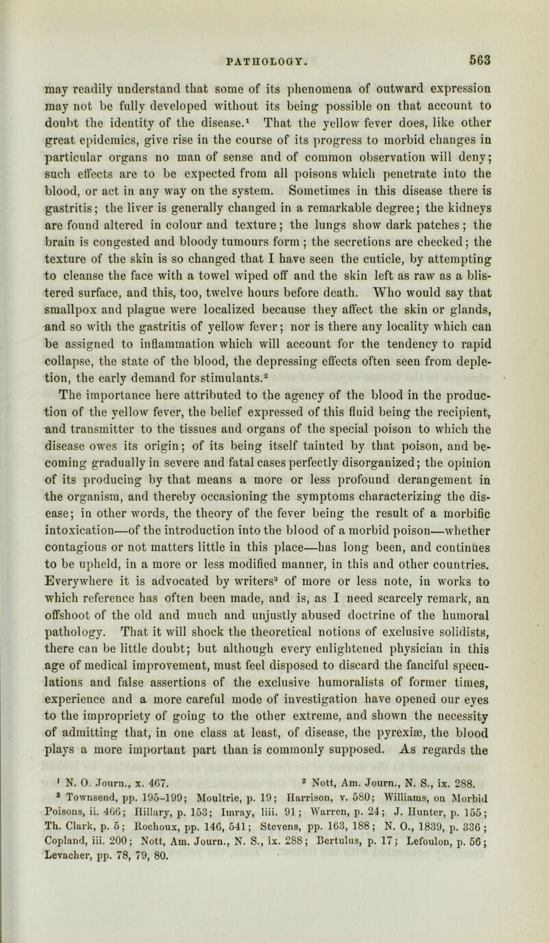 may readily understand that some of its phenomena of outward expression may not be fully developed without its being possible on that account to doubt the identity of the disease.^ That the yellow fever does, like other great epidemics, give rise in the course of its progress to morbid changes in particular organs no man of sense and of common observation will deny; such effects are to be expected from all poisons which penetrate into the blood, or act in any way on the system. Sometimes in this disease there is gastritis; the liver is generally changed in a remarkable degree; the kidneys are found altered in colour and texture; the lungs show dark patches; the brain is congested and bloody tumours form ; the secretions are checked; the texture of the skin is so changed that I have seen the cuticle, by attempting to cleanse the face with a towel wiped off and the skin left as raw as a blis- tered surface, and this, too, twelve hours before death. Who would say that smallpox and plague were localized because they affect the skin or glands, and so with the gastritis of yellow fever; nor is there any locality which can be assigned to inflammation which will account for the tendency to rapid collapse, the state of the blood, the depressing effects often seen from deple- tion, the early demand for stimulants.^ The importance here attributed to the agency of the blood in the produc- tion of the yellow fever, the belief expressed of this fluid being the recipient, and transmitter to the tissues and organs of the special poison to which the disease owes its origin; of its being itself tainted by that poison, and be- coming gradually in severe and fatal cases perfectly disorganized; the opinion of its producing by that means a more or less profound derangement in the organism, and thereby occasioning the symptoms characterizing the dis- ease; in other words, the theory of the fever being the result of a morbific intoxication—of the introduction into the blood of a morbid poison—whether contagious or not matters little in this place—has long been, and continues to be upheld, in a more or less modified manner, in this and other countries. Everywhere it is advocated by writers^ of more or less note, in works to which reference has often been made, and is, as I need scarcely remark, an offshoot of the old and much and unjustly abused doctrine of the humoral pathology. That it will shock the theoretical notions of exclusive solidists, there can be little doubt; but although every enlightened physician in this age of medical improvement, must feel disposed to discard the fanciful specu- lations and false assertions of the exclusive humoralists of former times, experience and a more careful mode of investigation have opened our eyes to the impropriety of going to the other extreme, and shown the necessity of admitting that, in one class at least, of disease, the pyrexiae, the blood plays a more important part than is commonly supposed. As regards the ' N. 0. .Tourn., x. 467. ^ Nott, Am. Journ., N. S., ix. 288. ® Townsend, pp. 195-199; Moultrie, p. 19; Harrison, v. 580; Williams, on Morbid Poisons, ii. 4GG; Hillary, p. 153; Imray, liii. 91; Warren, p. 24; J. Hunter, p. 155; Th. Clark, p. 5; Rochoux, pp. 146, 541; Stevens, pp. 163, 188; N. 0., 1839, p. 336 ; Copland, iii. 200; Nott, Am. Journ., N. S., ix. 288; Bertulus, p. 17; Lefoulon, p. 56; Levacher, pp. 78, 79, 80.