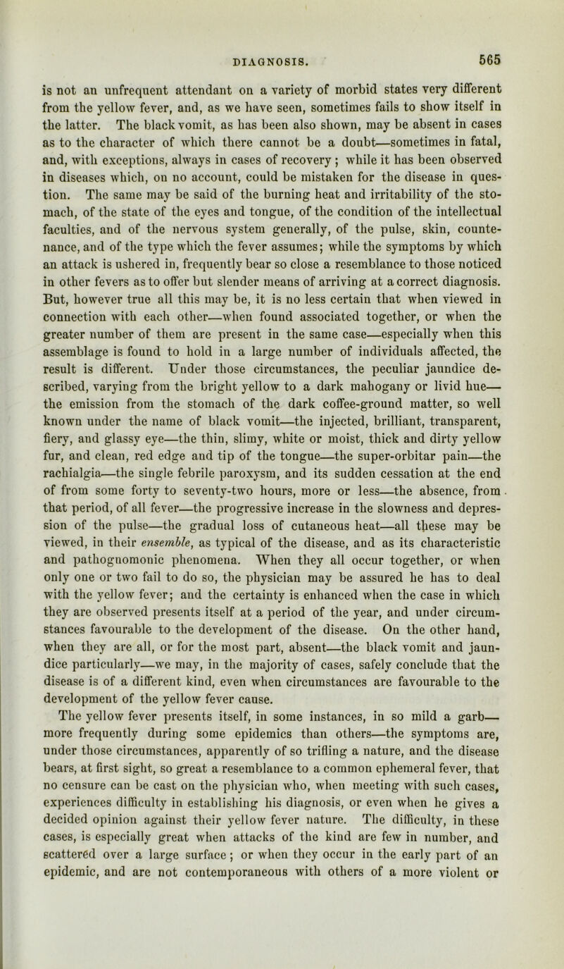 is not an unfrequent attendant on a variety of morbid states very different from the yellow fever, and, as we have seen, sometimes fails to show itself in the latter. The black vomit, as has been also shown, may be absent in cases as to the character of which there cannot be a doubt—sometimes in fatal, and, with exceptions, always in cases of recovery ; while it has been observed in diseases which, on no account, could be mistaken for the disease in ques- tion. The same may be said of the burning heat and irritability of the sto- mach, of the state of the eyes and tongue, of the condition of the intellectual faculties, and of the nervous system generally, of the pulse, skin, counte- nance, and of the type which the fever assumes; while the symptoms by which an attack is ushered in, frequently bear so close a resemblance to those noticed in other fevers as to offer but slender means of arriving at a correct diagnosis. But, however true all this may be, it is no less certain that when viewed in connection with each other—when found associated together, or when the greater number of them are present in the same case—especially when this assemblage is found to hold in a large number of individuals affected, the result is different. Under those circumstances, the peculiar jaundice de- scribed, varying from the bright yellow to a dark mahogany or livid hue— the emission from the stomach of the dark coffee-ground matter, so well known under the name of black vomit—the injected, brilliant, transparent, fiery, and glassy eye—the thin, slimy, white or moist, thick and dirty yellow fur, and clean, red edge and tip of the tongue—the super-orbitar pain—the rachialgia—the single febrile paroxysm, and its sudden cessation at the end of from some forty to seventy-two hours, more or less—the absence, from that period, of all fever—the progressive increase in the slowness and depres- sion of the pulse—the gradual loss of cutaneous heat—all these may be viewed, in their ensemble^ as typical of the disease, and as its characteristic and pathognomonic phenomena. When they all occur together, or when only one or two fail to do so, the physician may be assured he has to deal with the yellow fever; and the certainty is enhanced when the case in which they are observed presents itself at a period of the year, and under circum- stances favourable to the development of the disease. On the other hand, when they are all, or for the most part, absent—the black vomit and jaun- dice particularly—we may, in the majority of cases, safely conclude that the disease is of a different kind, even when circumstances are favourable to the development of the yellow fever cause. The yellow fever presents itself, in some instances, in so mild a garb— more frequently during some epidemics than others—the symptoms are, under those circumstances, apparently of so trifling a nature, and the disease bears, at first sight, so great a resemblance to a common ephemeral fever, that no censure can be cast on the physician who, when meeting with such cases, experiences difficulty in establishing his diagnosis, or even when he gives a decided opinion against their yellow fever nature. The difficulty, in these cases, is especially great when attacks of the kind are few in number, and scattered over a large surface; or when they occur in the early part of an epidemic, and are not contemporaneous with others of a more violent or
