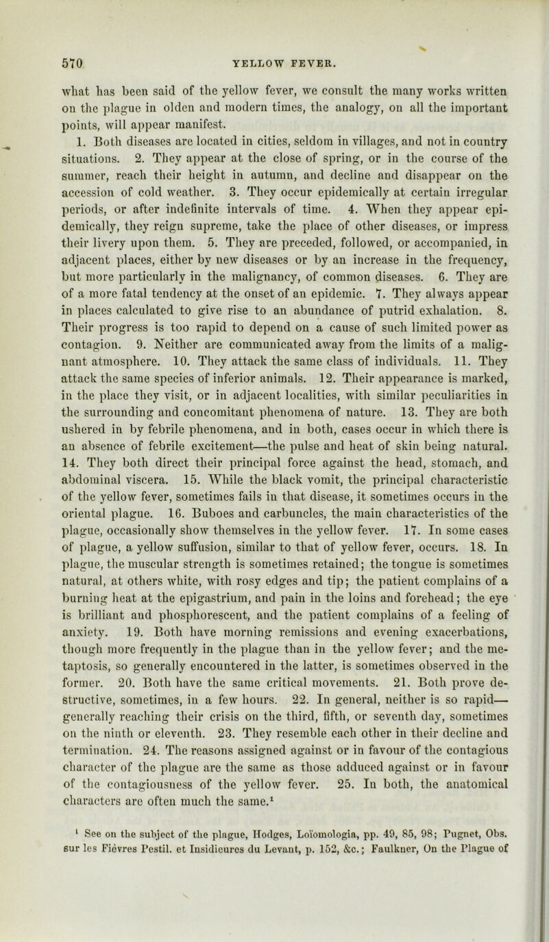 what has been said of the yellow fever, we consult the many works written on the plague in olden and modern times, the analogy, on all the important points, will appear manifest. 1. Both diseases are located in cities, seldom in villages, and not in country situations. 2. They appear at the close of spring, or in the course of the summer, reach their height in autumn, and decline and disappear on the accession of cold weather. 3. They occur epidemically at certain irregular periods, or after indefinite intervals of time. 4. When they appear epi- demically, they reign supreme, take the place of other diseases, or impress their livery upon them. 5. They are preceded, followed, or accompanied, in adjacent places, either by new diseases or by an increase in the frequency, but more particularly in the malignancy, of common diseases. 6. They are of a more fatal tendency at the onset of an epidemic. 7. They always appear in places calculated to give rise to an abundance of putrid exhalation. 8. Their progress is too rapid to depend on a cause of such limited power as contagion. 9. Neither are communicated away from the limits of a malig- nant atmosphere. 10. They attack the same class of individuals. 11. They attack the same species of inferior animals. 12. Their appearance is marked, in the place they visit, or in adjacent localities, with similar peculiarities in the surrounding and concomitant phenomena of nature. 13. They are both ushered in by febrile phenomena, and in both, cases occur in which there is an absence of febrile excitement—the pulse and heat of skin being natural. 14. They both direct their principal force against the head, stomach, and abdominal viscera. 15. While the black vomit, the principal characteristic of the yellow fever, sometimes fails in that disease, it sometimes occurs in the oriental plague. 16. Buboes and carbuncles, the main characteristics of the plague, occasionally show themselves in the yellow fever. 17. In some cases of plague, a yellow suffusion, similar to that of yellow fever, occurs. 18. In plague, the muscular strength is sometimes retained; the tongue is sometimes natural, at others white, with rosy edges and tip; the patient complains of a burning heat at the epigastrium, and pain in the loins and forehead; the eye is brilliant and phosphorescent, and the patient complains of a feeling of anxiety. 19. Both have morning remissions and evening exacerbations, though more frequently in the plague than in the yellow fever; and the me- taptosis, so generally encountered in the latter, is sometimes observed in the former. 20. Both have the same critical movements. 21. Both prove de- structive, sometimes, in a few hours. 22. In general, neither is so rapid— generally reaching their crisis on the third, fifth, or seventh day, sometimes on the ninth or eleventh. 23. They resemble each other in their decline and termination. 24. The reasons assigned against or in favour of the contagious character of the plague are the same as those adduced against or in favour of the contagiousness of the yellow fever. 25. In both, the anatomical characters arc often much the same.^ ‘ See on the subject of the plague, Hodges, Loioniologia, pp. 49, 85, 98; Pugnet, Obs. 6ur les Fievres Pestil. et Insidicurcs du Levant, p. 152, &c.; Faulkner, On the Plague of