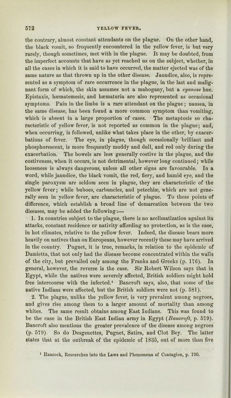 the contrary, almost constant attendants on the plague. On the other hand, the black vomit, so frequently encountered in the yellow fever, is but very rarely, though sometimes, met with in the plague. It may be doubted, from the imperfect accounts that have as yet reached us on the subject, whether, in all the cases in which it is said to have occurred, the matter ejected was of the same nature as that thrown up in the other disease. Jaundice, also, is repre- sented as a symptom of rare occurrenee in the plague, in the last and malig- nant form of whieh, the skin assumes not a mahogany, but a cyanose hue. Epistaxis, hoematemesis, and haematuria are also represented as occasional symptoms. Pain in the limbs is a rare attendant on the plague ; nausea, in the same disease, has been found a more common symptom than vomiting, which is absent in a large proportion of cases. The metaptosis so cha- racteristic of yellow fever, is not reported as common in the plague; and, when occurring, is followed, unlike what takes place in the other, by exacer- bations of fever. The eye, in plague, though occasionally brilliant and phosphorescent, is more frequently muddy and dull, and red only during the exacerbation. The bowels are less generally costive in the plague, and the costiveness, when it occurs, is not detrimental, however long continued; while looseness is always dangerous, unless all other signs are favourable. In a word, while jaundice, the black vomit, the red, fiery, and humid eye, and the single paroxysm are seldom seen in plague, they are characteristic of the yellow fever; while buboes, carbuneles, and petechiae, which are not gene- rally seen in yellow fever, are characteristic of plague. To these points of difference, which establish a broad line of demarcation between the two diseases, may be added the following:— 1. In countries subject to the plague, there is no aeclimatization against its attacks, constant residence or nativity affording no protection, as is the case, in hot climates, relative to the yellow fever. Indeed, the disease bears more heavily on natives than on Europeans, however recently these may have arrived in the country. Pugnet, it is true, remarks, in relation to the epidemic of Damietta, that not only had the disease become coneentrated within the walls of the city, but prevailed only among the Franks and Greeks (p. 116). In general, however, the reverse is the case. Sir Robert Wilson says that in Egypt, while the natives were severely afifeeted, British soldiers might hold free intercourse with the infected.^ Bancroft says, also, that some of the native Indians were affected, but the British soldiers were not (p. 581). 2. The plague, unlike the yellow fever, is very prevalent among negroes, and gives rise among them to a larger amount of mortality than among whites. The same result obtains among East Indians. This was found to be the case in the British East Indian army in Egypt {Bancroft, p. 579). Baneroft also mentions the greater prevalence of the disease among negroes (p. 579). So do Desgenettes, Pugnet, Satira, and Clot Bey. The latter states that at the outbreak of the epidemic of 1835, out of more than five ’ Hancock, Ptcsearclies into the Laws and Phenomena of Contagion, p. 190.