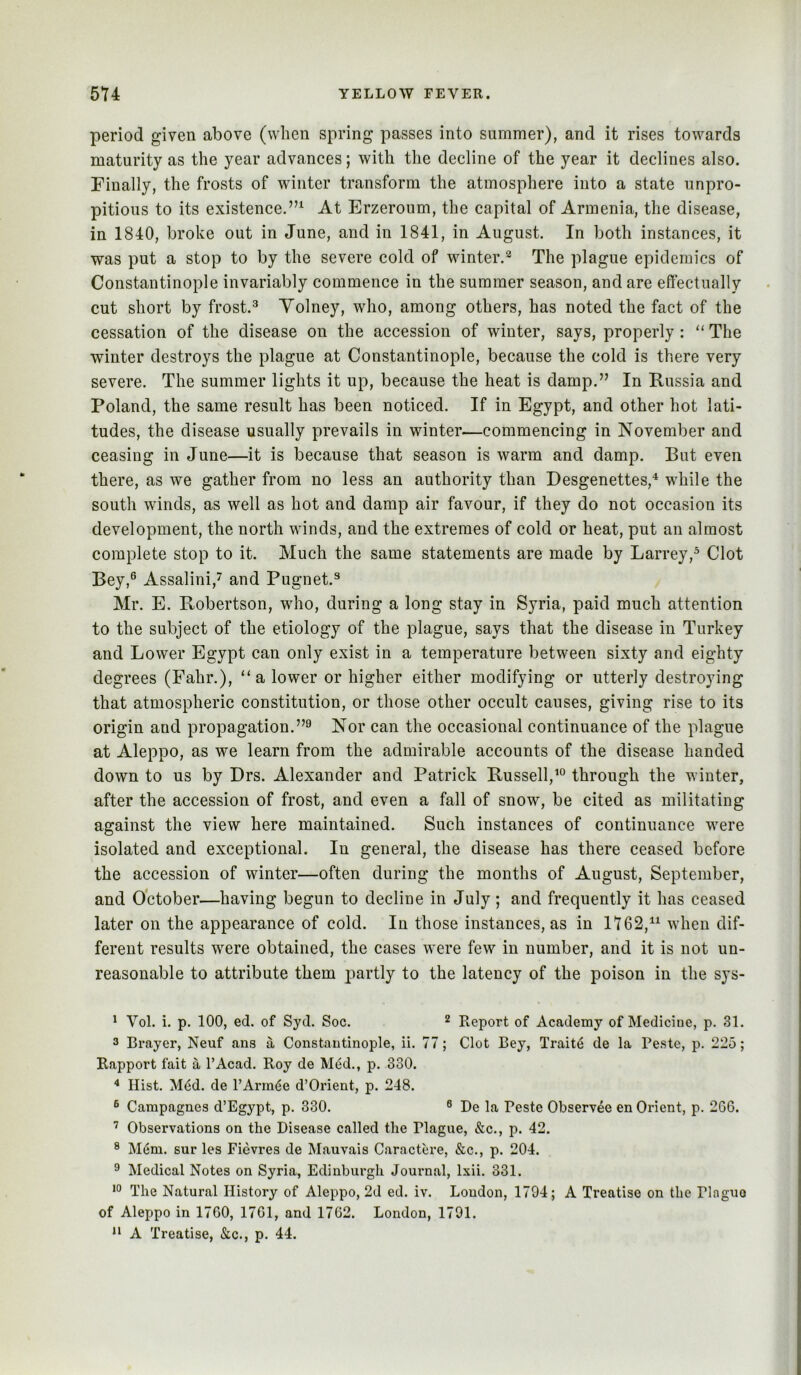 period given above (when spring passes into summer), and it rises towards maturity as the year advances; with the decline of the year it declines also. Finally, the frosts of winter transform the atmosphere into a state unpro- pitious to its existence.”^ At Erzeroum, the capital of Armenia, the disease, in 1840, broke out in June, and in 1841, in August. In both instances, it was put a stop to by the severe cold of winter.^ The plague epidemics of Constantinople invariably commence in the summer season, and are effectually cut short by frost.^ Yolney, who, among others, has noted the fact of the cessation of the disease on the accession of winter, says, properly : “ The winter destroys the plague at Constantinople, because the cold is there very severe. The summer lights it up, because the heat is damp.” In Russia and Poland, the same result has been noticed. If in Egypt, and other hot lati- tudes, the disease usually prevails in winter—commencing in November and ceasing in June—it is because that season is warm and damp. But even there, as we gather from no less an authority than Desgenettes,'* while the south winds, as well as hot and damp air favour, if they do not occasion its development, the north winds, and the extremes of cold or heat, put an almost complete stop to it. Much the same statements are made by Larrey,* Clot Bey,® Assalini,^ and Pugnet.^ Mr. E. Robertson, who, during a long stay in Syria, paid much attention to the subject of the etiology of the plague, says that the disease in Turkey and Lower Egypt can only exist in a temperature between sixty and eighty degrees (Fahr.), “a lower or higher either modifying or utterly destroying that atmospheric constitution, or those other occult causes, giving rise to its origin and propagation.”® Nor can the occasional continuance of the plague at Aleppo, as we learn from the admirable accounts of the disease handed down to us by Drs. Alexander and Patrick RusselV® through the winter, after the accession of frost, and even a fall of snow, be cited as militating against the view here maintained. Such instances of continuance were isolated and exceptional. In general, the disease has there ceased before the accession of winter—often during the months of August, September, and October—having begun to decline in July; and frequently it has ceased later on the appearance of cold. In those instances, as in 1162,^^ when dif- ferent results were obtained, the cases were few in number, and it is not un- reasonable to attribute them partly to the latency of the poison in the sys- ^ Vol. i. p. 100, ed. of Syd. Soc. ^ Report of Academy of Medicine, p. 31. 3 Brayer, Neuf ans a Constantinople, ii. 77; Clot Bey, Traits de la Peste, p. 225; Rapport fait a I’Acad. Roy de Med., p. 330. Hist. M<jd. de PArm<$e d’Orient, p. 248. ® Campagnes d’Egypt, p. 330. ® De la Peste Observee en Orient, p. 266. ’ Observations on the Disease called the Plague, &c., p. 42. ® M6m. sur les Fievres de Mauvais Caractere, &c., p. 204. ® Medical Notes on Syria, Edinburgh Jouimal, Ixii. 331. •0 The Natural History of Aleppo, 2d ed. iv. Loudon, 1794; A Treatise on the Plague of Aleppo in 1760, 1761, and 1762. London, 1791.