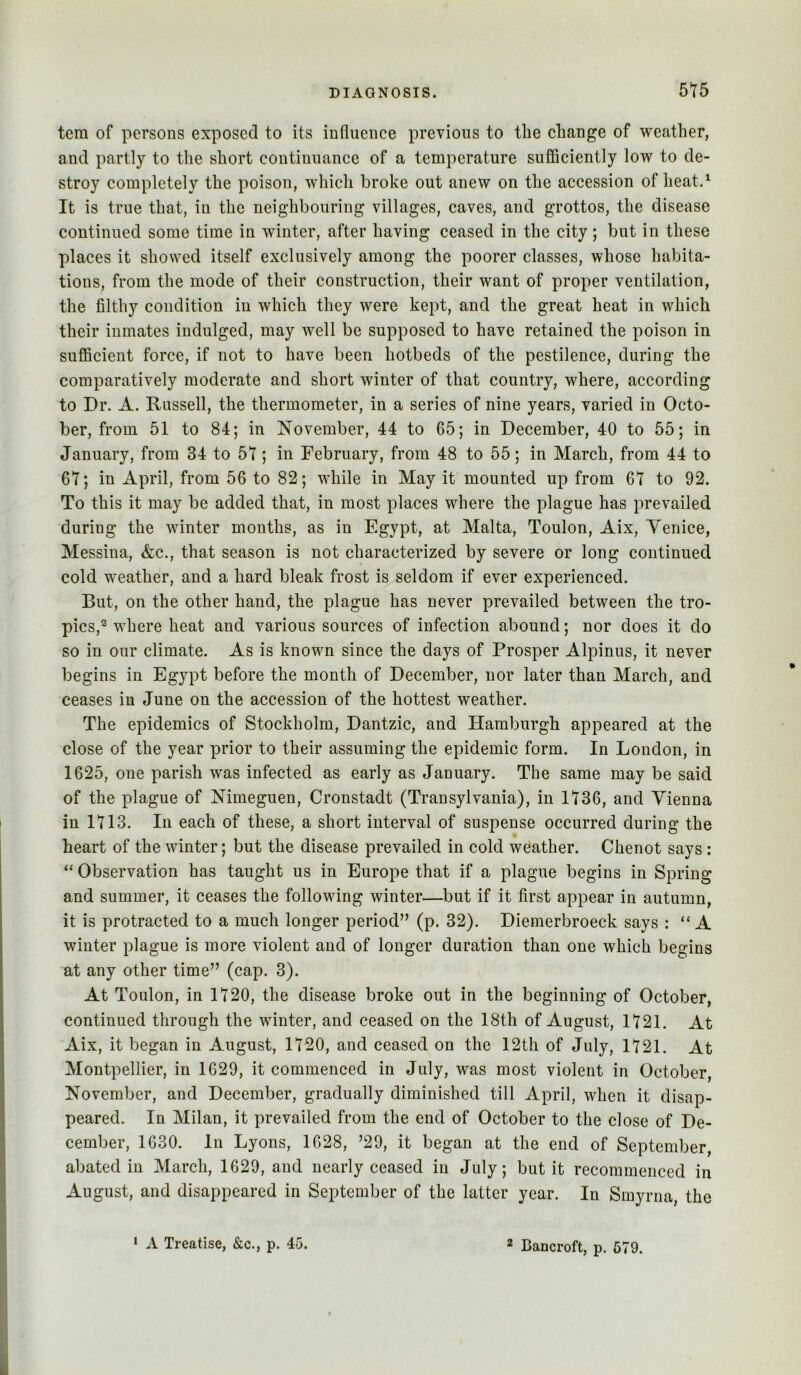 tern of persons exposed to its influence previous to the change of weather, and partly to the short continuance of a temperature sufficiently low to de- stroy completely the poison, which broke out anew on the accession of heat.^ It is true that, in the neighbouring villages, caves, and grottos, the disease continued some time in winter, after having ceased in the city; but in these places it showed itself exclusively among the poorer classes, whose habita- tions, from the mode of their construction, their want of proper ventilation, the filthy condition in which they were kept, and the great heat in which their inmates indulged, may well be supposed to have retained the poison in sufficient force, if not to have been hotbeds of the pestilence, during the comparatively moderate and short winter of that country, where, according to Dr. A. Russell, the thermometer, in a series of nine years, varied in Octo- ber, from 51 to 84; in November, 44 to 65; in December, 40 to 55; in January, from 34 to 57; in February, from 48 to 55; in March, from 44 to 67; in April, from 56 to 82; while in May it mounted up from 67 to 92. To this it may be added that, in most places where the plague has prevailed during the winter months, as in Egypt, at Malta, Toulon, Aix, Venice, Messina, &c., that season is not characterized by severe or long continued cold weather, and a hard bleak frost is seldom if ever experienced. But, on the other hand, the plague has never prevailed between the tro- pics,^ where heat and various sources of infection abound; nor does it do so in our climate. As is known since the days of Prosper Alpinus, it never begins in Egypt before the month of December, nor later than March, and ceases in June on the accession of the hottest weather. The epidemics of Stockholm, Dantzic, and Hamburgh appeared at the close of the year prior to their assuming the epidemic form. In London, in 1625, one parish was infected as early as January. The same may be said of the plague of Nimeguen, Cronstadt (Transylvania), in 1736, and Vienna in 1713. In each of these, a short interval of suspense occurred during the heart of the winter; but the disease prevailed in cold weather. Chenot says : “Observation has taught us in Europe that if a plague begins in Spring and summer, it ceases the following winter—but if it first appear in autumn, it is protracted to a much longer period” (p. 32). Diemerbroeck says : “ A winter plague is more violent and of longer duration than one which begins at any other time” (cap. 3). At Toulon, in 1720, the disease broke out in the beginning of October, continued through the winter, and ceased on the 18th of August, 1721. At Aix, it began in August, 1720, and ceased on the 12th of July, 1721. At Montpellier, in 1629, it commenced in July, was most violent in October, November, and December, gradually diminished till April, when it disap- peared. In Milan, it prevailed from the end of October to the close of De- cember, 1630. In Lyons, 1628, ’29, it began at the end of September, abated in March, 1629, and nearly ceased in July; but it recommenced in August, and disappeared in September of the latter year. In Smyrna, the