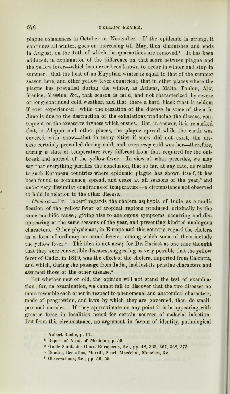 plague commences in October or November. If the epidemic is strong, it continues all winter, goes on increasing till May, then diminishes and ends in August, on the 15th of which the quarantines are removed,* ** It has been adduced, in explanation of the difference on that score between plague and the yellow fever—which has never been known to occur in winter and stop in summer—that the heat of an Egyptian winter is equal to that of the summer season here, and other yellow fever countries ; that in other places where the plague has prevailed during the winter, as Athens, Malta, Toulon, Aix, Venice, Messina, &c., that season is mild, and not characterized by severe or long-continued cold weather, and that there a hard black frost is seldom if ever experienced; while the cessation of the disease in some of them in June is due to the destruction of the exhalations producing the disease, con- sequent on the excessive dryness which ensues. But, in answer, it is remarked that, at Aleppo and other places, the plague spread while the earth was covered with snow—that in many cities if snow did not exist, the dis- ease certainly prevailed during cold, and even very cold weather—therefore, during a state of temperature very different from that required for the out- break and spread of the yellow fever. In view of what precedes, we may say that everything justifies the conclusion, that so far, at any rate, as relates to such European countries where epidemic plague has shown itself, it has been found to commence, spread, and cease at all seasons of the year,^ and under very dissimilar conditions of temperature—a circumstance not observed to hold in relation to the other disease. Cholera.—Dr. Robert^ regards the cholera asphyxia of India as a modi- fication of the yellow fever of tropical regions produced originally by the same morbific cause; giving rise to analogous symptoms, occurring and dis- appearing at the same seasons of the year, and presenting kindred analogous characters. Other physicians, in Europe and this country, regard the eholera as a form of ordinary autumnal fevers; among which some of them include the yellow fever.'* The idea is not new; for Dr. Pariset at one time thought that they were convertible diseases, suggesting as very possible that the yellow fever of Cadiz, in 1819, was the effect of the cholera, imported from Calcutta, and which, during the passage from India, had lost its pristine characters and assumed those of the other disease.* But whether new or old, the opinion will not stand the test of examina- tion; for, on examination, we cannot fail to discover that the two diseases no more resemble each other in respect to phenomenal and anatomical characters, mode of progression, and laws by which they are governed, than do small- pox and measles. If they approximate on any point it is in appearing, with greater force in localities noted for certain sources of malarial infection. But from this circumstance, no argument in favour of identity, pathological * Aubert Roche, p. 11. * Report of Acad, of Medicine, p. 59. 3 Guide Sanit. des Gouv. Europeens, &c., pp. 48, 365, 307, 368, 373. ** Boudin, Bertullus, Merrill, Searl, Mar^chal, Mouchet, &c. * Observations, &c., pp. 50, 59.