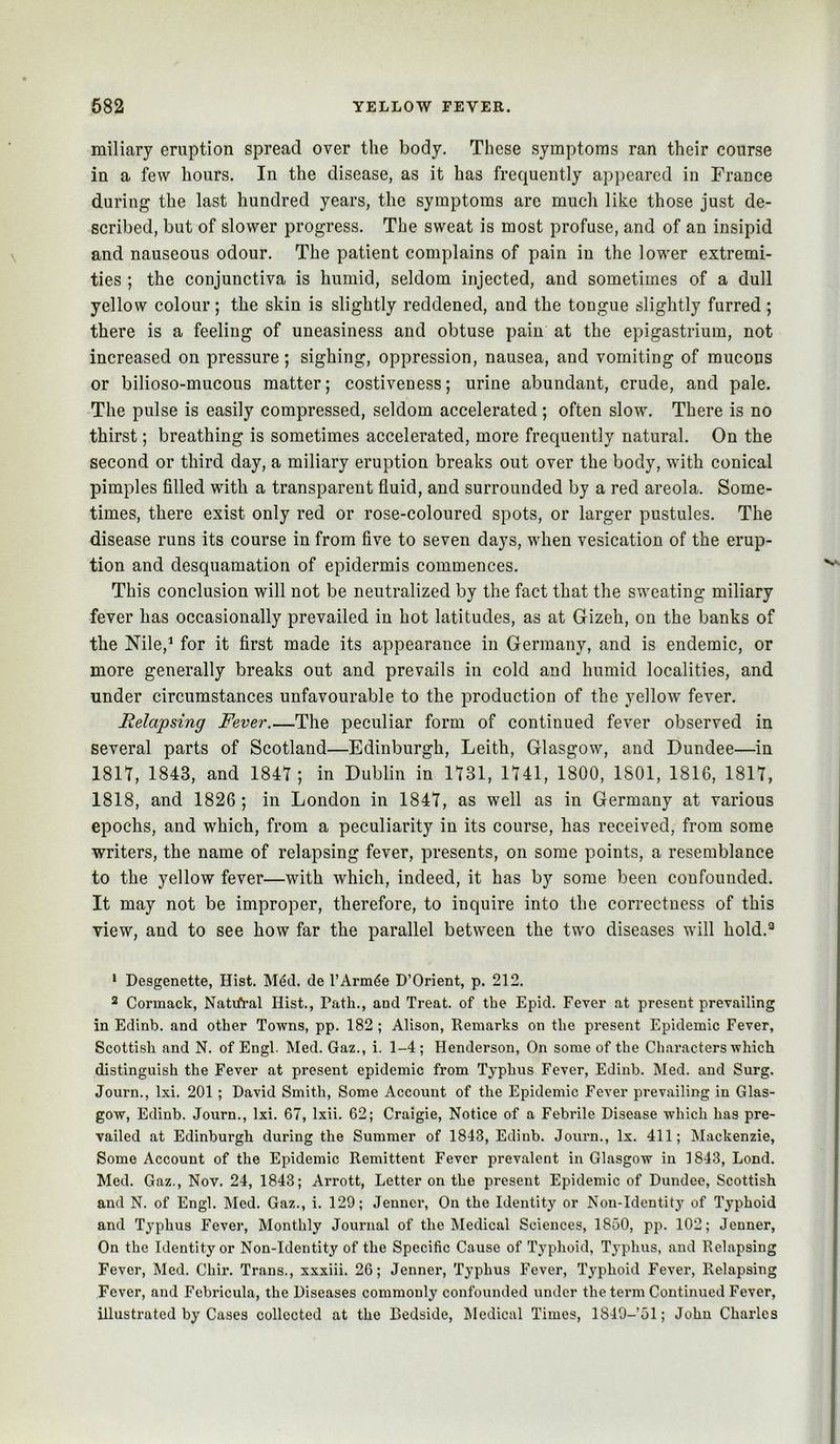 miliary eruption spread over the body. These symptoms ran their course in a few hours. In the disease, as it has frequently appeared in France during the last hundred years, the symptoms are much like those just de- scribed, but of slower progress. The sweat is most profuse, and of an insipid and nauseous odour. The patient complains of pain in the lower extremi- ties ; the conjunctiva is humid, seldom injected, and sometimes of a dull yellow colour; the skin is slightly reddened, and the tongue slightly furred ; there is a feeling of uneasiness and obtuse pain at the epigastrium, not increased on pressure; sighing, oppression, nausea, and vomiting of mucous or bilioso-mucous matter; costiveness; urine abundant, crude, and pale. The pulse is easily compressed, seldom accelerated ; often slow. There is no thirst; breathing is sometimes accelerated, more frequently natural. On the second or third day, a miliary eruption breaks out over the body, with conical pimples filled with a transparent fluid, and surrounded by a red areola. Some- times, there exist only red or rose-coloured spots, or larger pustules. The disease runs its course in from five to seven days, when vesication of the erup- tion and desquamation of epidermis commences. This conclusion will not be neutralized by the fact that the sweating miliary fever has occasionally prevailed in hot latitudes, as at Gizeh, on the banks of the Nile,^ for it first made its appearance in Germany, and is endemic, or more generally breaks out and prevails in cold and humid localities, and under circumstances unfavourable to the production of the yellow fever. Helapsing Fever.—The peculiar form of continued fever observed in several parts of Scotland—Edinburgh, Leith, Glasgow, and Dundee—in 1811, 1843, and 1841; in Dublin in 1131, 1141, 1800, 1801, 1816, 1811, 1818, and 1826; in London in 1841, as well as in Germany at various epochs, and which, from a peculiarity in its course, has received, from some writers, the name of relapsing fever, presents, on some points, a resemblance to the yellow fever—with which, indeed, it has by some been confounded. It may not be improper, therefore, to inquire into the correctness of this view, and to see how far the parallel between the two diseases will hold.*^ * Desgenette, Hist. M4d. de TArm^e D’Orient, p. 212. 2 Cormack, Natifral Hist., Path., and Treat, of the Epid. Fever at present prevailing in Edinb. and other Towns, pp. 182 ; Alison, Remarks on the present Epidemic Fever, Scottish and N. of Engl. Med. Gaz., i. 1-4; Henderson, On some of the Characters which distinguish the Fever at present epidemic from Typhus Fever, Edinb. Med. and Surg. Journ., Ixi. 201; David Smith, Some Account of the Epidemic Fever prevailing in Glas- gow, Edinb. Journ., Ixi. 67, Ixii. 62; Craigie, Notice of a Febrile Disease which has pre- vailed at Edinburgh during the Summer of 1843, Edinb. Journ., lx. 411; Mackenzie, Some Account of the Epidemic Remittent Fever prevalent in Glasgow in 1843, Lond. Med. Gaz., Nov. 24, 1843; Arrott, Letter on the present Epidemic of Dundee, Scottish and N. of Engl. Med. Gaz., i. 129; Jenner, On the Identity or Non-Identity of Typhoid and Typhus Fever, Monthly Journal of the Medical Sciences, 1850, pp. 102; Jenner, On the Identity or Non-Identity of the Specific Cause of Typhoid, Typhus, and Relapsing Fever, Med. Chir. Trans., xxxiii. 26; Jenner, Typhus Fever, Typhoid Fever, Relapsing Fever, and Febricula, the Diseases commonly confounded under the term Continued Fever, illustrated by Cases collected at the Bedside, Medical Times, 1849-51; John Charles