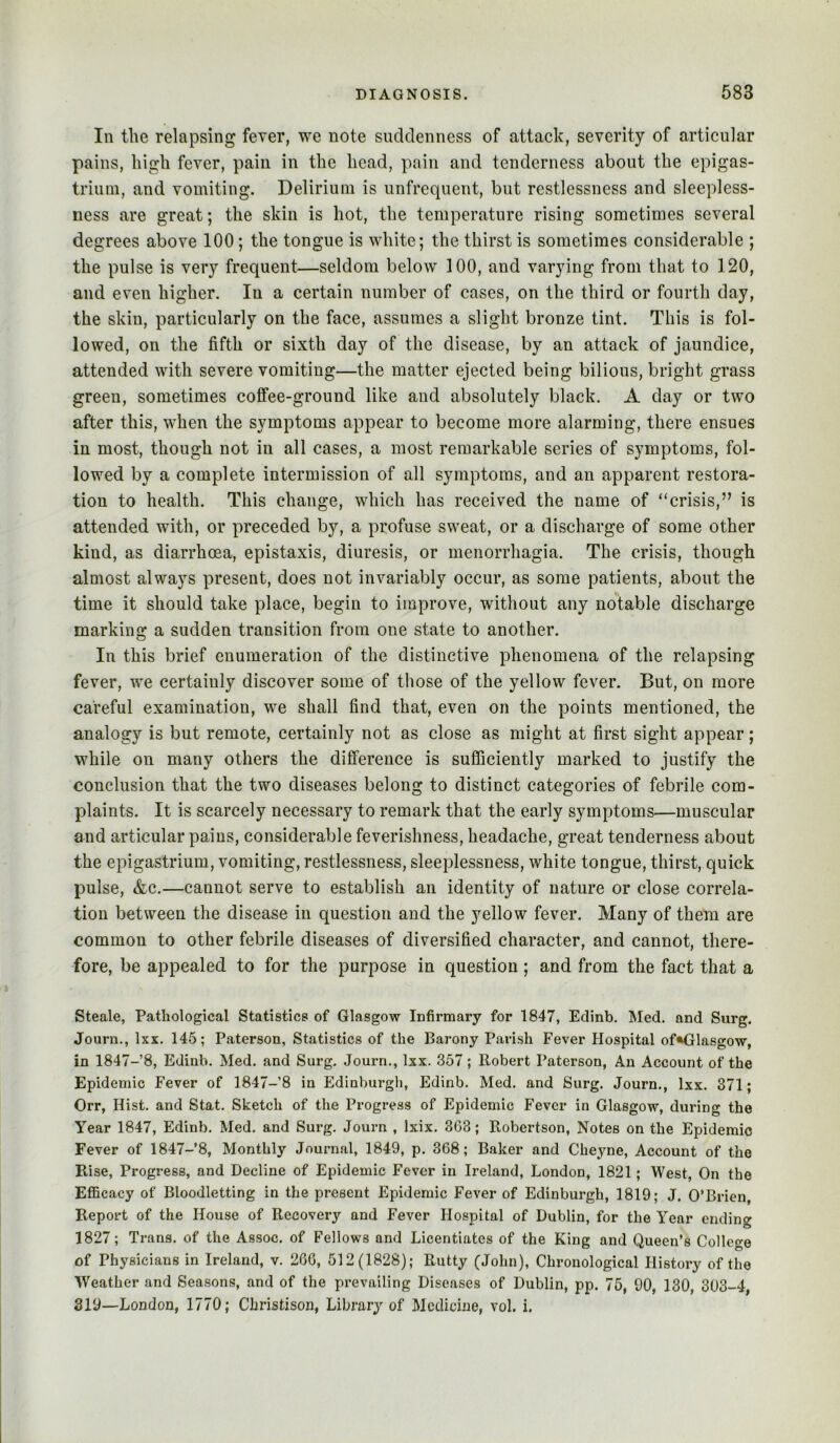 111 the relapsing fever, we note suddenness of attack, severity of articular pains, high fever, pain in the head, pain and tenderness about the epigas- trium, and vomiting. Delirium is unfrcquent, but restlessness and sleepless- ness are great; the skin is hot, the temperature rising sometimes several degrees above 100; the tongue is white; the thirst is sometimes considerable ; the pulse is very frequent—seldom below 100, and varying from that to 120, and even higher. In a certain number of cases, on the third or fourth day, the skin, particularly on the face, assumes a slight bronze tint. This is fol- lowed, on the fifth or sixth day of the disease, by an attack of jaundice, attended with severe vomiting—the matter ejected being bilious, bright grass green, sometimes coffee-ground like and absolutely black. A day or two after this, when the symptoms appear to become more alarming, there ensues in most, though not in all cases, a most remarkable series of symptoms, fol- lowed by a complete intermission of all symptoms, and an apparent restora- tion to health. This change, which has received the name of “crisis,” is attended with, or preceded by, a profuse sweat, or a discharge of some other kind, as diarrhoea, epistaxis, diuresis, or menorrhagia. The crisis, though almost always present, does not invariably occur, as some patients, about the time it should take place, begin to improve, without any notable discharge marking a sudden transition from one state to another. In this brief enumeration of the distinctive phenomena of the relapsing fever, we certainly discover some of those of the yellow fever. But, on more careful examination, we shall find that, even on the points mentioned, the analogy is but remote, certainly not as close as might at first sight appear; while on many others the difference is sufficiently marked to justify the conclusion that the two diseases belong to distinct categories of febrile com- plaints. It is scarcely necessary to remark that the early symptoms—muscular and articular pains, considerable feverishness, headache, great tenderness about the epigastrium, vomiting, restlessness, sleeplessness, white tongue, thirst, quick pulse, &c.—cannot serve to establish an identity of nature or close correla- tion between the disease in question and the yellow fever. Many of them are common to other febrile diseases of diversified character, and cannot, there- fore, be appealed to for the purpose in question; and from the fact that a Steale, Pathological Statistics of Glasgow Infirmary for 1847, Edinb. Med. and Surg. Journ., Ixx. 145; Paterson, Statistics of the Barony Parish Fever Hospital of«Glasgow, in 1847-8, Edinb. Med. and Surg. Journ., Ixx. 357; Robert Paterson, An Account of the Epidemic Fever of 1847-8 in Edinburgli, Edinb. Med. and Surg. Journ., Ixx. 371; Orr, Hist, and Stat. Sketch of the Progress of Epidemic Fever in Glasgow, during the Year 1847, Edinb. Med. and Surg. Journ , Ixix. 363; Robertson, Notes on the Epidemic Fever of 1847-8, Monthly Journal, 1849, p. 368; Baker and Cheyne, Account of the Rise, Progress, and Decline of Epidemic Fever in Ireland, London, 1821; West, On the Efficacy of Bloodletting in the present Epidemic Fever of Edinburgh, 1819; J. O’Brien, Report of the House of Recovery and Fever Hospital of Dublin, for the Year ending 1827; Trans, of the Assoc, of Fellows and Licentiates of the King and Queen’s College of Physicians in Ireland, v. 206, 512(1828); Rutty (John), Chronological History of the Weather and Seasons, and of the prevailing Diseases of Dublin, pp. 75, 90, 130, 303-4, 319—London, 1770; Cliristison, Library of Medicine, vol. i.