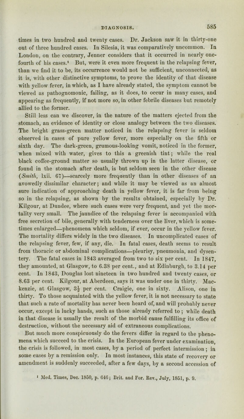 times ill two hundred and twenty cases. Dr. Jackson saw it in thirty-one out of three hundred cases. In Silesia, it was comparatively uncommon. In London, on the contrary, Jenner considers that it occurred in nearly one- fourth of his cases.* But, were it even more frequent in the relapsing fever, than we find it to be, its occurrence would not be sufficient, unconnected, as it is, with other distinctive symptoms, to prove the identity of that disease with yellow fever, in which, as I have already stated, the symptom cannot be viewed as pathognomonic, failing, as it does, to occur in many cases, and appearing as frequently, if not more so, in other febrile diseases but remotely allied to the former. Still less can we discover, in the nature of the matters ejected from the stomach, an evidence of identity or close analogy between the two diseases. The bright grass-green matter noticed in the relapsing fever is seldom observed in cases of pure yellow fever, more especially on the fifth or sixth day. The dark-green, grumous-looking vomit, noticed in the former, when mixed with water, gives to this a greenish tint; while the real black coffee-ground matter so usually thrown up in the latter disease, or found in the stomach after death, is but seldom seen in the other disease {Smith, Ixii. 61)—scarcely more frequently than in other diseases of an avowedly dissimilar character; and while it may be viewed as an almost sure indication of approaching death in yellow fever, it is far from being so in the relapsing, as shown by the results obtained, especially by Dr. Kilgour, at Dundee, where such cases were very frequent, and yet the mor- tality very small. The jaundice of the relapsing fever is accompanied with free secretion of bile, generally with tenderness over the liver, which is some- times enlarged—phenomena which seldom, if ever, occur in the 5^ellow fever. The mortality differs widely in the two diseases. In uncomplicated cases of the relapsing fever, few, if any, die. In fatal cases, death seems to result from thoracic or abdominal complications—pleurisy, pneumonia, and dysen- tery. The fatal cases in 1843 averaged from two to six per cent. In 184T, they amounted, at Glasgow, to 6.38 per cent., and at Edinburgh, to 3.14 per cent. In 1843, Douglas lost nineteen in two hundred and twenty cases, or 8.63 per cent. Kilgour, at Aberdeen, says it was under one in thirty. Mac- kenzie, at Glasgow, 3J per cent. Craigie, one in sixty. Alison, one in thirty. To those acquainted with the yellow fever, it is not necessary to state that such a rate of mortality has never been heard of, and will probably never occur, except in lucky hands, such as those already referred to ; while death in that disease is usually the result of the morbid cause fulfilling its office of destruction, without the necessary aid of extraneous complications. But much more conspicuously do the fevers differ in regard to the pheno- mena which succeed to the crisis. In the European fever under examination, the crisis is followed, in most cases, by a period of perfect intermission; in some eases by a remission only. In most instances, this state of recovery or amendment is suddenly succeeded, after a few days, by a second accession of * Med. Times, Dec. 1850, p. 646; Brit, and For. Rev., July, 1851, p. 9.