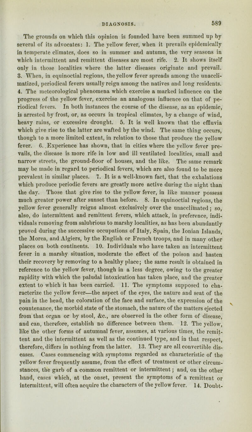 The grounds on which this opinion is founded have been summed up by several of its advocates: 1. The yellow fever, when it prevails epidemically in temperate climates, does so in summer and autumn, the very seasons in which intermittent and remittent diseases are most rife. 2. It shows itself only in those localities where the latter diseases originate and prevail. 3. When, in equinoctial regions, the yellow fever spreads among the unaccli- matized, periodical fevers usually reign among the natives and long residents. 4. The meteorological phenomena which exercise a marked influence on the progress of the yellow fever, exercise an analogous influence on that of pe- riodical fevers. In both instances the course of the disease, as an epidemic, is arrested by frost, or, as occurs in tropical climates, by a change of wdnd, heavy rains, or excessive drought. 5. It is well known that the effluvia which give rise to the latter are wafted by the wind. The same thing occurs, though to a more limited extent, in relation to those that produce the yellow fever. 6. .Experience has shown, that in cities where the yellow fever pre- vails, the disease is more rife in low and ill ventilated localities, small and narrow streets, the ground-floor of houses, and the like. The same remark may be made in regard to periodical fevers, which are also found to be more prevalent in similar places. I. It is a well-known fact, that the exhalations which produce periodic fevers are greatly more active during the night than the day. Those that give rise to the yellow fever, in like manner possess much greater power after sunset than before. 8. In equinoctial regions, the yellow fever generally reigns almost exclusively over the unacclimated; so, also, do intermittent and remittent fevers, which attack, in preference, indi- viduals removing from salubrious to marshy localities, as has been abundantly proved during the successive occupations of Italy, Spain, the Ionian Islands, the Morea, and Algiers, by the English or French troops, and in many other places on both continents. 10. Individuals who have taken an intermittent fever in a marshy situation, moderate the effect of the poison and hasten their recovery by removing to a healthy place; the same result is obtained in reference to the yellow fever, though in a less degree, owing to the greater rapidity with which the paludal intoxication has taken place, and the greater extent to which it has been carried. 11. The symptoms supposed to cha- racterize the yellow fever—the aspect of the eyes, the nature and seat of the pain in the head, the coloration of the face and surface, the expression of the countenance, the morbid state of the stomach, the nature of the matters ejected from that organ or by stool, &c., are observed in the other form of disease, and can, therefore, establish no difference between them. 12. The yellow, like the other forms of autumnal fever, assumes, at various times, the remit- tent and the intermittent as well as the continued type, and in that respect, therefore, differs in nothing from the latter. 13. They are all convertible dis- eases. Cases commencing with symptoms regarded as characteristic of the yellow fever frequently assume, from the effect of treatment or other circum- stances, the garb of a common remittent or intermittent; and, on the other hand, cases which, at the onset, present the symptoms of a remittent or intermittent, will often acquire the characters of the yellow fever. 14. Doubt-