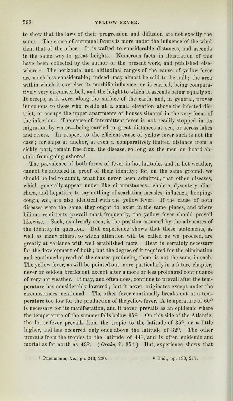 to show that the laws of their progression and diffusion are not exactly the same. The cause of autumnal fevers is more under the influence of the wind than that of the other. It is wafted to considerable distances, and ascends in the same way to great heights. Numerous facts in illustration of this have been collected by the author of the present work, and published else- where.^ The horizontal and altitudinal ranges of the cause of yellow fever are much less considerable; indeed, may almost be said to be null; the area within which it exercises its morbific influence, or is carried, being compara- tively very circumscribed, and the height to which it ascends being equally so. It creeps, as it were, along the surface of the earth, and, in general, proves innocuous to those who reside at a small elevation above the infected dis- trict, or occupy the upper apartments of houses situated in the very focus of the infection. The cause of intermittent fever is not readily stopped in its migration by water—being carried to great distances at sea, or across lakes and rivers. In respect to the efficient cause of yellow fever such is not the case; for ships at anchor, at even a comparatively limited distance from a sickly port, remain free from the disease, so long as the men on board ab- stain from going ashore.'^ The prevalence of both forms of fever in hot latitudes and in hot weather^ cannot be adduced in proof of their identity; for, on the same ground, we should be led to admit, what has never been admitted, that other diseases, which generally appear under like circumstances—cholera, dysentery, diar- rhoea, and hepatitis, to say nothing of scarlatina, measles, influenza, hooping- cough, &c., are also identical with the yellow fever. If the cause of both diseases were the same, they ought to exist in the same places, and where bilious remittents prevail most frequently, the yellow fever should prevail likewise. Such, as already seen, is the position assumed by the advocates of the identity in question. But experience shows that these statements, as well as many others, to which attention will be called as we proceed, are greatly at variance with well established facts. Heat is certainly necessary for the development of both; but the degree of it required for the elimination and continued spread of the causes producing them, is not the same in each. The yellow fever, as will be pointed out more particularly in a future chapter, never or seldom breaks out except after a more or less prolonged continuance of very hot weather. It may, and often does, continue to prevail after the tem- perature has considerably lowered; but it never originates except under the circumstances mentioned. The other fever continually breaks out at a tem- perature too low for the production of the yellow fever. A temperature of 60° is necessary for its manifestation, and it never prevails as an epidemic where the temperature of the summer falls below 65°. On this side of the Atlantic, the latter fever prevails from the tropic to the latitude of 35°, or a little higher, and has occurred only once above the latitude of 32°. The other prevails from the tropics to the latitude of 44°, and is often epidemic and mortal as far north as 43°. {Drake, ii. 354.) But, experience shows that * Pneumonia, &c., pp. 210, 220. « Ibid., pp. 130, 217.