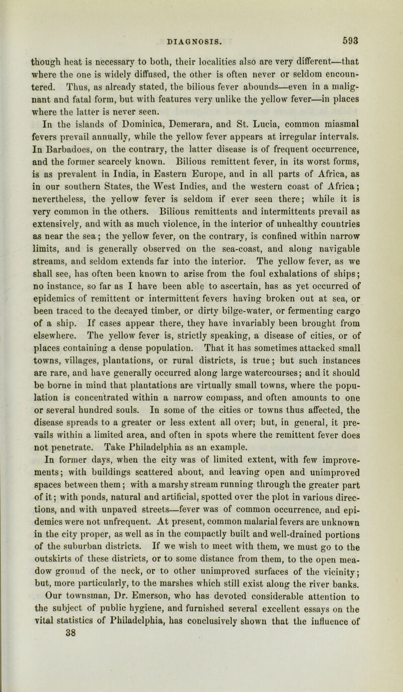 though heat is necessary to both, their localities also are very different—that where the one is widely diffused, the other is often never or seldom encoun- tered. Thus, as already stated, the bilious fever abounds—even in a malig- nant and fatal form, but with features very unlike the yellow fever—in places where the latter is never seen. In the islands of Dominica, Demerara, and St. Lucia, common miasmal fevers prevail annually, while the yellow fever appears at irregular intervals. In Barbadoes, on the contrary, the latter disease is of frequent occurrence, and the former scarcely known. Bilious remittent fever, in its worst forms, is as prevalent in India, in Eastern Europe, and in all parts of Africa, as in our southern States, the West Indies, and the western coast of Africa; nevertheless, the yellow fever is seldom if ever seen there; while it is very common in the others. Bilious remittents and intermittents prevail as extensively, and with as much violence, in the interior of unhealthy countries as near the sea; the yellow fever, on the contrary, is confined within narrow limits, and is generally observed on the sea-coast, and along navigable streams, and seldom extends far into the interior. The yellow fever, as we shall see, has often been known to arise from the foul exhalations of ships; no instance, so far as I have been able to ascertain, has as yet occurred of epidemics of remittent or intermittent fevers having broken out at sea, or been traced to the decayed timber, or dirty bilge-wmter, or fermenting cargo of a ship. If cases appear there, they have invariably been brought from elsewhere. The yellow fever is, strictly speaking, a disease of cities, or of places containing a dense population. That it has sometimes attacked small towns, villages, plantations, or rural districts, is true; but such instances are rare, and have generally occurred along large watercourses; and it should be borne in mind that plantations are virtually small towns, where the popu- lation is concentrated within a narrow compass, and often amounts to one or several hundred souls. In some of the cities or towns thus affected, the disease spreads to a greater or less extent all over; but, in general, it pre- vails within a limited area, and often in spots where the remittent fever does not penetrate. Take Philadelphia as an example. In former days, when the city was of limited extent, with few improve- ments; with buildings scattered about, and leaving open and unimproved spaces between them; with a marshy stream running through the greater part of it; with ponds, natural and artificial, spotted over the plot in various direc- tions, and with unpaved streets—fever was of common occurrence, and epi- demics were not unfrequent. At present, common malarial fevers are unknown in the city proper, as well as in the compactly built and well-drained portions of the suburban districts. If we wish to meet with them, we must go to the outskirts of these districts, or to some distance from them, to the open mea- dow ground of the neck, or to other unimproved surfaces of the vicinity; but, more particularly, to the marshes which still exist along the river banks. Our townsman. Dr. Emerson, w^ho has devoted considerable attention to the subject of public hygiene, and furnished several excellent essays on the vital statistics of Philadelphia, has conclusively shown that the influence of 38