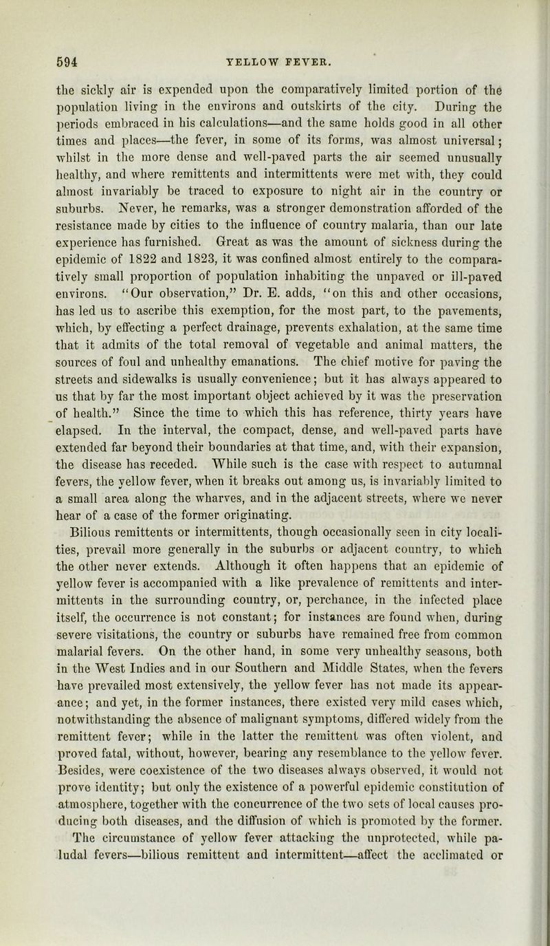 the sickly air is expended upon the comparatively limited portion of the population living in the environs and outskirts of the city. During the periods embraced in his calculations—and the same holds good in all other times and places—the fever, in some of its forms, was almost universal; whilst in the more dense and well-paved parts the air seemed unusually healthy, and where remittents and intermittents were met with, they could almost invariably be traced to exposure to night air in the country or suburbs. Never, he remarks, was a stronger demonstration afforded of the resistance made by cities to the influence of country malaria, than our late experience has furnished. Great as was the amount of sickness during the epidemic of 1822 and 1823, it was confined almost entirely to the compara- tively small proportion of population inhabiting the unpaved or ill-paved environs. “Our observation,” Dr. E. adds, “on this and other occasions, has led us to ascribe this exemption, for the most part, to the pavements, which, by effecting a perfect drainage, prevents exhalation, at the same time that it admits of the total removal of vegetable and animal matters, the sources of foul and unhealthy emanations. The chief motive for paving the streets and sidewalks is usually convenience; but it has always appeared to us that by far the most important object achieved by it was the preservation of health.” Since the time to which this has reference, thirty years have elapsed. In the interval, the compact, dense, and well-paved parts have extended far beyond their boundaries at that time, and, with their expansion, the disease has receded. While such is the case with respect to autumnal fevers, the yellow fever, when it breaks out among us, is invariably limited to a small area along the wharves, and in the adjacent streets, where we never hear of a case of the former originating. Bilious remittents or intermittents, though occasionally seen in city locali- ties, prevail more generally in the suburbs or adjacent country, to which the other never extends. Although it often happens that an epidemic of yellow fever is accompanied with a like prevalence of remittents and inter- mittents in the surrounding country, or, perchance, in the infected place itself, the occurrence is not constant; for instances are found when, during severe visitations, the country or suburbs have remained free from common malarial fevers. On the other hand, in some very unhealthy seasons, both in the West Indies and in our Southern and Middle States, when the fevers have prevailed most extensively, the yellow fever has not made its appear- ance ; and yet, in the former instances, there existed very mild cases which, notwithstanding the absence of malignant symptoms, differed widely from the remittent fever; while in the latter the remittent was often violent, and proved fatal, without, however, bearing any resemblance to the 5^ellow fever. Besides, were coexistence of the two diseases always observed, it would not prove identity; but only the existence of a powerful epidemic constitution of atmosphere, together with the concurrence of the two sets of local causes pro- ducing both diseases, and the diffusion of which is promoted by the former. The circumstance of yellow fever attacking the unprotected, while pa- ludal fevers—bilious remittent and intermittent—affect the acclimated or