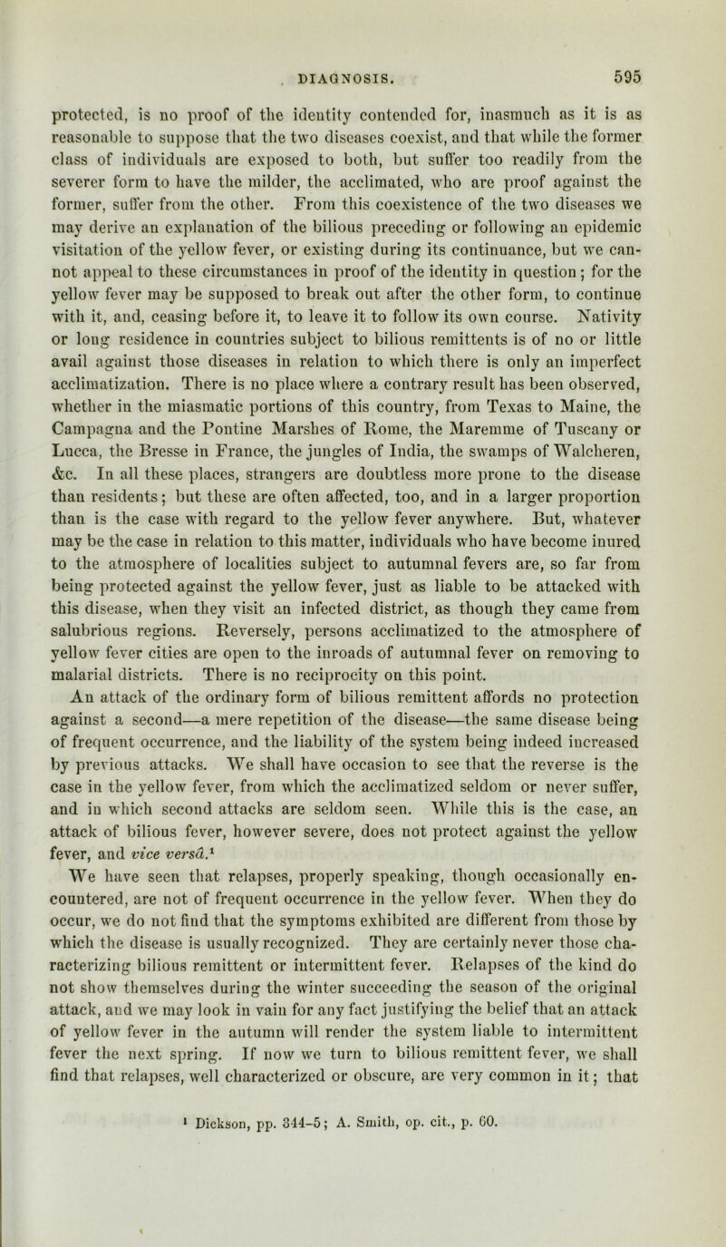 protected, is no proof of the identity contended for, inasmuch as it is as reasonable to suppose that the two diseases coexist, and that while the former class of individuals are exposed to both, but suffer too readily from the severer form to have the milder, the acclimated, who are proof against the former, suffer from the other. From this coexistence of the two diseases we may derive an explanation of the bilious preceding or following an epidemic visitation of the yellow fever, or existing during its continuance, but we can- not appeal to these circumstances in proof of the identity in question; for the yellow fever may be supposed to break out after the other form, to continue with it, and, ceasing before it, to leave it to follow its own course. Nativity or long residence in countries subject to bilious remittents is of no or little avail against those diseases in relation to which there is only an imperfect acclimatization. There is no place where a contrary result has been observed, whether in the miasmatic portions of this country, from Texas to Maine, the Campagna and the Pontine Marshes of Rome, the Maremme of Tuscany or Lucca, the Bresse in France, the jungles of India, the swamps of Walcheren, &c. In all these places, strangers are doubtless more prone to the disease than residents; but these are often affected, too, and in a larger proportion than is the case with regard to the yellow fever anywhere. But, whatever may be the case in relation to this matter, individuals who have become inured to the atmosphere of localities subject to autumnal fevers are, so far from being protected against the yellow fever, just as liable to be attacked with this disease, when they visit an infected district, as though they came from salubrious regions. Reversely, persons acclimatized to the atmosphere of yellow fever cities are open to the inroads of autumnal fever on removing to malarial districts. There is no reciprocity on this point. An attack of the ordinary form of bilious remittent affords no protection against a second—a mere repetition of the disease—the same disease being of frequent occurrence, and the liability of the system being indeed increased by previous attacks. We shall have occasion to see that the reverse is the case in the yellow fever, from which the acclimatized seldom or never suffer, and in which second attacks are seldom seen. While this is the case, an attack of bilious fever, however severe, does not protect against the yellow fever, and vice versa} We have seen that relapses, properly speaking, though occasionally en- countered, are not of frequent occurrence in the yellow fever. When they do occur, we do not find that the symptoms exhibited are different from those by which the disease is usually recognized. They are certainly never those cha- racterizing bilious remittent or intermittent fever. Relapses of the kind do not show themselves during the winter succeeding the season of the original attack, and we may look in vain for any fact justifying the belief that an attack of yellow fever in the autumn will render the system liable to intermittent fever the next spring. If now we turn to bilious remittent fever, we shall find that relapses, well characterized or obscure, are very common in it; that * Dickson, pp. 344-5; A. Smith, op. cit., p. GO.