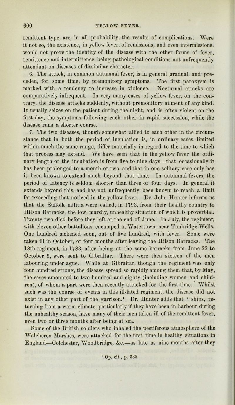 remittent type, are, in all probability, the results of complications. Were it not so, the existence, in yellow fever, of remissions, and even intermissions, would not prove the identity of the disease with the other forms of fever, remittence and intermittence, being pathological conditions not unfrequently attendant on diseases of dissimilar character. 6. The attack, in common autumnal fever, is in general gradual, and pre- ceded, for some time, by premonitory symptoms. The first paroxysm is marked with a tendency to increase in violence. Nocturnal attacks are comparatively infrequent. In very many cases of yellow fever, on the con- trary, the disease attacks suddenly, without premonitory ailment of any kind. It usually seizes on the patient during the night, and is often violent on the first day, the symptoms following each other in rapid succession, while the disease runs a shorter course. 7. The two diseases, though somewhat allied to each other in the circum- stance that in both the period of incubation is, in ordinary cases, limited within much the same range, differ materially in regard to the time to which that process may extend. We have seen that in the yellow fever the ordi- nary length of the incubation is from five to nine days—that occasionally it has been prolonged to a month or two, and that in one solitary case only has it been known to extend much beyond that time. In autumnal fevers, the period of latency is seldom shorter than three or four days. In general it extends beyond this, and has not unfrequently been known to reach a limit far ‘exceeding that noticed in the yellow fever. Dr. John Hunter informs us that the Suffolk militia were called, in 1793, from their healthy country to Hilson Barracks, the low, marshy, unhealthy situation of which is proverbial. Twenty-two died before they left at the end of June. In July, the regiment, with eleven other battalions, encamped at Watertown, near Tunbridge Wells. One hundred sickened soon, out of five hundred, with fever. Some were taken ill in October, or four months after leaving the Hilson Barracks. The 18th regiment, in 1783, after being at the same barracks from June 22 to October 9, were sent to Gibraltar. There were then sixteen of the men labouring under ague. While at Gibraltar, though the regiment was only four hundred strong, the disease spread so rapidly among them that, by May, the cases amounted to two hundred and eighty (including women and child- ren), of whom a part were then recently attacked for the first time. Whilst such was the course of events in this ill-fated regiment, the disease did not exist in any other part of the garrison.'* Dr. Hunter adds that “ ships, re- turning from a warm climate, particularly if they have been in harbour during the unhealthy season, have many of their men taken ill of the remittent fever, even two or three months after being at sea. Some of the British soldiers who inhaled the pestiferous atmosphere of the Walcheren Marshes, were attacked for the first time in healthy situations in England—Colchester, Woodbridge, &c.—as late as nine months after they