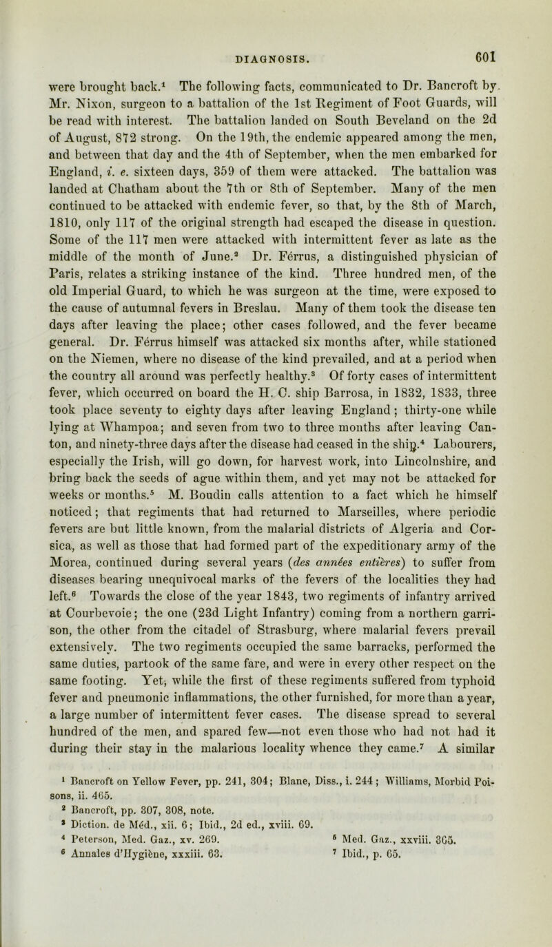were brought back.^ The following facts, comrannicated to Dr. Bancroft by. Mr. Nixon, surgeon to a battalion of the 1st Regiment of Foot Guards, will be read with interest. The battalion landed on South Beveland on the 2d of August, 872 strong. On the 19th, the endemic appeared among the men, and between that day and the 4th of September, when the men embarked for England, i. e. sixteen days, 359 of them were attacked. The battalion was landed at Chatham about the 7th or 8th of September. Many of the men continued to be attacked with endemic fever, so that, by the 8th of March, 1810, only 117 of the original strength had escaped the disease in question. Some of the 117 men were attacked with intermittent fever as late as the middle of the month of June.’^ Dr. Ferrus, a distinguished physician of Paris, relates a striking instance of the kind. Three hundred men, of the old Imperial Guard, to which he was surgeon at the time, were exposed to the cause of autumnal fevers in Breslau. Many of them took the disease ten days after leaving the place; other cases followed, and the fever became general. Dr, Ferrus himself was attacked six months after, while stationed on the Niemen, where no disease of the kind prevailed, and at a period when the country all around was perfectly healthy.^ Of forty cases of intermittent fever, which occurred on board the H, C. ship Barrosa, in 1832, 1833, three took place seventy to eighty days after leaving England; thirty-one while lying at Whampoa; and seven from two to three months after leaving Can- ton, and ninety-three days after the disease had ceased in the shijj,^ Labourers, especially the Irish, will go down, for harvest work, into Lincolnshire, and bring back the seeds of ague within them, and yet may not be attacked for weeks or months.® M. Boudin calls attention to a fact which he himself noticed; that regiments that had returned to Marseilles, where periodic fevers are but little known, from the malarial districts of Algeria and Cor- sica, as well as those that had formed part of the expeditionary army of the Morea, continued during several years (des annies entieres) to suffer from diseases bearing unequivocal marks of the fevers of the localities they had left.® Towards the close of the year 1843, two regiments of infantry arrived at Courbevoie; the one (23d Light Infantry) coming from a northern garri- son, the other from the citadel of Strasburg, where malarial fevers prevail extensively. The two regiments occupied the same barracks, performed the same duties, partook of the same fare, and were in every other respect on the same footing. Yetj while the first of these regiments suffered from typhoid fever and pneumonic inflammations, the other furnished, for more than a year, a large number of intermittent fever cases. The disease spread to several hundred of the men, and spared few—not even those who had not had it during their stay in the malarious locality whence they came.^ A similar ‘ Bancroft on Yellow Fever, pp. 241, 304; Blane, Biss., i. 244 ; Williams, Morbid Poi- sons, ii. 405. 2 Bancroft, pp, 307, 308, note. * Diction, de M^d., xii. 6; Ibid., 2d ed., xviii. 69. Peterson, Med. Gaz., xv. 269. ® Med. Gaz., xxviii. 305. ® Annales d’Hygifene, xxxiii. 63. ’ Ibid., p. 65.