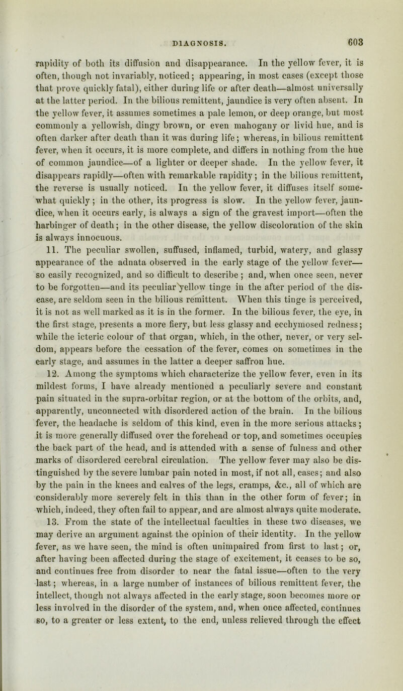 rapidity of botti its diffusion and disappearance. In the yellow fever, it is often, though not invariably, noticed; appearing, in most cases (except those that prove quickly fatal), either during life or after death—almost universally at the latter period. In the bilious remittent, jaundice is very often absent. In the yellow fever, it assumes sometimes a pale lemon, or deep orange, but most commonly a yellowish, dingy brown, or even mahogany or livid hue, and is often darker after death than it was during life; whereas, in bilious remittent fever, when it occurs, it is more complete, and differs in nothing from the hue of common jaundice—of a lighter or deeper shade. In the yellow fever, it disappears rapidly—often with remarkable rapidity; in the bilious remittent, the reverse is usually noticed. In the yellow fever, it diffuses itself some- what quickly ; in the other, its progress is slow. In the yellow fever, jaun- dice, when it occurs early, is always a sign of the gravest import—often the harbinger of death; in the other disease, the yellow discoloration of the skin is always innocuous. 11. The peculiar swollen, suffused, inflamed, turbid, watery, and glassy appearance of the adnata observed in the early stage of the yellow fever— so easily recognized, and so difficult to describe; and, when once seen, never to be forgotten—and its peculiar^ellow tinge in the after period of the dis- ease, are seldom seen in the bilious remittent. When this tinge is perceived, it is not as well marked as it is in the former. In the bilious fever, the eye, in the first stage, presents a more fiery, but less glassy and ecchymosed redness; while the icteric colour of that organ, which, in the other, never, or very sel- dom, appears before the cessation of the fever, comes on sometimes in the early stage, and assumes in the latter a deeper saffron hue. 12. Among the symptoms which characterize the yellow fever, even in its mildest forms, I have already mentioned a peculiarly severe and constant pain situated in the supra-orbitar region, or at the bottom of the orbits, and, apparently, unconnected with disordered action of the brain. In the bilious fever, the headache is seldom of this kind, even in the more serious attacks; it is more generally diffused over the forehead or top, and sometimes occupies the back part of the head, and is attended with a sense of fulness and other marks of disordered cerebral circulation. The yellow fever may also be dis- tinguished by the severe lumbar pain noted in most, if not all, cases; and also by the pain in the knees and calves of the legs, cramps, &c., all of which are considerably more severely felt in this than in the other form of fever; in which, indeed, they often fail to appear, and are almost always quite moderate. 13. From the state of the intellectual faculties in these two diseases, we may derive an argument against the opinion of their identity. In the yellow fever, as we have seen, the mind is often unimpaired from first to last; or, after having been aflected during the stage of excitement, it ceases to be so, and continues free from disorder to near the fatal issue—often to the very last; whereas, in a large number of instances of bilious remittent fever, the intellect, though not always affected in the early stage, soon becomes more or less involved in the disorder of the system, and, when once affected, continues so, to a greater or less extent, to the end, unless relieved through the effect