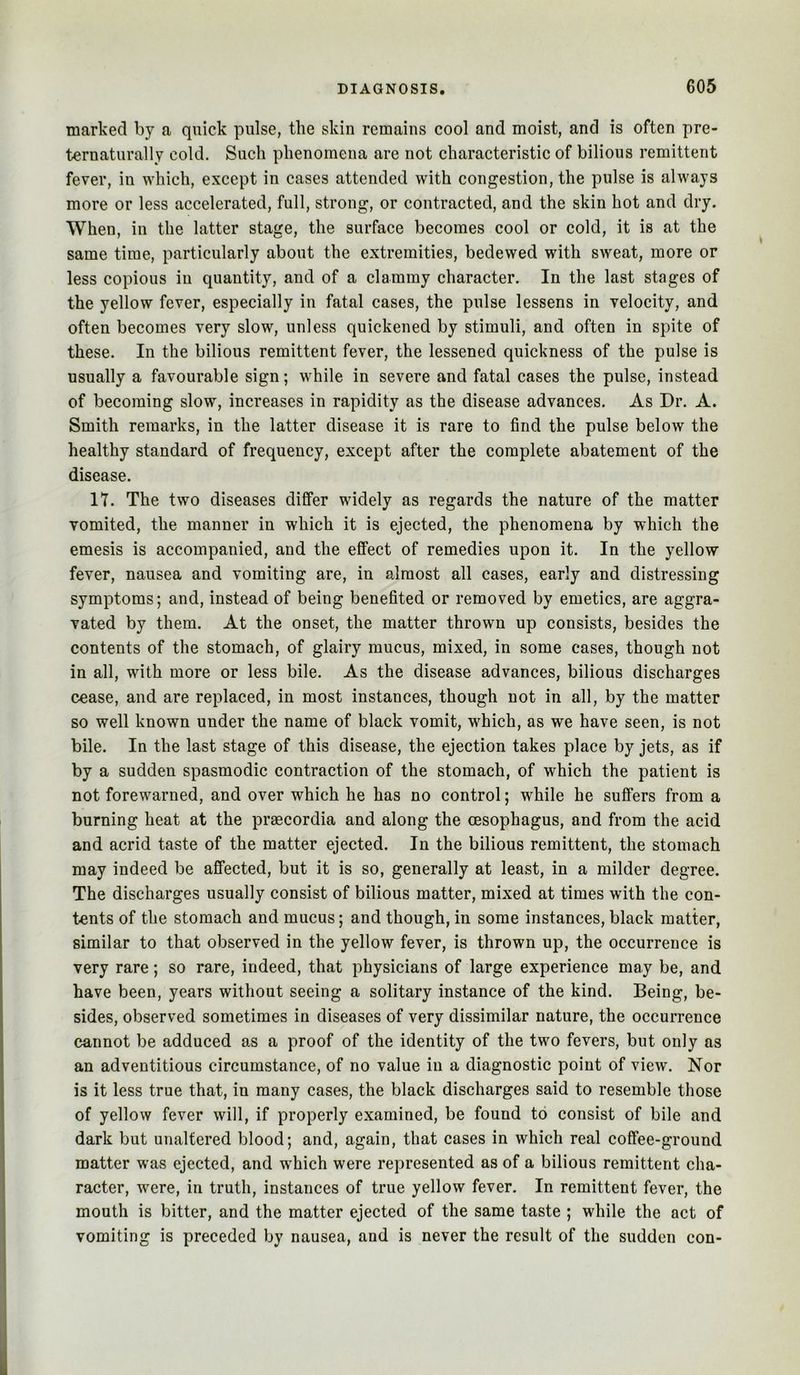 marked by a quick pulse, the skin remains cool and moist, and is often pre- ternaturally cold. Such phenomena are not characteristic of bilious remittent fever, in which, except in cases attended with congestion, the pulse is always more or less accelerated, full, strong, or contracted, and the skin hot and dry. When, in the latter stage, the surface becomes cool or cold, it is at the same time, particularly about the extremities, bedewed with sweat, more or less copious in quantity, and of a clammy character. In the last stages of the yellow fever, especially in fatal cases, the pulse lessens in velocity, and often becomes very slow, unless quickened by stimuli, and often in spite of these. In the bilious remittent fever, the lessened quickness of the pulse is usually a favourable sign; while in severe and fatal cases the pulse, instead of becoming slow, increases in rapidity as the disease advances. As Dr. A. Smith remarks, in the latter disease it is rare to find the pulse below the healthy standard of frequency, except after the complete abatement of the disease. 17. The two diseases differ widely as regards the nature of the matter vomited, the manner in which it is ejected, the phenomena by which the emesis is accompanied, and the effect of remedies upon it. In the yellow fever, nausea and vomiting are, in almost all cases, early and distressing symptoms; and, instead of being benefited or removed by emetics, are aggra- vated by them. At the onset, the matter thrown up consists, besides the contents of the stomach, of glairy mucus, mixed, in some cases, though not in all, with more or less bile. As the disease advances, bilious discharges cease, and are replaced, in most instances, though not in all, by the matter so well known under the name of black vomit, which, as we have seen, is not bile. In the last stage of this disease, the ejection takes place by jets, as if by a sudden spasmodic contraction of the stomach, of which the patient is not forewarned, and over which he has no control; while he suffers from a burning heat at the praecordia and along the oesophagus, and from the acid and acrid taste of the matter ejected. In the bilious remittent, the stomach may indeed be affected, but it is so, generally at least, in a milder degree. The discharges usually consist of bilious matter, mixed at times with the con- tents of the stomach and mucus; and though, in some instances, black matter, similar to that observed in the yellow fever, is thrown up, the occurrence is very rare; so rare, indeed, that physicians of large experience may be, and have been, years without seeing a solitary instance of the kind. Being, be- sides, observed sometimes in diseases of very dissimilar nature, the occurrence cannot be adduced as a proof of the identity of the two fevers, but only as an adventitious circumstance, of no value in a diagnostic point of view. Nor is it less true that, in many cases, the black discharges said to resemble those of yellow fever will, if properly examined, be found to consist of bile and dark but unaltered blood; and, again, that cases in which real coffee-ground matter was ejected, and which were represented as of a bilious remittent cha- racter, were, in truth, instances of true yellow fever. In remittent fever, the mouth is bitter, and the matter ejected of the same taste ; while the act of vomiting is preceded by nausea, and is never the result of the sudden con-