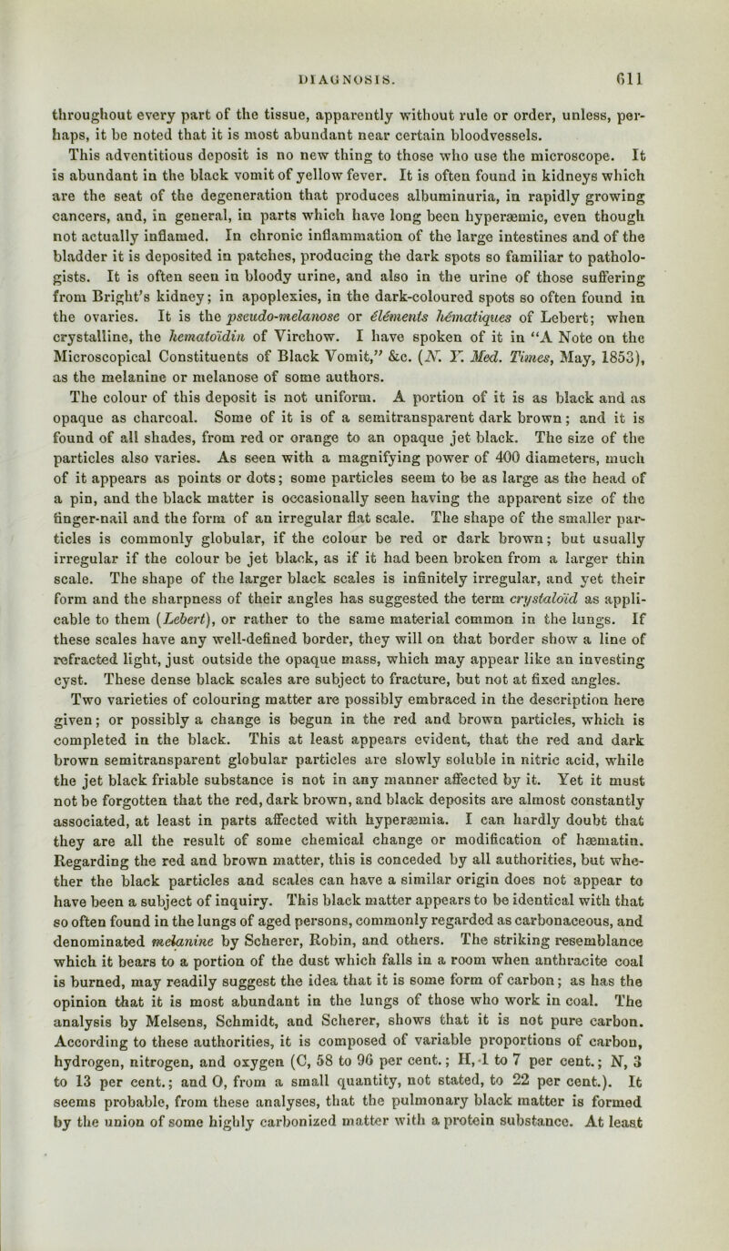throughout every part of the tissue, apparently Avithout rule or order, unless, per- haps, it be noted that it is most abundant near certain bloodvessels. This adventitious deposit is no new thing to those who use the microscope. It is abundant in the black vomit of yellow fever. It is often found in kidneys which are the seat of the degeneration that produces albuminuria, in rapidly growing cancers, and, in general, in parts which have long been hyperaemic, even though not actually inflamed. In chronic inflammation of the large intestines and of the bladder it is deposited in patches, producing the dark spots so familiar to patholo- gists. It is often seen in bloody urine, and also in the urine of those suffering from Bright’s kidney; in apoplexies, in the dark-coloured spots so often found in the ovaries. It is the pseudo-melanose or 6Uments MmaUques of Lebert; when crystalline, the hematoidi/i of Virchow. I have spoken of it in “A Note on the Microscopical Constituents of Black Vomit,” &c. {K. Y. Med. Times, May, 1853), as the melanine or melanose of some authors. The colour of this deposit is not uniform. A portion of it is as black and as opaque as charcoal. Some of it is of a semitransparent dark brown; and it is found of all shades, from red or orange to an opaque jet black. The size of the particles also varies. As seen with a magnifying power of 400 diameters, much of it appears as points or dots; some particles seem to be as large as the head of a pin, and the black matter is occasionally seen having the apparent size of the finger-nail and the form of an irregular flat scale. The shape of the smaller pai*- tides is commonly globular, if the colour be red or dark brown; but usually irregular if the colour be jet black, as if it had been broken from a larger thin scale. The shape of the larger black scales is infinitely irregular, and yet their form and the sharpness of their angles has suggested the term crystalo'id as appli- cable to them [Lebert), or rather to the same material common in the lungs. If these scales have any well-defined border, they will on that border show a line of refracted light, just outside the opaque mass, which may appear like an investing cyst. These dense black scales are subject to fracture, but not at fixed angles. Two varieties of colouring matter are possibly embraced in the description here given; or possibly a change is begun in the red and brown particles, which is completed in the black. This at least appears evident, that the red and dark brown semitransparent globular particles are slowly soluble in nitric acid, while the jet black friable substance is not in any manner affected by it. Yet it must not be forgotten that the red, dark brown, and black deposits are almost constantly associated, at least in parts affected with hypersemia. I can hardly doubt that they are all the result of some chemical change or modification of haematin. Regarding the red and brown matter, this is conceded by all authorities, but whe- ther the black particles and scales can have a similar origin does not appear to have been a subject of inquiry. This black matter appears to be identical with that so often found in the lungs of aged persons, commonly regarded as carbonaceous, and denominated med>anine by Scherer, Robin, and others. The striking resemblance which it bears to a portion of the dust which falls in a room when anthracite coal is burned, may readily suggest the idea that it is some form of carbon; as has the opinion that it is most abundant in the lungs of those who work in coal. The analysis by Melsens, Schmidt, and Scherer, shows that it is not pure carbon. According to these authorities, it is composed of variable proportions of carbon, hydrogen, nitrogen, and oxygen (C, 58 to 90 per cent.; 11,4 to 7 per cent.; N, 3 to 13 per cent.; and 0, from a small quantity, not stated, to 22 per cent.). It seems probable, from these analyses, that the pulmonary black matter is formed by the union of some highly carbonized matter with a protein substance. At least