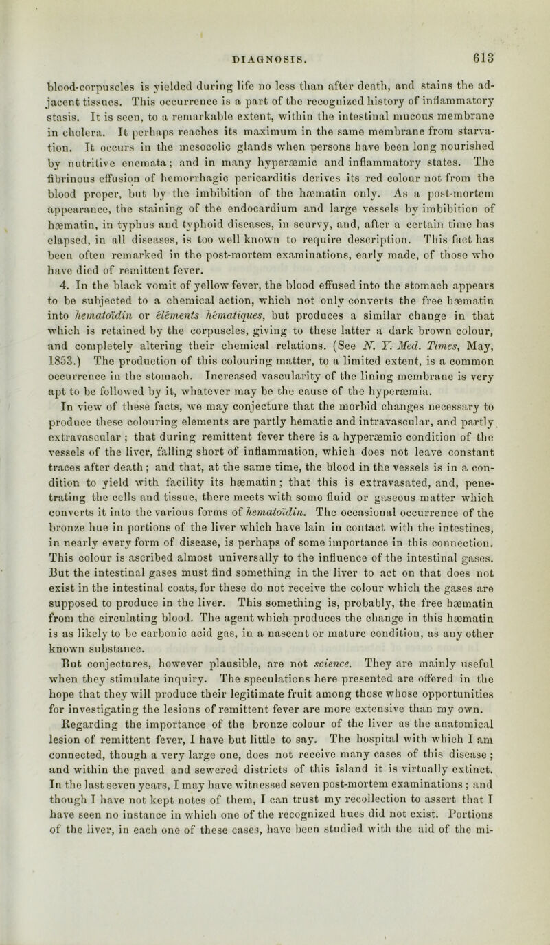 blood-corpuscles is yielded during life no less than after death, and stains the ad- jacent tissues. This occurrence is a part of the recognized history of inflammatory stasis. It is seen, to a remarkable extent, within the intestinal mucous membrane in cholera. It perhaps reaches its maximum in the same membrane from starva- tion. It occurs in the mesocolic glands when persons have been long nourished by nutritive enemata; and in many hyperaemic and inflammatory states. The fibrinous etfusion of hemorrhagic pericarditis derives its red colour not from the blood proper, but by the imbibition of the hminatin only. As a post-mortem appearance, the staining of the endocardium and large vessels by imbibition of hmmatin, in typhus and t}^phoid diseases, in scurvy, and, after a certain time has elapsed, in all diseases, is too well known to require description. This fact has been often remarked in the post-mortem examinations, early made, of those who have died of remittent fever. 4. In the black vomit of yellow fever, the blood effused into the stomach appears to be subjected to a chemical action, which not only converts the free hoematin into hematoidiii or elements liematiques, but produces a similar change in that which is retained by the corpuscles, giving to these latter a dark brown colour, and completely altering their chemical relations. (See N. Y. Med. Times, May, 1853.) The production of this colouring matter, to a limited extent, is a common occurrence in the stomach. Increased vascularity of the lining membrane is very apt to be followed by it, whatever may be the cause of the hypergemia. In view of these facts, we may conjecture that the morbid changes necessary to produce these colouring elements are partly hematic and intravascular, and partly extravascular ; that during remittent fever there is a hyperoemic condition of the vessels of the liver, falling short of inflammation, which does not leave constant traces after death ; and that, at the same time, the blood in the vessels is in a con- dition to yield with facility its heematin ; that this is extravasated, and, pene- trating the cells and tissue, there meets with some fluid or gaseous matter which converts it into the various forms of hemaididin. The occasional occurrence of the bronze hue in portions of the liver which have lain in contact with the intestines, in nearly every form of disease, is perhaps of some importance in this connection. This colour is ascribed almost universally to the influence of the intestinal gases. But the intestinal gases must find something in the liver to act on that does not exist in the intestinal coats, for these do not receive the colour which the gases are supposed to produce in the liver. This something is, probably, the free heematin from the circulating blood. The agent which produces the change in this haematin is as likely to be carbonic acid gas, in a nascent or mature condition, as any other known substance. But conjectures, however plausible, are not science. They are mainly useful when they stimulate inquiry. The speculations here presented are offered in the hope that they will produce their legitimate fruit among those whose opportunities for investigating the lesions of remittent fever are more extensive than my own. Regarding the importance of the bronze colour of the liver as the anatomical lesion of remittent fever, I have but little to say. The hospital with which I am connected, though a very large one, does not receive many cases of this disease ; and within the paved and sewered districts of this island it is virtually extinct. In the last seven years, I may have witnessed seven post-mortem examinations ; and though I have not kept notes of them, I can trust my recollection to assert that I have seen no instance in which one of the recognized hues did not exist. Portions of the liver, in each one of these cases, have been studied with the aid of the mi-